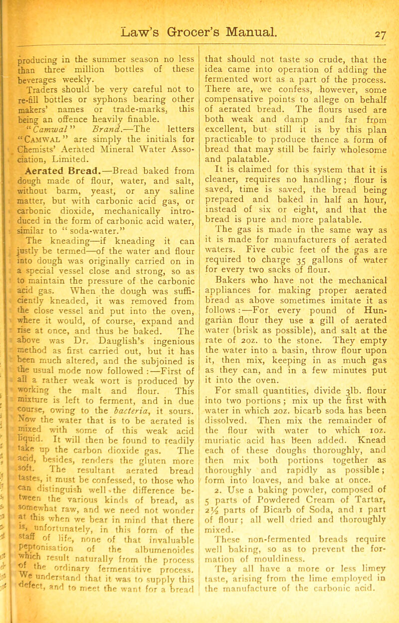 producing in the summer season no less than three million bottles of these beverages weekly. Traders should be very careful not to re-fill bottles or syphons bearing other makers’ names or trade-marks, this being an offence heavily finable. “Camwal” Brand.—The letters “ Camwal ” are simply the initials for Chemists’ Aerated Mineral Water Asso- ciation, Limited. Aerated Bread.—Bread baked from dough made of flour, water, and salt, without barm, yeast, or any saline matter, but with carbonic acid gas, or carbonic dioxide, mechanically intro- duced in the form of carbonic acid water, similar to “soda-water.” The kneading—if kneading it can justly be termed—of the water and flour into dough was originally carried on in a special vessel close and strong, so as to maintain the pressure of the carbonic acid gas. When the dough was suffi- ciently kneaded, it was removed from the close vessel and put into the oven, where it would, of course, expand and rise at once, and thus be baked. The above was Dr. Dauglish’s ingenious method as first carried out, but it has been much altered, and the subjoined is the usual mode now followed :—First of all a rather weak wort is produced by working the malt and flour. This mixture is left to ferment, and in due course, owing to the bacteria, it sours. Now the water that is to be aerated is mixed with some of this weak acid liquid. It will then be found to readily ■ take up the carbon dioxide gas. The acid, besides, renders the gluten more soft.. fhe resultant aerated bread tastes, it must be confessed, to those who | can distinguish well-the difference be- tween the various kinds of bread, as somewhat raw, and we need not wonder at this when we bear in mind that there j ls, unfortunately, in this form of the I ***“ life, none of that invaluable peptonisation of the albumenoides I result naturally from the process I ordinary fermentative process, i e understand that it was to supply this I cct, and to meet the want for a bread that should not taste so crude, that the idea came into operation of adding the fermented wort as a part of the process. There are, we confess, however, some compensative points to allege on behalf of aerated bread. The flours used are both weak and damp and far from excellent, but still it is by this plan practicable to produce thence a form of bread that may still be fairly wholesome and palatable. It is claimed for this system that it is cleaner, requires no handling; flour is saved, time is saved, the bread being prepared and baked in half an hour, instead of six or eight, and that the bread is pure and more palatable. The gas is made in the same way as it is made for manufacturers of aerated waters. Five cubic feet of the gas are required to charge 35 gallons of water for every two sacks of flour. Bakers who have not the mechanical appliances for making proper aerated bread as above sometimes imitate it as follows:—For every pound of Hun- garian flour they use a gill of aerated water (brisk as possible), and salt at the rate of 2oz. to the stone. They empty the water into a basin, throw flour upon it, then mix, keeping in as much gas as they can, and in a few minutes put it into the oven. For small quantities, divide 31b. flour into two portions ; mix up the first with water in which 20Z. bicarb soda has been dissolved. Then mix the remainder of the flour with water to which ioz. muriatic acid has been added. Knead each of these doughs thoroughly, and then mix both portions together as thoroughly and rapidly as possible; form into loaves, and bake at once. 2. Use a baking powder, composed of 5 parts of Powdered Cream of Tartar, 2% parts of Bicarb of Soda, and 1 part of flour; all well dried and thoroughly mixed. These non-fermented breads require well baking, so as to prevent the for- mation of mouldiness. They all have a more or less limey taste, arising from the lime employed in the manufacture of the carbonic acid.