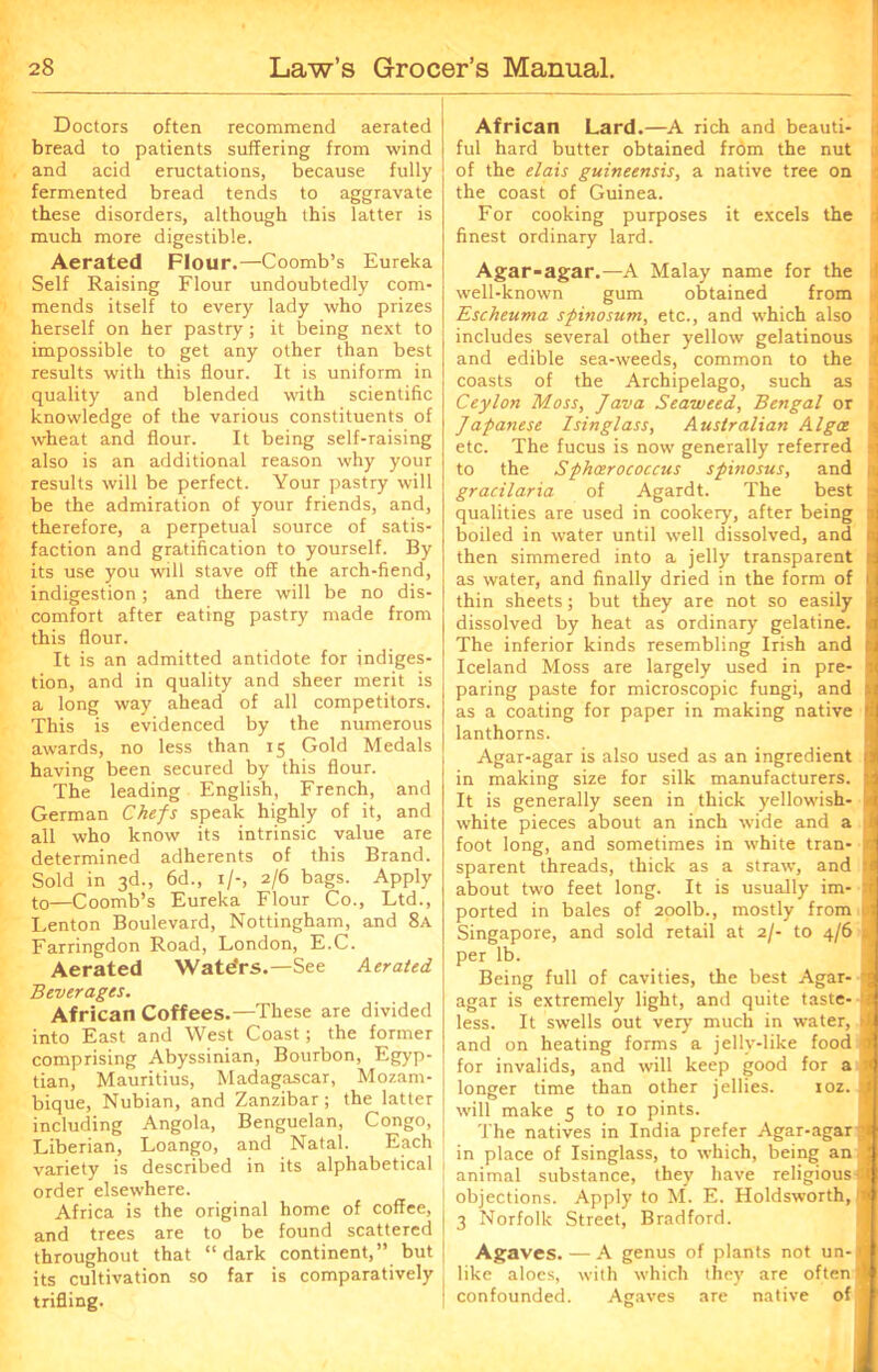 Doctors often recommend aerated bread to patients suffering from wind and acid eructations, because fully fermented bread tends to aggravate these disorders, although this latter is much more digestible. Aerated Flour.—Coomb’s Eureka Self Raising Flour undoubtedly com- mends itself to every lady who prizes herself on her pastry; it being next to impossible to get any other than best results with this flour. It is uniform in quality and blended with scientific knowledge of the various constituents of wheat and flour. It being self-raising also is an additional reason why your results will be perfect. Your pastry will be the admiration of your friends, and, therefore, a perpetual source of satis- faction and gratification to yourself. By its use you will stave off the arch-fiend, indigestion; and there will be no dis- comfort after eating pastry made from this flour. It is an admitted antidote for indiges- tion, and in quality and sheer merit is a long way ahead of all competitors. This is evidenced by the numerous awards, no less than 15 Gold Medals having been secured by this flour. The leading English, French, and German Chefs speak highly of it, and all who know its intrinsic value are determined adherents of this Brand. Sold in 3d., 6d., 1/-, 2/6 bags. Apply to—Coomb’s Eureka Flour Co., Ltd., Lenton Boulevard, Nottingham, and 8a Farringdon Road, London, E.C. Aerated Waters.—See Aerated Beverages. African Coffees.—These are divided into East and West Coast; the former comprising Abyssinian, Bourbon, Egyp- tian, Mauritius, Madagascar, Mozam- bique, Nubian, and Zanzibar; the latter including Angola, Benguelan, Congo, Liberian, Loango, and Natal. Each variety is described in its alphabetical order elsewhere. Africa is the original home of coffee, and trees are to be found scattered throughout that “dark continent,” but its cultivation so far is comparatively trifling. African Lard.—A rich and beauti- ful hard butter obtained from the nut of the dais guineensis, a native tree on the coast of Guinea. For cooking purposes it excels the finest ordinary lard. Agar-agar.—A Malay name for the well-known gum obtained from Escheuma spinosum, etc., and which also includes several other yellow gelatinous and edible sea-weeds, common to the coasts of the Archipelago, such as Ceylon Moss, Java Seaweed, Bengal or Japanese Isinglass, Australian Algce etc. The fucus is now generally referred to the Sphoerococcus spinosus, and gradlaria of Agardt. The best qualities are used in cookery, after being boiled in water until well dissolved, and then simmered into a jelly transparent as water, and finally dried in the form of thin sheets; but they are not so easily dissolved by heat as ordinary gelatine. The inferior kinds resembling Irish and Iceland Moss are largely used in pre- paring paste for microscopic fungi, and as a coating for paper in making native lanthorns. Agar-agar is also used as an ingredient in making size for silk manufacturers. It is generally seen in thick yellowish- white pieces about an inch wide and a foot long, and sometimes in white tran- sparent threads, thick as a straw, and about two feet long. It is usually im- ported in bales of 20olb., mostly from Singapore, and sold retail at 2/- to 4/6 per lb. Being full of cavities, the best Agar- agar is extremely light, and quite taste- less. It swells out very much in water, and on heating forms a jelly-like food for invalids, and will keep good for a longer time than other jellies. ioz. will make 5 to 10 pints. The natives in India prefer Agar-agar in place of Isinglass, to which, being an animal substance, they have religious ( objections. Apply to M. E. Holdsworth, 1 3 Norfolk Street, Bradford. Agaves. — A genus of plants not un-j like aloes, with which they are often* confounded. Agaves are native of