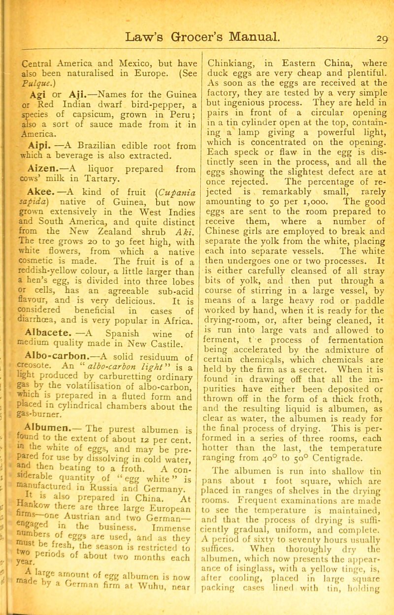 M i Central America and Mexico, but have also been naturalised in Europe. (See Pulque.) Agi or Aji.—Names for the Guinea or Red Indian dwarf bird-pepper, a species of capsicum, grown in Peru; also a sort of sauce made from it in America. Aipi. —A Brazilian edible root from which a beverage is also extracted. Aizen.—A liquor prepared from cows’ milk in Tartary. Akee. —A kind of fruit (Cupania sapida) native of Guinea, but now grown extensively in the West Indies and South America, and quite distinct from the New Zealand shrub Aki. The tree grows 20 to 30 feet high, with white flowers, from which a native cosmetic is made. The fruit is of a reddish-yellow colour, a little larger than a hen’s egg, is divided into three lobes or cells, has an agreeable sub-acid flavour, and is very delicious. It is considered beneficial in cases of diarrhoea, and is very popular in Africa. Albacete. —A Spanish wine of medium quality made in New Castile. Albo=carbon.—A solid residuum of creosote. An “ albo-carbon light ” is a light produced by carburetting ordinary gas by the volatilisation of albo-carbon, which is prepared in a fluted form and placed in cylindrical chambers about the gas-burner. Albumen.— The purest albumen is found to the extent of about r2 per cent. 1,1 the white of eggs, and may be pre- pared for use by dissolving in cold water, and then beating to a froth. A con- siderable quantity of “ egg white ” is manufactured in Russia and Germany. ft is also prepared in China. At flankow there are three large European arms—one Austrian and two German— ngagerl in the business. Immense m»Ttb£rSc°f ,Cgg3 are used- and as they .fr,esh» the season is restricted to Penods °f about two months each amount of egg albumen is now e by a German firm at Wuhu, near Chinkiang, in Eastern China, where duck eggs are very cheap and plentiful. As soon as the eggs are received at the factory, they are tested by a very simple but ingenious process. They are held in pairs in front of a circular opening in a tin cylinder open at the top, contain- ing a lamp giving a powerful light, which is concentrated on the opening. Each speck or flaw in the egg is dis- tinctly seen in the process, and all the eggs showing the slightest defect are at once rejected. The percentage of re- jected is remarkably small, rarely amounting to 50 per 1,000. The good eggs are sent to the room prepared to receive them, where a number of Chinese girls are employed to break and separate the yolk from the white, placing each into separate vessels. The white then undergoes one or two processes. It is either carefully cleansed of all stray bits of yolk, and then put through a course of stirring in a large vessel, by means of a large heavy rod or paddle worked by hand, when it is ready for the drying-room, or, after being cleaned, it is run into large vats and allowed to ferment, t e process of fermentation being accelerated by the admixture of certain chemicals, which chemicals are held by the firm as a secret. When it is found in drawing off that all the im- purities have either been deposited or thrown off in the form of a thick froth, and the resulting liquid is albumen, as clear as water, the albumen is ready for the final process of drying. This is per- formed in a series of three rooms, each hotter than the last, the temperature ranging from 400 to 500 Centigrade. The albumen is run into shallow tin pans about 1 foot square, which are placed in ranges of shelves in the drying rooms. Frequent examinations are made to see the temperature is maintained, and that the process of drying is suffi- ciently gradual, uniform, and complete. A period of sixty to seventy hours usually suffices. When thoroughly dry the albumen, which now presents the appear- ance of isinglass, with a yellow tinge, is, after cooling, placed in large square packing cases lined with tin, holding