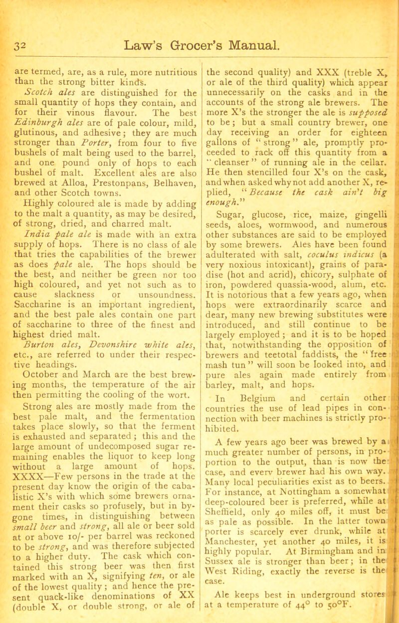 are termed, are, as a rule, more nutritious than the strong bitter kinds. Scotch ales are distinguished for the small quantity of hops they contain, and for their vinous flavour. The best Edinburgh ales are of pale colour, mild, glutinous, and adhesive; they are much stronger than Porter, from four to five bushels of malt being used to the barrel, and one pound only of hops to each bushel of malt. Excellent ales are also brewed at Alloa, Prestonpans, Belhaven, and other Scotch towns. Highly coloured ale is made by adding to the malt a quantity, as may be desired, of strong, dried, and charred malt. India pale ale is made with an extra supply of hops. There is no class of ale that tries the capabilities of the brewer as does pale ale. The hops should be the best, and neither be green nor too high coloured, and yet not such as to cause slackness or unsoundness. Saccharine is an important ingredient, and the best pale ales contain one part of saccharine to three of the finest and highest dried malt. Burton ales, Devonshire white ales, etc., are referred to under their respec- tive headings. October and March are the best brew- ing months, the temperature of the air then permitting the cooling of the wort. Strong ales are mostly made from the best pale malt, and the fermentation takes place slowly, so that the ferment is exhausted and separated ; this and the large amount of undecomposed sugar re- maining enables the liquor to keep long without a large amount of hops. XXXX—Few persons in the trade at the present day know the origin of the caba- listic X’s with which some brewers orna- ment their casks so profusely, but in by- gone times, in distinguishing between small beer and strong, all ale or beer sold at or above io/- per barrel was reckoned to be strong, and was therefore subjected to a higher duty. The cask which con- tained this strong beer was then first marked with an X, signifying ten, or ale of the lowest quality; and hence the pre- sent quack-like denominations of XX (double X, or double strong, or ale of the second quality) and XXX (treble X, or ale of the third quality) which appear unnecessarily on the casks and in the accounts of the strong ale brewers. The more X’s the stronger the ale is supposed to be; but a small country brewer, one day receiving an order for eighteen gallons of “ strong ” ale, promptly pro- ceeded to rack off this quantity from a “ cleanser ” of running ale in the cellar. He then stencilled four X’s on the cask, ' and when asked whynot add another X, re- plied, “ Because the cask ain’t big enough.” Sugar, glucose, rice, maize, gingelli seeds, aloes, wormwood, and numerous other substances are said to be employed > by some brewers. Ales have been found i adulterated with salt, coculus tndicus (a very noxious intoxicant), grains of para- 4 dise (hot and acrid), chicory, sulphate of 1 iron, powdered quassia-wood, alum, etc. I It is notorious that a few years ago, when hops were extraordinarily scarce and dear, many new brewing substitutes were introduced, and still continue to be largely employed ; and it is to be hoped that, notwithstanding the opposition of brewers and teetotal faddists, the “ free mash tun ” will soon be looked into, and pure ales again made entirely from barley, malt, and hops. In Belgium and certain other countries the use of lead pipes in con- nection with beer machines is strictly pro- hibited. A few years ago beer was brewed by a < much greater number of persons, in pro- portion to the output, than is now the 1 case, and everv brewer had his own way. d Many local peculiarities exist as to beers, For instance, at Nottingham a somewhat 1 deep-coloured beer is preferred, while at Sheffield, only 40 miles off, it must be as pale as possible. In the latter town Ct porter is scarcely ever drunk, while at s Manchester, yet another 40 miles, it is » highly popular. At Birmingham and in I Sussex ale is stronger than beer; in the’ West Riding, exactly the reverse is the case. Ale keeps best in underground stores 3 at a temperature of 440 to 5o°F.