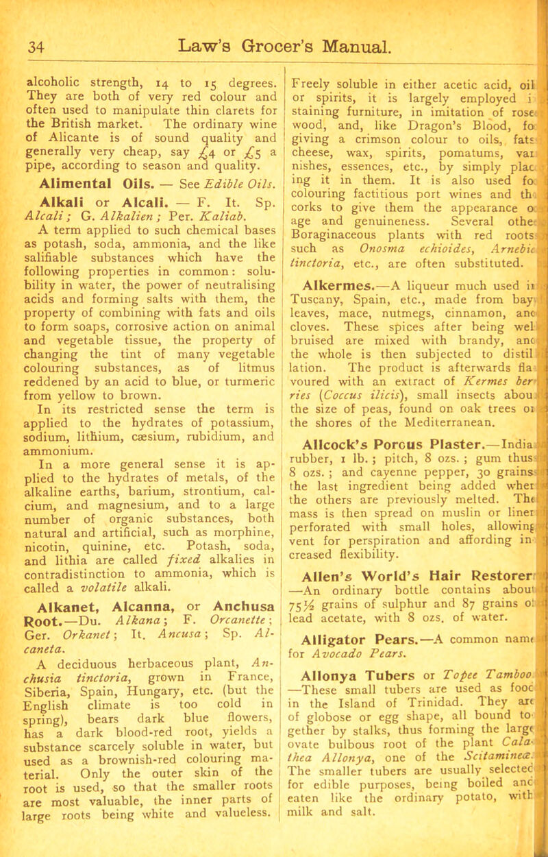 alcoholic strength, 14 to 15 degrees. They are both of very red colour and often used to manipulate thin clarets for the British market. The ordinary wine of Alicante is of sound quality and generally very cheap, say ^4 or £5 a pipe, according to season and quality. Alimental Oils. — See Edible Oils. Alkali or Alcali. — F. It. Sp. Alcali; G.Alkalien; Per. Kaliab. A term applied to such chemical bases as potash, soda, ammonia, and the like salifiable substances which have the following properties in common: solu- bility in water, the power of neutralising acids and forming salts with them, the property of combining with fats and oils to form soaps, corrosive action on animal and vegetable tissue, the property of changing the tint of many vegetable colouring substances, as of litmus reddened by an acid to blue, or turmeric from yellow to brown. In its restricted sense the term is applied to the hydrates of potassium, sodium, lithium, caesium, rubidium, and ammonium. In a more general sense it is ap- plied to the hydrates of metals, of the alkaline earths, barium, strontium, cal- cium, and magnesium, and to a large I number of organic substances, both natural and artificial, such as morphine, nicotin, quinine, etc. Potash, soda, and lithia are called fixed alkalies in contradistinction to ammonia, which is called a volatile alkali. Alkanet, Alcanna, or Anchusa Root.—Du. Alkana-, F. Orcanette\ Ger. Orkanel; It. Ancusa-, Sp. Al- caneta. A deciduous herbaceous plant, An- chusia tinctoria, grown in France, Siberia, Spain, Hungary, etc. (but the English climate is too cold in spring), bears dark blue flowers, has a dark blood-red root, yields a substance scarcely soluble in water, but used as a brownish-red colouring ma- terial. Only the outer skin of the 1 root is used, so that the smaller roots j are most valuable, the inner parts of large roots being white and valueless, j Freely soluble in either acetic acid, oil ,| or spirits, it is largely employed i jj staining furniture, in imitation of rose t wood, and, like Dragon’s Blood, fo , giving a crimson colour to oils, fats cheese, wax, spirits, pomatums, vai nishes, essences, etc., by simply plac j ing it in them. It is also used fo I colouring factitious port wines and th j corks to give them the appearance o i age and genuineness. Several otheei Boraginaceous plants with red roots ; such as Onosrna echioides, Amebic» tinctoria, etc., are often substituted. Alkermes.—A liqueur much used iift! Tuscany, Spain, etc., made from bay. { leaves, mace, nutmegs, cinnamon, anc.i cloves. These spices after being wel. bruised are mixed with brandy, ancl the whole is then subjected to distil i lation. The product is afterwards fla voured with an extract of Kermes ber\ ties (Coccus ilicis), small insects abou t the size of peas, found on oak trees 01 a the shores of the Mediterranean. Allcock’s Porous Plaster.—India | rubber, 1 lb.; pitch, 8 ozs. ; gum thus hi 8 ozs. ; and cayenne pepper, 30 grains-iai the last ingredient being added wherH the others are previously melted. Th< i mass is then spread on muslin or liner i| perforated with small holes, allowing -4 vent for perspiration and affording in creased flexibility. Allen’s World’s Hair Restorer < —An ordinary bottle contains about 4 75/^ grains of sulphur and 87 grains olfl lead acetate, with 8 ozs. of water. Alligator Pears.—A common nann j for Avocado Fears. Allonya Tubers or Topee Tamboo j —These small tubers are used as fooc \ in the Island of Trinidad. They art ,, of globose or egg shape, all bound tO' f gether by stalks, thus forming the large ovate bulbous root of the plant Cala-'*\ thea Allonya, one of the Scitaminecz tyI The smaller tubers are usually selected* for edible purposes, being boiled anc® eaten like the ordinary potato, with*! milk and salt.