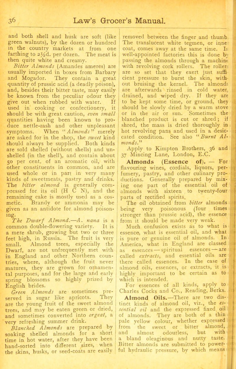 and both shell and husk are soft (like green walnuts), by the dozen or hundred in the country markets at from one farthing to 2*4d. per dozen. The meat is then quite white and creamy. Bitter Almonds (Amandes ameres) are usually imported in boxes from Barbary and Mogador. They contain a great quantity of prussic acid (a deadly poison), and, besides their bitter taste, may easily be known from the peculiar odour they give out when rubbed with water. If used in cooking or confectionery, it should be with great caution, even small quantities having been known to pro- duce nettle-rash and other unpleasant symptoms. When “ Almonds merely are asked for in the shop, the sweet kind should always be supplied. Both kinds are sold shelled (without shells) and un- shelled (in the shell), and contain about 50 per cent, of an aromatic oil, with other constituents in common, and are used whole or in part in very many kinds of sweetmeats, pastry and drinks. The bitter almond is generally com- pressed for its oil (H C N), and the remaining cake is mostly used as a cos- metic. Brandy or ammonia may be given as an antidote for almond poison- ing. The Dwarf Almond.—A. nana is a common double-flowering variety. It is a mere shrub, growing but two or three feet high, in Russia. The fruit is very small. Almond trees, especially the Dwarf, are not unfrequently met with in England and other Northern coun- tries, where, although the fruit never matures, they are grown for ornamen- tal purposes, and for the large and early spring blossoms so highly prized by English brides. Green Almonds are sometimes pre- served in sugar like apricots. They are the young fruit of the sweet almond trees, and may be eaten green or dried, and sometimes converted into orgeat, a very refreshing summer drink. Blanched Almonds are prepared by soaking shelled almonds for a short time in hot water, after they have been hand-sorted into different sizes, when the skins, husks, or seed-coats are easily removed between the finger and thumb The translucent white tegmen, or inne coat, comes awray at the same time. Ii well-appointed factories this is done b; passing the almonds through a machin< with revolving cork rollers. The roller: are so set that they exert just suflfl cient pressure to burst the skin, with' out bruising the kernel. The almond: are afterwards rinsed in cold water, drained, and wiped dry. If they are to be kept some time, or ground, they should be slowly dried by a wrarm stove or in the air or sun. Sometimes the blanched product is cut or shred; if shred, the mass is dried thoroughly in hot revolving pans and used in a desic- cated condition. See also “ Burnt Al- monds Apply to Kimpton Brothers, 36 and 37 Mincing Lane, London, E.C. Almonds (Essence of). — For flavouring wines, cordials, liquors, per- fumery, pastry, and other culinary pro- 8 ductions. Generally prepared by mix- It ing one part of the essential oil of almonds with sixteen to twenty-four parts of rectified spirits. The oil obtained from bitter almonds ■ being very poisonous (four times stronger than prussic acid), the essence a from it should be made very weak. Much confusion exists as to what is I essence, what is essential oil, and what is pure or genuine oil of almonds. In America, what in England are classed >>3 as essences — spiritual essences — are called extracts, and essential oils are there called essences. In the case of almond oils, essences, or extracts, it is 3 highly important to be certain as to which is intended. For essences of all kinds, apply to Charles Cocks and Co., Reading, Berks. ''1 Almond Oils.—There are two dis- ( tinct kinds of almond oil, viz., the es- sential oil and the expressed fixed oil of almonds. They are both of a thin pale yellow colour, whether expressed from the sweet or bitter almond, and almost odourless, but with a bland oleaginous and nutty taste. Bitter almonds are submitted to power- ;■■< ful hydraulic pressure, by w'hich means If