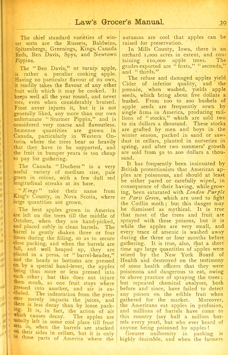 The chief standard varieties of win- ter sorts are the Russets, Baldwins, Spitzenbergs, Greenings, Kings, Canada Reds, Ben Davis, Spys, and Newtown Pippins. The “ Ben Davis,” or turnip apple, is rather a peculiar cooking apple. Having no particular flavour of its own, it readily takes the flavour of any other fruit with which it may be cooked. It keeps well all the year round, and never rots, even when considerably bruised. Frost never injures it, but it is not generally liked, any more than our own unfortunate “ Sturmer Pippin,” and is considered very coarse and flavourless. Immense quantities are grown in Canada, particularly in Western On- tarioi, where the trees bear so heavily that they have to be supported, and the fruit in bumper years is too cheap to pay for gathering. The Canada “ Duchess ” is a very useful variety of medium size, pale green in colour, with a few dull red longitudinal streaks at its base. “ Kings” take their name from King’s County, in Nova Scotia, where large quantities are grown. The best apples grown in America are left on the trees till the middle of October, when they are hand-picked, and placed softly in clean barrels. The barrel is gently shaken three or four times during the filling, so as to secure close packing, and when the barrels are full, and well heaped up, they are placed in a press, or “ barrel-header,” and the heads or bottoms are pressed on by a special hand-lever, the apples being thus more or less pressed into each other; but this does not injure them much, as one fruit stays where pressed into another, and air is ex- cluded. The indentation from the pres- sure merely impacts the juices, and there is less decay than by loose pack- lng- It is, in fact, the action of air ■Which causes decay. The apples are usually left in some cool place till frost ! *®ts in, when the barrels arc stacked ?n their sides in cellars, but it is only •n those parts of America where the autumns are cool that apples can be raised for preservation. In Mills County, Iowa, there is an orchard 1,000 acres in extent, and con- taining 110,000 apple trees. The grades exported are “ firsts,” “ seconds,” and “ thirds.” The refuse and damaged apples yield Cider of inferior quality, and the pomace, when washed, yields apple seeds, which bring about five dollars a bushel. From ioo to 200 bushels of apple seeds are frequently sown by single firms in America, producing mil- lions of “stocks,” which are sold two to six dollars a thousand. These stocks are grafted by men and boys in the winter season, packed in sand or saw- dust in cellars, planted in nurseries in spring, and after two summers’ growth are sold from 50 to 200 dollars a thou- sand. It has frequently been insinuated by British protectionists that American ap- ples are poisonous, and should at least be either pared or carefully wiped, in consequence of their having, while grow- ing, been saturated with London Purple or Paris Green, which are used to fight the Codlin moth; but this danger may be dismissed as mythical. It is true that most of the trees and fruit are sprayed with these poisons, but it is while the apples are very small, and every trace of arsenic is washed away during the three or four months before gathering. It is true, also, that a short time ago large quantities of apples were seized by the New York Board of Health and destroyed on the testimony of some health officers that they were poisonous and dangerous to eat, owing to above practice of spraying the trees ; but repeated chemical analyses, both before and since, have failed to detect any poison on the edible fruit when gathered for the market. Moreover, the Americans eat apples in profusion, and millions of barrels have come to this country (say half a million bar- rels every year), but who ever heard of anyone being poisoned by apples ! Greater uniformity in packing is highly desirable, and when the farmers