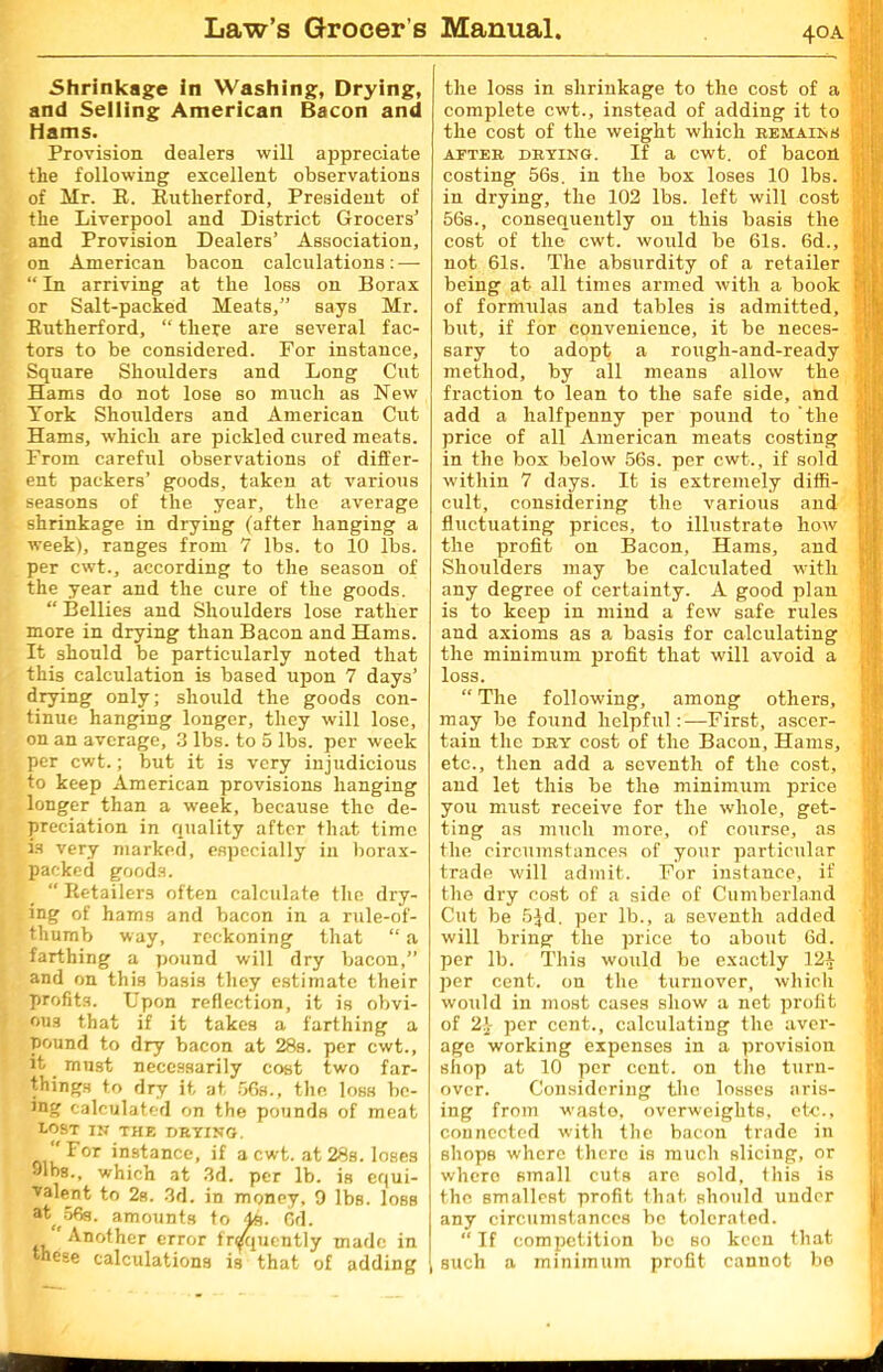 40A Shrinkage in Washing, Drying, and Selling American Bacon and Hams. Provision dealers will appreciate the following excellent observations of Mr. E. Eutherford, President of the Liverpool and District Grocers' and Provision Dealers’ Association, on American bacon calculations: — “ In arriving at the loss on Borax or Salt-packed Meats,” says Mr. Eutherford, “ there are several fac- tors to be considered. For instance. Square Shoulders and Long Cut Hams do not lose so much as New York Shoulders and American Cut Hams, which are pickled cured meats. From careful observations of differ- ent packers’ goods, taken at various seasons of the year, the average shrinkage in drying (after hanging a week), ranges from 7 lbs. to 10 lbs. per cwt., according to the season of the year and the cure of the goods. “ Bellies and Shoulders lose rather more in drying than Bacon and Hams. It should be particularly noted that this calculation is based uj)on 7 days’ drying only; should the goods con- tinue hanging longer, they will lose, on an average, 3 lbs. to 5 lbs. per week per cwt.; but it is very injudicious to keep American provisions hanging longer than a week, because the de- preciation in quality after that time is very marked, especially in borax- packed goods. “ Eetailers often calculate the dry- ing of hams and bacon in a rule-of- thumb way, reckoning that “ a farthing a pound will dry bacon,” and on this basis they estimate their profits. Upon reflection, it is obvi- ous that if it takes a farthing a pound to dry bacon at 28s. per cwt., it must necessarily cost two far- things to dry it at 56s., the loss be- ing calculated on the pounds of meat lost in the drying. /For instance, if a cwt. at 28s. loses 91bs., which at 3d. per lb. is equi- valent to 2s. 3d. in money, 9 lbs. loss at( 56g. amounts to 4s. Gd. ,, ' Another error frequently made in these calculations is that of adding the loss in shrinkage to the cost of a complete cwt., instead of adding it to the cost of the weight which remains after drying. If a cwt. of bacon costing 56s. in the box loses 10 lbs. in drying, the 102 lbs. left will cost 56s., consequently on this basis the cost of the cwt. would be 61s. 6d., not 61s. The absurdity of a retailer being at all times armed with a book of formulas and tables is admitted, but, if for convenience, it be neces- sary to adopt a rough-and-ready method, by all means allow the fraction to lean to the safe side, and add a halfpenny per pound to ‘the price of all American meats costing in the box below 56s. per cwt., if sold within 7 days. It is extremely diffi- cult, considering the various and fluctuating prices, to illustrate how the profit on Bacon, Hams, and Shoulders may be calculated with any degree of certainty. A good plan is to keep in mind a few safe rules and axioms as a basis for calculating the minimum profit that will avoid a loss. “ The following, among others, may be found helpful:—First, ascer- tain the dry cost of the Bacon, Hams, etc., then add a seventh of the cost, and let this be the minimum price you must receive for the whole, get- ting as much more, of course, as the circumstances of your particular trade will admit. For instance, if the dry cost of a side of Cumberland Cut be 5$d. per lb., a seventh added will bring the price to about 6d. per lb. This would be exactly 12^ per cent, on the turnover, which would in most cases show a net profit of 2-J- per cent., calculating the aver- age working expenses in a provision shop at 10 per cent, on the turn- over. Considering the losses aris- ing from waste, overweights, etc., connected with the bacon trade in shops where there is much slicing, or where small cuts are sold, this is the smallest profit that should under any circumstances be tolerated. “If competition be so keen that such a minimum profit cannot be