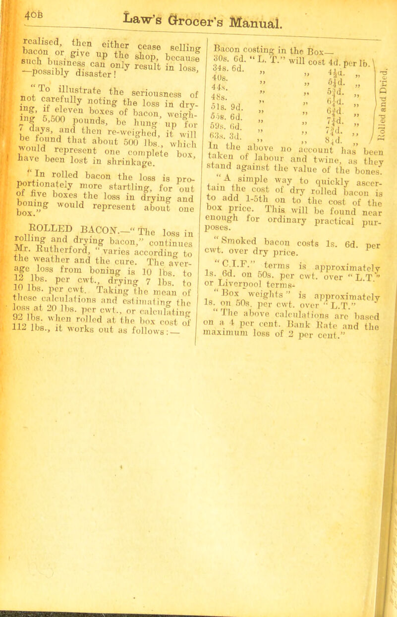 40B rcaliscdj then either cease selling bacon or give up the shop, becausf such business can only result in loss possibly disaster! ii’ViStrate tbe seriousness of i2 iffl 7 n°ting tIle loss in dry- i g’ rr^ VeU boxcs of bacon weigh- ing 5,o00 pounds, be hung up for J '!ys’ and then re-weighed, it will be found that about 500 lbs , which wo„ld represent one complete box, have been lost in shrinkage. “ In rolled bacon the loss is pro- porhonately more startling, for out five boxes the loss in drying and would represent about one ROLLED BACON.- the loss in rolhng and drying bacon,” continues r. Rutherford, varies according to the weather and the cure. The aver- age loss from boning is 10 lbs. to in iK PCr dr-yin» 7 lbs. to 1| lbs. per cwt. Taking the mean of these calculations and estimating (he loss at 20 lbs. per cwt.. or calculating HVn8- ro,lled afc the box cost of Jbs-> it works out as follows: — Bacon costing in the Box— 30s. Gd. “ L. T.” will .i, 34s. 6d 40s. 44 s. 48s. Ols. 9d. 5is. 6d. 59s. (id. 63s. 3d. In the above L. T.” will cost 4d. per lb. \ 4 id. it if no 5.1 d. 53 d. <;Ja. 6 id. 7id. 7K ,, - M- „ / account has been a a a ~ — wdiTuuui nas been taken of labour and twine, as they stand against the value of the bones7 ‘/A simple way to quickly aseer- ^n^he1Cc°At 0f dry rolIcd bacon is to add 1-oth on to the cost of the 01 this will be found near poses f°r °rdinary Practical pur- “ Smoked bacon costs Is. 6d per cwt. over dry price. • terms is approximately is. bd. on 50s. per cwt. over “ L.T ” or Liverpool terms- i we*g'hts ” is approximately is. on 50s. per cwt. over “L.T.” The above calculations are based on a l per cent. Bank Rate and the maximum loss of 2 per cent ” Rolled and Dried.