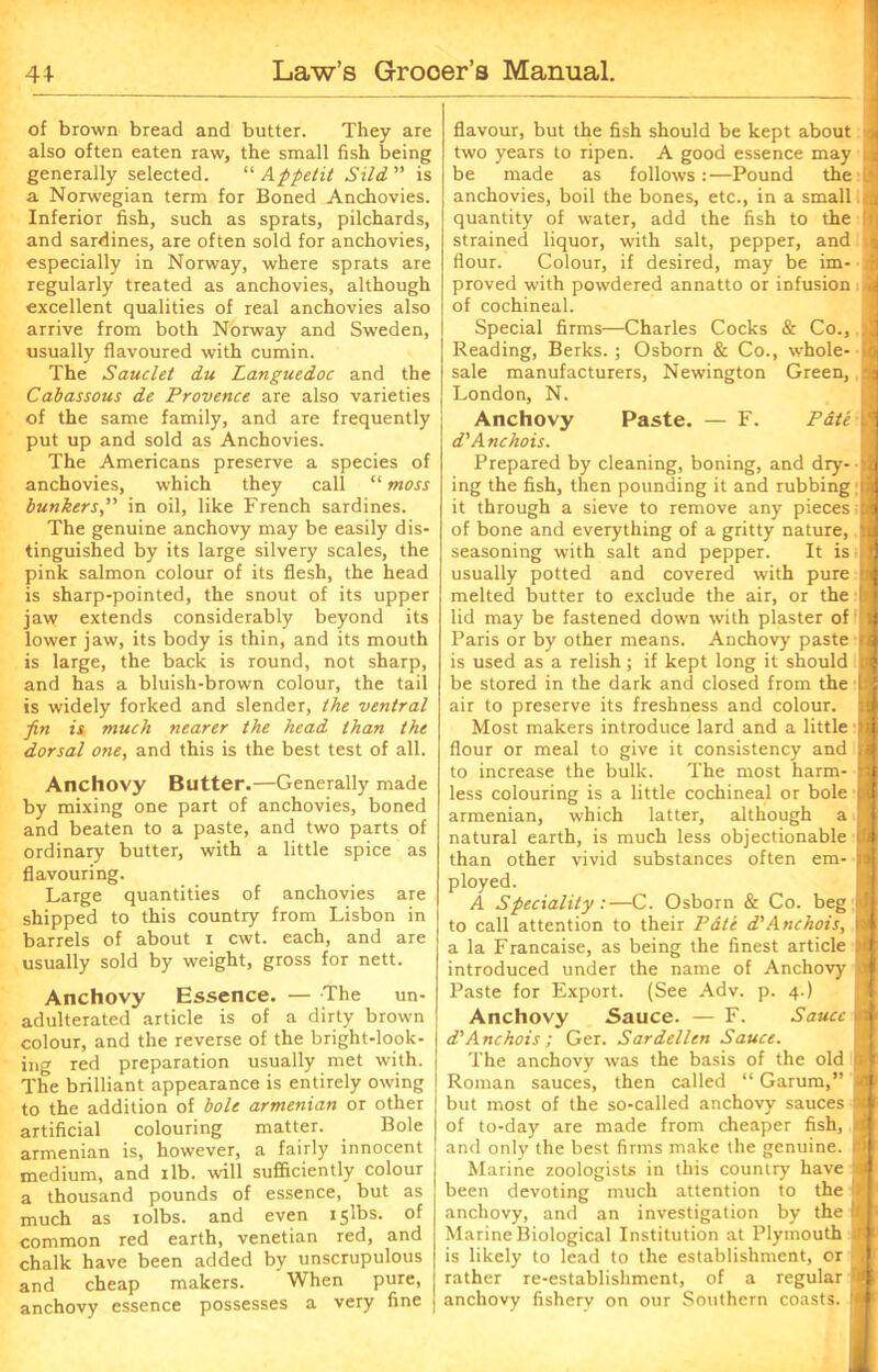 of brown bread and butter. They are also often eaten raw, the small fish being generally selected. “ Appetit Sild ” is a Norwegian term for Boned Anchovies. Inferior fish, such as sprats, pilchards, and sardines, are often sold for anchovies, especially in Norway, where sprats are regularly treated as anchovies, although excellent qualities of real anchovies also arrive from both Norway and Sweden, usually flavoured with cumin. The Sauclet du Languedoc and the Cabassous de Provence are also varieties of the same family, and are frequently put up and sold as Anchovies. The Americans preserve a species of anchovies, which they call “ moss bunkersin oil, like French sardines. The genuine anchovy may be easily dis- tinguished by its large silvery scales, the pink salmon colour of its flesh, the head is sharp-pointed, the snout of its upper jaw extends considerably beyond its lower jaw, its body is thin, and its mouth is large, the back is round, not sharp, and has a bluish-brown colour, the tail is widely forked and slender, the ventral fin is much nearer the head than the dorsal one, and this is the best test of all. Anchovy Butter.—Generally made by mixing one part of anchovies, boned and beaten to a paste, and two parts of ordinary butter, with a little spice as flavouring. Large quantities of anchovies are shipped to this country from Lisbon in barrels of about i cwt. each, and are usually sold by weight, gross for nett. Anchovy Essence. — The un- adulterated article is of a dirty brown colour, and the reverse of the bright-look- ing red preparation usually met with. The brilliant appearance is entirely owing to the addition of bole armenian or other artificial colouring matter. Bole armenian is, however, a fairly innocent medium, and ilb. will sufficiently colour a thousand pounds of essence, but as much as iolbs. and even islbs. of common red earth, Venetian red, and chalk have been added by unscrupulous and cheap makers. When pure, flavour, but the fish should be kept about i two years to ripen. A good essence may i be made as follows:—Pound the t anchovies, boil the bones, etc., in a small quantity of water, add the fish to the !f strained liquor, with salt, pepper, and i flour. Colour, if desired, may be im- proved with powdered annatto or infusion i of cochineal. Special firms—Charles Cocks & Co., Reading, Berks. ; Osborn & Co., whole- sale manufacturers, Newington Green, ' London, N. Anchovy Paste. — F. Pate d'Anchois. Prepared by cleaning, boning, and dry- ing the fish, then pounding it and rubbing i it through a sieve to remove any pieces; of bone and everything of a gritty nature, seasoning with salt and pepper. It is usually potted and covered with pure melted butter to exclude the air, or the lid may be fastened down with plaster of Paris or by other means. Anchovy paste | is used as a relish ; if kept long it should be stored in the dark and closed from the air to preserve its freshness and colour. Most makers introduce lard and a little flour or meal to give it consistency and to increase the bulk. The most harm- less colouring is a little cochineal or bole ■ armenian, which latter, although a [* natural earth, is much less objectionable U than other vivid substances often em- 1 ployed. A Speciality :—C. Osborn & Co. beg w| to call attention to their Pate d'Anchois, 9 a la Francaise, as being the finest article || introduced under the name of Anchovy Paste for Export. (See Adv. p. 4.) Anchovy Sauce. — F. Sauce a* d'Anchois; Ger. Sardellen Sauce. The anchovy was the basis of the old J Roman sauces, then called “ Garum,” 3 but most of the so-called anchovy sauces I of to-day are made from cheaper fish, q| and only the best firms make the genuine. 9 Marine zoologists in this country have J been devoting much attention to the !jf| anchovy, and an investigation by the l(jf Marine Biological Institution at Plymouth tfl is likely to lead to the establishment, or j rather re-establishment, of a regular B