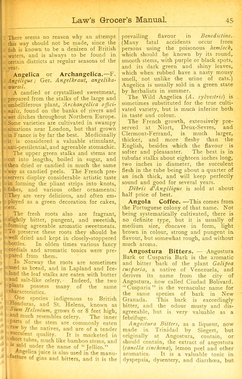 There seems no reason why an attempt this way should not be made, since the fish is known to be a denizen of British waters, and is always to be found in certain districts at regular seasons of the year. Angelica or Archangelica.—F. Angilique; Ger. Angelkraut, angelika- : wurzel. A candied or crystallised sweetmeat, prepared from the stalks of the large and umbelliferous plant, 'Archangelica offici- nalis, found on the banks of rivers and wet ditches throughout Northern Europe. ; Some varieties are cultivated in swampy : situations near London, but that grown in France is by far the best. Medicinally it is considered a valuable stimulant, anti-pestilential, and agreeable stomachic. The upper green stalks and stems are cut into lengths, boiled in sugar, and : then dried or candied in much the same way as candied peels. The French pre- servers display considerable artistic taste in forming the pliant strips into knots, fishes, and various other ornaments. .'They are very delicious, and often em- ployed as a green decoration for cakes, etc. The fresh roots also are fragrant, slightly bitter, pungent, and sweetish, forming agreeable aromatic sweetmeats. To preserve these roots they should be well dried and kept in closely-stoppered bottles. In olden times various fancy cordials and aromatic tonics were pre- pared from them. In Norway the roots are sometimes used as bread, and in Lapland and Ice- land the leaf stalks are eaten with butter and salt-like celery. Indeed, the two plants possess many of the same characteristics. One species indigenous to British Honduras, and St. Helena, known as I Sium Helenium, grows 6 or 8 feet high, : ar‘d much resembles celery. The inner j parts of the stem are commonly eaten i raw by the natives, and are of a tender I feculent quality. It is marketed in I 'Snort tubes, much like bamboo stems, and . is sold under the name of “ Jellico.” Angelica juice is also used in the manu- j tacture of gins and bitters, and it is the prevailing flavour in Benedictine. (Many fatal accidents occur from persons using the poisonous hemlockr which should be known by its round, smooth stems, with purple or black spots, and its dark green and shiny leaves, which when rubbed have a nasty mousy smell, not unlike the urine of cats.) Angelica is usually sold in a green state by herbalists in summer. The Wild Angelica (A. sylvestris) is sometimes substituted for the true culti- vated variety, but is muck inferior both in taste and colour. The French growth, extensively pre- served at Niort, Deux-Sevres, and Clermont-Ferrand, is much larger, thicker, and more fleshy than the English, besides which the flavour is softer and pleasanter. The best is in tubular stalks about eighteen inches long, two inches in diameter, the succulent flesh in the tube being about a quarter of an inch thick, and will keep perfectly sound and good for several years. Debris d'Angelique is sold at about half price of best. Angola Coffee. —This comes from the Portuguese colony of that name. Not being systematically cultivated, there is no definite type, but it is usually of medium size, doncave in form, light brown in colour, strong and pungent in flavour, but somewhat rough, and without much aroma. Angostura Bitters. — Angostura Bark or Cusparia Bark is the aromatic and bitter bark of the plant Galipea cusparia, a native of Venezuela, and derives its name from the city of Angostura, now called Ciudad Bolivard. “ Cusparia ” is the vernacular name for the same species of bark in New Granada. This bark is exceedingly bitter, and the odour musty and dis- j agreeable, but is very valuable as a febrifuge. Angostura Bitters, as a liqueur, now made in Trinidad by Siegert, but originally at Angostura, contain, or should contain, the extract of angostura (canella cinchona), lemon peel and other aromatics. It is a valuable tonic in dyspepsia, dysentery, and diarrhoea, but