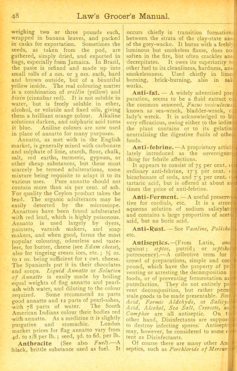 weighing two or three pounds each, wrapped in banana leaves, and packed in casks for exportation. Sometimes the seeds, as taken from the pod, are gathered, simply dried, and exported in bags, especially from Jamaica. In Brazil, the paste is refined and made up into small rolls of 2 ozs. or 3 ozs. each, hard and brown outside, but of a beautiful yellow inside. The real colouring matter is a combination of orellin (yellow) and bixin (cinnabar red). It is not soluble in water, but is freely soluble in ether, alcohol, or volatile and fixed oils, giving them a brilliant orange colour. Alkaline solutions darken, and sulphuric acid turns it blue. Aniline colours are now used in place of annatto for many purposes. Annatto, as met with in the English market, is generally mixed with carbonate and sulphate of lime, starch, flour, chalk, salt, red earths, turmeric, gypsum, or other cheap substances, but these must scarcely be termed adulterations, some mixture being requisite to adapt it to its various uses. Pure annatto should not contain more than six per cent, of ash. For quality the Ceylon product takes the lead. The organic adulterants may be easily detected by the microscope. Annattoes have been found adulterated with red lead, which is highly poisonous. Annatto is used largely by dyers, painters, varnish makers, and soap makers, and when good, forms the most popular colouring, odourless and taste- less, for butter, cheese (see Edam cheese), also for tingeing cream ices, etc. ; % oz. to 1 oz. being sufficient for 1 cwt. cheese. The Spaniards put it in their chocolates and soups. Liquid Annatto or Solution of Annatto is easily made by boiling equal weights of flag annatto and pearl- ash with water, and diluting to the colour required. Some recommend 10 parts good annatto and 12 parts of pearl-ashes, with 78 parts of water. The South American Indians colour their bodies red with annatto. As a medicine it is slightly purgative and stomachic. London market prices for flag annatto vary from 4d. to r/8 per lb. ; seed, 3d. to 6d. per lb. Anthracite (See also Fuel).—A Iblack, brittle substance used as fuel. It occurs chiefly in transition formation between the strata of the clay-state ant of the grey-wacke. It burns with a feebl; luminous but smokeless flame, does no soften in the fire, but often crackles ant decrepitates. It owes its superiority t> other fuel to its cleanliness, hardness, anc smokelessness. Used chiefly in lime: burning, brick-burning, also in sal works. Anti-fat. — A widely advertised pre paration, seems to be a fluid extract c] the common seaweed, Fucus vesiculosus known as sea-wrack, bladder-wrack, c lady’s wreck. It is acknowledged to b very efficacious, owing either to the iodin the plant contains or to its gelatin: neutralising the digestive fluids of othe foods. Anti-febrine.—A proprietary articll lately introduced as the sovereigne thing for febrile affections. It appears to consist of 75 per cent. < ordinary anti-febrine, 17‘5 per cent, bicarbonate of soda, and 7-5 per cent. < tartaric acid, but is offered at about s? times the price of anti-febrine. Anti-Ferment. —A useful preserve tive for cordials, etc. It is a stror aqueous solution of sodium salicylat and contains a large proportion of acet acid, but no boric acid. Anti-Rust.—See Vaseline, Poltshe etc. Antiseptics.—(From Latin, am i against; seplos, putrid; or septikc 1 putrescency).—A collective term for crowd of preparations, simple and corj pound, which have the property of prj venting or arresting the decomposition foods, or of preventing fermentation aii putrefaction. They do not entirely pij) vent decomposition, but rather perrrj stale goods to be made presentable. Boil Acid, Formic Aldehyde, or SalicyA Acid, Alcohol, Sea Salt, Creosote, a; Camphor are all antiseptic. On t) other hand, Disinfectants are supposj to destroy infecting spores. Antisept j may, however, be considered to some < < tent as Disinfectants. Of course there are many other An. septics, such as Perchloride ofMercur'i