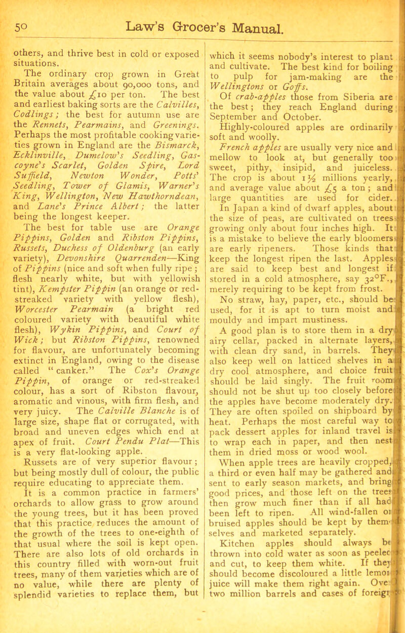 others, and thrive best in cold or exposed situations. The ordinary crop grown in Great Britain averages about 90,000 tons, and the value about _£io per ton. The best and earliest baking sorts are the Calvilles, Codlings; the best for autumn use are the Rennets, Pearmains, and Greenings. Perhaps the most profitable cooking varie- ties grown in England are the Bismarck, Ecklinville, Dumelow's Seedling, Gas- coyne’s Scarlet, Golden Spire, Lord Suffield, Newton Wonder, Potts’ Seedling, Tower of Glamis, Warner’s King, Wellington, New Hawthorndean, and Lane’s Prince Albert; the latter being the longest keeper. The best for table use are Orange Pippins, Golden and Ribston Pippins, Russets, Duchess of Oldenburg (an early variety), Devonshire Quarrenden—King of Pippins (nice and soft when fully ripe; flesh nearly white, but with yellowish tint), Kempster Pippin (an orange or red- streaked variety with yellow flesh), Worcester Pearmain (a bright red coloured variety with beautiful white flesh), Wykin Pippins, and Court of Wick; but Ribston Pippins, renowned for flavour, are unfortunately becoming extinct in England, owing to the disease called “ canker.” The Cox’s Orange Pippin, of orange or red-streaked colour, has a sort of Ribston flavour, aromatic and vinous, with firm flesh, and very juicy. The Calville Blanche is of large size, shape flat or corrugated, with broad and uneven edges which end at apex of fruit. Court Pendu Plat—This is a very flat-looking apple. Russets are of very superior flavour; but being mostly dull of colour, the public require educating to appreciate them. It is a common practice in farmers’ orchards to allow grass to grow around the young trees, but it has been proved that this practice reduces the amount of the growth of the trees to one-eighth of that usual where the soil is kept open. There are also lots of old orchards in this country filled with worn-out fruit trees, many of them varieties which are of no value, while there are plenty of splendid varieties to replace them, but which it seems nobody’s interest to plant and cultivate. The best kind for boiling to pulp for jam-making are the Wellingtons or Goffs. Of crab-apples those from Siberia are the best; they reach England during September and October. Highly-coloured apples are ordinarily soft and woolly. French apples are usually very nice and t mellow to look at, but generally too 1) sweet, pithy, insipid, and juiceless. The crop is about 1 y2 millions yearly, and average value about ^5 a ton; and large quantities are used for cider. In Japan a kind of dwarf apples, about the size of peas, are cultivated on trees ! growing only about four inches high. It I is a mistake to believe the early bloomers-l are early ripeners. Those kinds that f keep the longest ripen the last. Apples J are said to keep best and longest if stored in a cold atmosphere, say 32°F.,| merely requiring to be kept from frost. No straw, hay, paper, etc., should be j used, for it is apt to turn moist and j mouldy and impart mustiness. A good plan is to store them in a dry I airy cellar, packed in alternate layers, [ with clean dry sand, in barrels. Theyj also keep well on latticed shelves in aj dry cool atmosphere, and choice fruit j should be laid singly. The fruit roomf should not be shut up too closely before! the apples have become moderately dry. I They are often spoiled on shipboard by! heat. Perhaps the most careful way to I pack dessert apples for inland travel isl to wrap each in paper, and then nest| them in dried moss or wood wool. When apple trees are heavily cropped,! a third or even half may be gathered and! sent to early season markets, and brings good prices, and those left on the trees! then grow much finer than if all hadj| been left to ripen. All wind-fallen 01! bruised apples should be kept by them j selves and marketed separately. Kitchen apples should always b< j thrown into cold water as soon as peelecf| and cut, to keep them white. If thejU should become discoloured a little lemoi|j juice will make them right again. Oye I two million barrels and cases of foreign