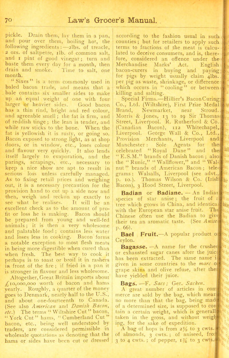 pickle. Drain them, lay them in a pan, and pour over them, boiling hot, the following ingredients:—2lbs. of treacle, 2 ozs. of saltpetre, i lb. of common salt, and i pint of good vinegar; turn and baste them every day for a month, then drain and smoke. Time to salt, one month. “ Sixes ” is a term commonly used in baled bacon trade, and means that a bale contains six smaller sides to make up an equal weight of one with four larger or heavier sides. Good bacon has a thin rind, bright and red colour, and agreeable smell; the fat is firm, and of reddish tinge; the lean is tender, and while raw sticks to the bone. When the fat is yellowish it is rusty, or going so. Bacon exposed to strong light, as at shop doors, or in window, etc., loses colour and flavour very quickly. It also lends itself largely to evaporation, and the parings, scrapings, etc., necessary to keep a nice show are apt to result in serious loss unless carefully managed. As to fixing retail prices and weighing out, it is a necessary precaution for the provision hand to cut up a side now and then, weigh and reckon up exactly to see what he realises. Tt will be an excellent check as to the amount of pro- fit or loss he is making. Bacon should be prepared from young and well-fed animals; it is then a very wholesome and palatable food ; contains less water and loses less in cooking. Bacon forms a notable exception to most flesh meats in being more digestible when cured than when fresh. The best way to cook it perhaps is to toast or broil it in rashers in front of the fire; if fried in a pan it is stronger in flavour and less wholesome. Altogether, Great Britain imports about ^'10,000,000 worth of bacon and hams yearly. Roughly, a quarter of the money goes to Denmark, nearly half to the U.S., and about one-fourteenth to Canada. (See also American and Danish Bacon, etc.) The terms “ Wiltshire Cut ” bacon, “York Cut” hams, “Cumberland Cut” bacon, etc., being well understood by traders, are considered permissible in wholesale quotations as denoting that the hams or sides have been cut or dressed according to the fashion usual in such counties; but for retailers to apply such terms to fractions of the meat is calcu- lated to deceive consumers, and is, there- fore, considered an offence under the Merchandise Marks’ Act. English bacon-curers in buying and paying, for pigs by weight usually claim 4lbs. per pig as waste, shrinkage, or difference which occurs in “cooling” or between killing and salting. Special Firms.—Hillier’s BaconCuring Co., Ltd. (Wiltshire), First Prize Medal Brand, Newmarket, near Stroud. Morris & Jones, 13 to 19 Sir Thomas Street, Liverpool. R. Rutherford & Co. (Canadian Bacon), 112 Whitechapel, Liverpool. George Wall & Co., Ltd., Provision Merchants, Liverpool an Manchester : Sole Agents for th celebrated “ Royal Dane ” and the “ E.S.M.” brands of Danish bacon ; also| the “ Runic,” “ Wallflower,” and “ Wal nut ” brands of American Bacon ; tele grams: Walsalls, Liverpool (see advt., p. 10.). Thomas Wilson & Co. (Irish Bacon), 3 Hood Street, Liverpool. Badian or Badiane. — An Indiar species of star anise; the fruit of t tree which grows in China, and identica with the European star anise fruit. Th Chinese often use the Badian to giv< their tea an aromatic taste. (See Anise p. 66). Bael Fruit.—A popular product o Ceylon. Bagasse. —A name for the crushe< or exhausted sugar canes after the juic has been extracted. The same name i given in some countries to the marc o grape skins and olive refuse, after the have yielded their juice. Bags.—F. Sacs; Ger. Sacken. A great number of articles in coir merce are sold by the bag, which nrear no more than that the bag, being mad of a determined size, is supposed to cor tain a certain weight, which is generalll taken in the gross, and without weigf ing, for the sake of expedition. A bag of hops is from 2% to 3 cwts of almonds, 3 cwts. ; of aniseed, frod 3 to 4 cwts. ; of pepper, i3| to 3 cwts IB ll-T ^ll I'** Kn fe,: K