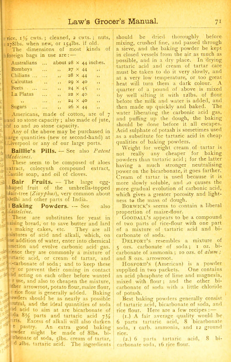 rice, cwts.; cleaned, 2 cwts. ; nuts, ijSlbs. when new, or i54lbs. if old. The dimensions of most kinds of foreign bags in use are: — Australians ... about 28 Bombays Chilians ... Calcuttas Beets La Platas Sugars . 27 28 x x X X X 22 X 40 24 x 40 26 x 44 44 inches. 44 29 24 44 40 45 Americans, made of cotton, are of 7 Land 10 stone capacity ; also made of jute, t of 10 and 20 stone capacity. I Any of the above may be purchased in arge quantities (new or second-hand) at Liverpool or any of our large ports. Baillie’s Pills. — See also Patent Medicines. These seem to be composed of aloes xtract, colocynth compound extract, lastile soap, and oil of cloves. ?$[ Bair Fruits. — The large egg- I haped fruit of the umbrella-topped | lair-tree (Zizyphus), very common about I Jelhi and other parts of India. , 1 Baking Powders. — See also , i '.astcleine. These are substitutes for yeast in t rising bread, or to save butter and lard I 1 making cakes, etc. They are all | lixtures of acid and alkali, which, on j le addition of water, enter into chemical | action and evolve carbonic acid gas. I ence are cornmonly a mixture of --j .rtaric acid, or cream of tartar, and 1 -carbonate of soda; and to keep these 1 J or prevent their coming in contact id acting on each other before wanted j r use, and also to cheapen the mixture, ther arrowroot, potato flour, maize flour, A rice flour is generally added. Baking > \ >w^ers should be as nearly as possible . | mtral, arid the ideal quantities of soda - lfl acid to aim at are bicarbonate of jjl fJa parts and tartaric acid y'/j rts. Excess of alkali will also darken I e pastry. An extra good baking j 'wder might be made of 81bs. bi- ll rbonate of soda, 5lbs. cream of tartar, I d 2lbs. tartaric acid. The ingredients should be dried thoroughly before mixing, crushed fine, and passed through a sieve, and the baking powder be kept in closed vessels from the air as much as possible, arid in a dry place. In drying tartaric acid and cream of tartar care must be taken to do it very slowly, and at a very low temperature, or too great heat will turn them a dark colour. A quarter of a pound of above is mixed by well sifting it with i2lbs. of flour before the milk and water is added, and then made up quickly and baked. The water liberating the carbonic acid gas, and puffing up the dough, the baking should be done before it all escapes. Acid sulphate of potash is sometimes used as a substitute for tartaric acid in cheap qualities of baking powders. Weight for weight cream of tartar is not really any cheaper for baking powders than tartaric acid ; for the latter having a much stronger neutralising power on the bicarbonate, it goes farther. Cream of tartar is used because it is more slowly soluble, and jO causes the more gradual evolution of carbonic acid, which gives a greater porosity and light- ness ta the mass of dough. Borwick’s seems to contain a liberal proportion of maize-flour, Goodall’s appears to be a compound of two parts of rice-flour with one part of a mixture of tartaric acid and bi- carbonate of soda. Delfort’s resembles a mixture of 5 ozs. carbonate of soda; 1 oz. bi- carbonate of ammonia ; 10 ozs. of alum ; and 8 ozs. arrowroot. Hosford’s (American) is a powder supplied in two packets. One contains an acid phosphate of lime and magnesia, mixed with flour; and the other bi- carbonate of soda with a little chloride of potash. Best baking powders generally consist of tartaric acid, bicarbonate of soda, and Tice flour. Here are a few recipes: — (1.) A fair average quality would be 6 parts tartaric acid, 8 bicarbonate soda, r carb. ammonia, and 12 ground rice. (2.) 6 parts tartaric acid, 8 bi- carbonate soda, t6 rice flour.