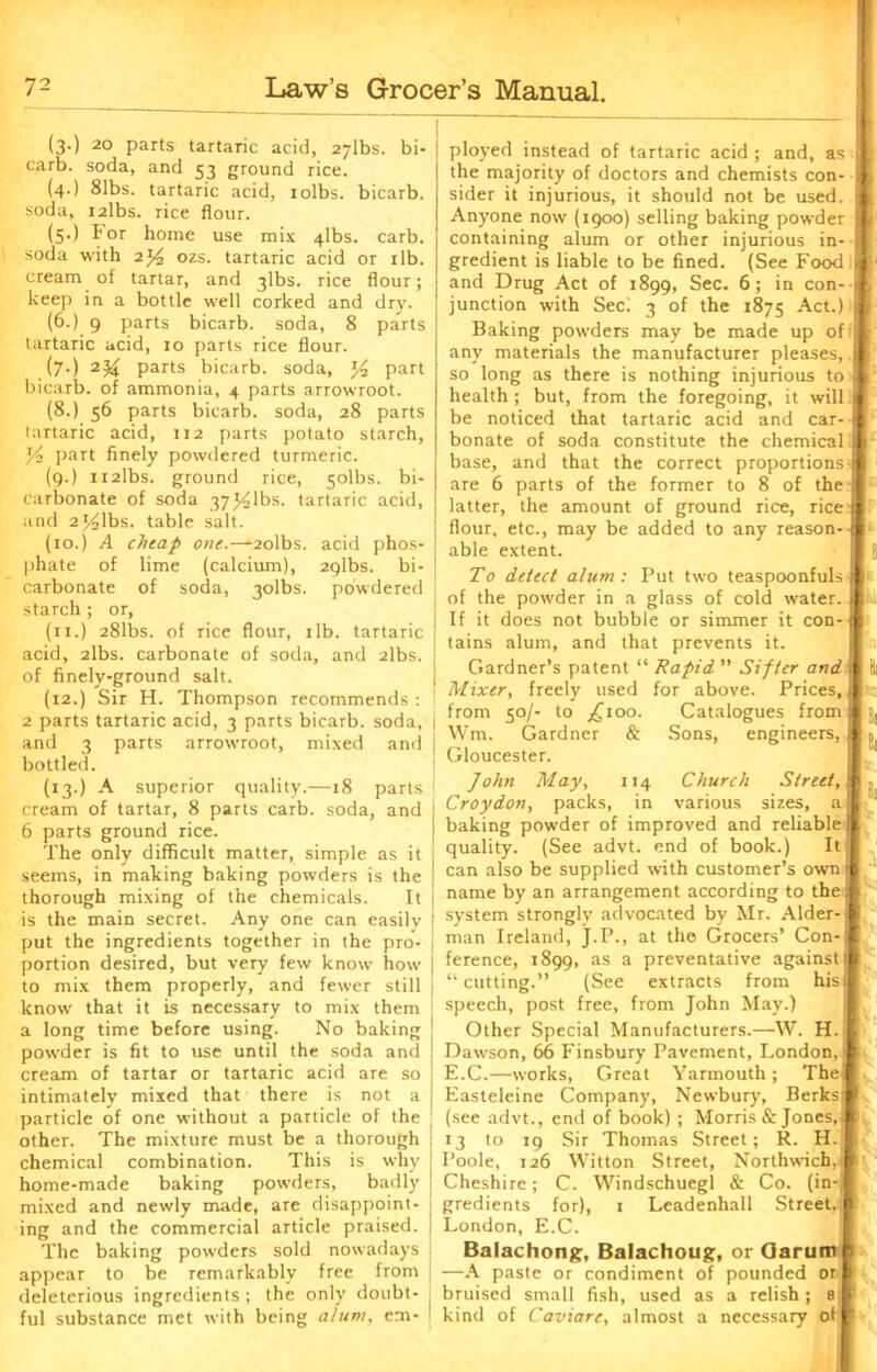 (3.) 20 parts tartaric acid, 27lbs. bi- carb. soda, and 53 ground rice. (4.) 81bs. tartaric acid, rolbs. bicarb, soda, i2lbs. rice flour. (5.) I*or home use mix 4lbs. carb. soda with 2J4 ozs. tartaric acid or 1 lb. cream of tartar, and 3lbs. rice flour; keep in a bottle well corked and dry. (6.) 9 parts bicarb, soda, 8 parts tartaric acid, 10 parts rice flour. (7-) parts bicarb, soda, part bicarb, of ammonia, 4 parts arrowroot. (8.) 56 parts bicarb, soda, 28 parts tartaric acid, 112 parts potato starch, Y-2 part finely powdered turmeric. (9.) H2lbs. ground rice, 5olbs. bi- carbonate of soda 37^olbs. tartaric acid, and 2j^lbs. table salt. (10.) A cheap one.—-2olbs. acid phos- phate of lime (calcium), aglbs. bi- carbonate of soda, 3olbs. powdered starch ; or, (11.) 281bs. of rice flour, 1 lb. tartaric acid, 2lbs. carbonate of soda, and 2lbs. of finely-ground salt. (12.) Sir H. Thompson recommends : 2 parts tartaric acid, 3 parts bicarb, soda, j and 3 parts arrowroot, mixed and j bottled. (13.) A superior quality.—18 parts cream of tartar, 8 parts carb. soda, and 6 parts ground rice. The only difficult matter, simple as it seems, in making baking powders is the thorough mixing of the chemicals. It is the main secret. Any one can easily put the ingredients together in the pro- portion desired, but very few know how to mix them properly, and fewer still know that it is necessary to mix them a long time before using. No baking powder is fit to use until the soda and cream of tartar or tartaric acid are so intimately mixed that there is not a particle of one without a particle of the other. The mixture must be a thorough chemical combination. This is why home-made baking powders, badly mixed and newly made, are disappoint- ing and the commercial article praised. The baking powders sold nowadays appear to be remarkably free from deleterious ingredients ; the only doubt- j ful substance met with being alum, em- I ployed instead of tartaric acid ; and, as j the majority of doctors and chemists con- I l sider it injurious, it should not be used, j ( Anyone now (1900) selling baking powder I > containing alum or other injurious in- | gredient is liable to be fined. (See Food t J- and Drug Act of 1899, Sec. 6; in con- j junction with Seci 3 of the 1875 Act.) j , Baking powders may be made up of t any materials the manufacturer pleases, I [ so long as there is nothing injurious to I health; but, from the foregoing, it will ! be noticed that tartaric acid and car- bonate of soda constitute the chemical I - base, and that the correct proportions I are 6 parts of the former to 8 of the I latter, the amount of ground rice, rice I flour, etc., may be added to any reason--I able extent. I El To detect alum : Put two teaspoonfuls ■ of the powder in a glass of cold water. I If it does not bubble or simmer it con-” tains alum, and that prevents it. Gardner’s patent “ Rapid ” Sifter and I Mixer, freely used for above. Prices, from 50/- to jjioo. Catalogues from ( Wm. Gardner & Sons, engineers, Gloucester. John May, 114 Church Street, I Croydon, packs, in various sizes, a| baking powder of improved and reliable quality. (See advt. end of book.) It, can also be supplied with customer’s own name by an arrangement according to the] system strongly advocated by Mr. Alder-j man Ireland, J.P., at the Grocers’ Con-j ference, 1899, as a preventative against! “cutting.” (See extracts from his I speech, post free, from John May.) Other Special Manufacturers.—W. H. Dawson, 66 Finsbury Pavement, London,! E.C.—works, Great Yarmouth; The] Easteleine Company, Newbury, Berks! (see advt., end of book) ; Morris & Jones, 1 13 to 19 Sir Thomas Street; R. H. . Poole, 126 Witton Street, Northwich.iF Cheshire; C. Windschuegl & Co. (in-J gredients for), 1 Leadenhall Street. London, E.C. \h Balachong, Balachoug, or Garum s —A paste or condiment of pounded or bruised small fish, used as a relish; 8 kind of Caviare, almost a necessary of 1