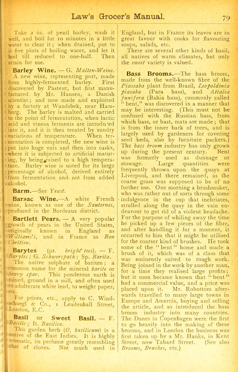 Take 2 oz. of pearl barley, wash it well, and boil for 10 minutes in a little water to clear it; when drained, put to it five pints of boiling water, and let it boil till reduced to one-half. Then strain for use. Barley Wine. — G. Malten-W eine. A new wine, representing port, made from highly-fermented barley. First discovered by Pasteur, but first manu- factured by Mr. Hansen, a Danish scientist; and now made and exploited by a factory at Wandsbek, near Ham- burg. The barley is malted and carried to the point of fermentation, when lactic acid and vinous ferments are introduced into it, and it is then treated by sundry variations of temperature. When fer- mentation is completed, the new wine is put into huge vats and then into casks, where it is subjected to artificial matur- , ing, by being^aised to a high tempera- ture. Barley wine is noted for its large percentage of alcohol, derived entirely from fermentation and not from added * alcohol. Barm.—See Yeast. Barsac Wine.—A white French wine, known as one of the Sauternes, produced in the Bordeaux district. Bartlett Pears. — A very popular growth of pears in the United States, originally known in England as Williams’s, and in France as Bon Chretien. Barytes (pr. bright' tees). — F. Barytes ; G. Schwerspath ; Sp. Barita. The native sulphate of barium; a common name for the mineral barite or heavy spar. This ponderous earth is mined, ground in a mill, and often used to adulterate white lead, to weight paper, etc. For prices, etc., apply to C. Wind- , schuegl <5c Co., 1 Leadenhall Street, | London, E.C. Basil or Sweet Basil. — F. j Basilic; It. Basilico. This garden herb [O. basilicum) is a j native of the East Indies. It is highly irornatic, its perfume greatly resembling that of cloves. Not much used in England, but in France its leaves are in great favour with cooks for flavouring soups, salads, etc. There are several other kinds of basil, all natives of warm climates, but only the sweet variety is valued. Bass Brooms.—The bass broom, made from the well-known fibre of the Piassaba plant from Brazil, Leopoldinia piasaba (Para bass), and Attalea funifera (Bahia bass), commonly called “ bent,” was discovered in a manner that may be interesting. (This must not be confused with the Russian bass, from which bass, or bast, mats are made; that is from the inner bark of trees, and is largely used by gardeners for covering seed beds, also by furniture packers.) The bass broom industry has only grown up during the present century. Bent was formerly used as dunnage or stowage. Large quantities were frequently thrown upon the quays at Liverpool, and there remained, as the coarse grass was supposed to be of no further use. One morning a brushmaker, who was rather out of sorts through some • indulgence in the cup that inebriates, strolled along the quay in the vain en- deavour to get rid of a violent headache. For the purpose of whiling away the time he picked up a few pieces of the fibre, and after handling it for a moment, it occurred to him that it might be utilised for the coarser kind of brushes. He took some of the “ bent ” home and made a brush of it, which was of a class that was eminently suited to rough work. Being joined in the work by another man, for a time they realised large profits; but it soon became known that “bent” had a commercial value, and a price was placed upon it. Mr. Robottom after- wards travelled to many large towns in Europe and Amercia, buying and selling the article, and so introduced the bass broom industry into many countries. The Danes in Copenhagen were the first to go heavily into the making of these brooms, and in London the business was first taken up bv a Mr. Hanks, in Kent Street, now Tabard Street. (See also Brooms, Brushes, etc.)