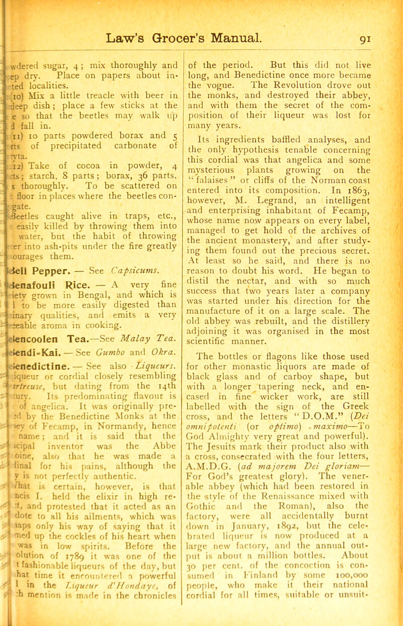 wdered sugar, 4; mix thoroughly and ep dry. Place on papers about in- ted localities. do) Mix a little treacle with beer in deep dish; place a few sticks at the e so that the beetles may walk up d fall in. 11) 10 parts powdered borax and 5 rts of precipitated carbonate of yta. .12) Take of cocoa in powder, 4 -rts; starch. 8 parts; borax, 36 parts. x thoroughly. To be scattered on ; floor in places where the beetles con- . gate. Beetles caught alive in traps, etc., easily killed by throwing them into water, but the habit of throwing Irer into ash-pits under the fire greatly ;ourages them. iell Pepper. — See Capsicums. tenafouli Rice. — A very fine iety grown in Bengal, and which is | l to be more easily digested than 1-inary qualities, and emits a very ;eable aroma in cooking. , lencoolen Tea.—See Malay Tea. 1 lendUKai. — See Gumbo and Okra. i 1 j -i 1 ienedictine. — See also Liqueurs. iqueur or cordial closely resembling irtreuse, but dating from the 14th :ury. Its predominating flavour is of angelica. It was originally pre- id by the Benedictine Monks at the >ey of Fecamp, in Normandy, hence name; and it is said that the icipal inventor was the Abbe oi.ne, also that he was made a final for his pains, although the 7 is not perfectly authentic, that is certain, however, is that ncis I. held the elixir in high re- :t, and protested that it acted as an dote to all his ailments, which was taps only his way of saying that it tned up the cockles of his heart when was in low spirits. Before the olution of 1789 it was one of the t fashionable liqueurs of the day, but hat time it encountered a powerful 1 in the Liqueur d' Hondaye, of :h mention is made in the chronicles of the period. But this did not live long, and Benedictine once more became the vogue. The Revolution drove out the monks, and destroyed their abbey, and with them the secret of the com- position of their liqueur was lost for many years. Its ingredients baffled analyses, and the only hypothesis tenable concerning this cordial was that angelica and some mysterious plants growing on the “ falaises ” or cliffs of the Norman coast entered into its composition. In 1863, however, M. Legrand, an intelligent and enterprising inhabitant of Fecamp, whose name now appears on every label, managed to get hold of the archives of the ancient monastery, and after study- ing them found out the precious secret. At least so he said, and there is no reason to doubt his word. He began to distil the nectar, and with so much success that two years later a company was started under his direction for the manufacture of it on a large scale. The old abbey was rebuilt, and the distillery adjoining it was organised in the most scientific manner. The bottles or flagons like those used for other monastic liquors are made of black glass and of carboy shape, but with a longer tapering neck, and en- cased in fine wicker work, are still labelled with the sign of the Greek cross, and the letters “ D.O.M.” (Dei omnipolenti (or optimo) maximo—To God Almighty very great and powerful). The Jesuits mark their product also with a cross, consecrated with the four letters, A.M.D.G. (ad majorem Dei gloriam— For God’s greatest glory). The vener- able abbey (which had been restored in the style of the Renaissance mixed with Gothic and the Roman), also the factory, were all accidentally burnt down in January, 1892, but the cele- brated liqueur is now produced at a large new factory, and the annual out- put is about a million bottles. About 30 per cent, of the concoction is con- sumed in Finland by some 100,000 people, who make it their national cordial for all times, suitable or unsuit-