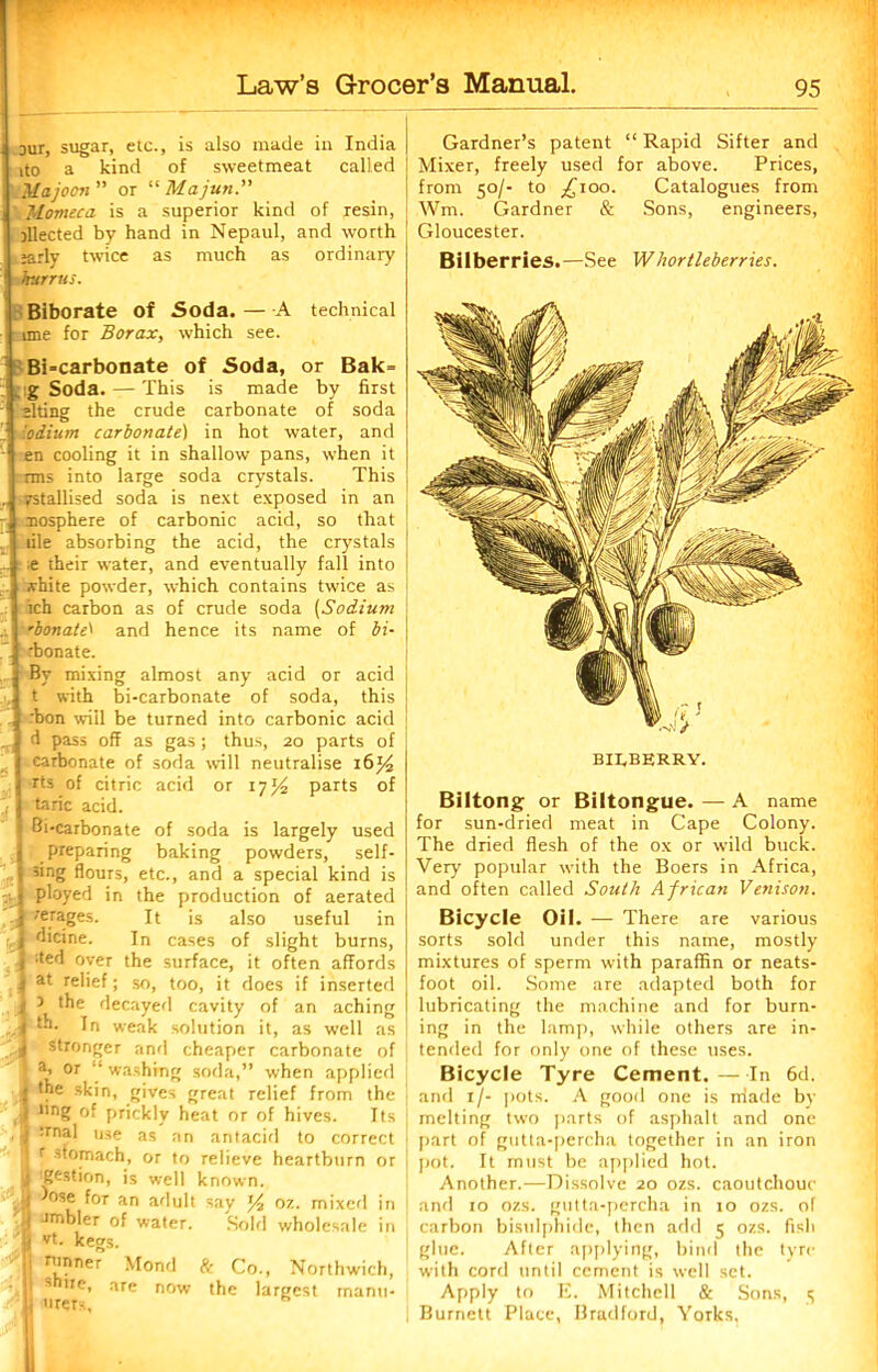 our, sugar, etc., is also made in India ito a kind of sweetmeat called Majoon” or “ Majun. Momeca is a superior kind of resin, Elected by hand in Nepaul, and worth jarly twice as much as ordinary hurrus. Biborate of Soda. — A technical ime for Borax, which see. Bicarbonate of Soda, or Bak= g Soda.—This is made by first siting the crude carbonate of soda 'odium carbonate) in hot water, and en cooling it in shallow pans, when it rms into large soda crystals. This fstallised soda is next exposed in an nosphere of carbonic acid, so that file absorbing the acid, the crystals ■t their water, and eventually fall into .vhite powder, which contains twice as ich carbon as of crude soda (Sodium 'bonate' and hence its name of bi- rbonate. By mixing almost any acid or acid t with bi-carbonate of soda, this rbon wiil be turned into carbonic acid d pass off as gas; thus, 20 parts of carbonate of soda will neutralise 16% rts of citric acid or 17J4 parts of taric acid. I Bi-carbonate of soda is largely used | preparing baking powders, self- j 5*ng flours, etc., and a special kind is : \ ployed in the production of aerated J rerages. It is also useful in ,1 d'cine. In cases of slight burns, | :ted over the surface, it often affords } at relief; so, too, it does if inserted j ) the decayed cavity of an aching “*• fn weak solution it, as well as S-l stronger and cheaper carbonate of a. or “ washing soda,” when applied I the skin, gives great relief from the j ling of prickly heat or of hives. Its .1 :rnal use as an antacid to correct r Stomach, or to relieve heartburn or ■i Bastion, is well known. ' ill os® l°r an adult say ]/2 or., mixed in D ambler of water. Sold wholesale in 8 vt. kegs. jj nmner Mond ft Co., Northwich, ’ill 3h,,e> are now the largest inanu- U urers, h Mm Gardner’s patent “ Rapid Sifter and Mixer, freely used for above. Prices, from 50/- to j£ioo. Catalogues from Wm. Gardner & Sons, engineers, Gloucester. Bilberries.—See Whortleberries. BILBERRY. Biltong or Biltongue. — A name for sun-dried meat in Cape Colony. The dried flesh of the ox or wild buck. Very popular with the Boers in Africa, and often called South African Venison. Bicycle Oil. — There are various sorts sold under this name, mostly mixtures of sperm with paraffin or neats- foot oil. Some are adapted both for lubricating the machine and for burn- ing in the lamp, while others are in- tended for only one of these uses. Bicycle Tyre Cement. —In 6d. and 1/- pots. A good one is rriade by i melting two parts of asphalt and one part of gutta-percha together in an iron pot. It must be applied hot. Another.—Dissolve 20 ozs. caoutchouc | and 10 ozs. gutta-percha in 10 ozs. of carbon bisulphide, then add 5 ozs. fish glue. After applying, bind the tyre with cord until cement is well set. Apply to E. Mitchell & Sons, <; Burnett Place, Bradford, Yorks,