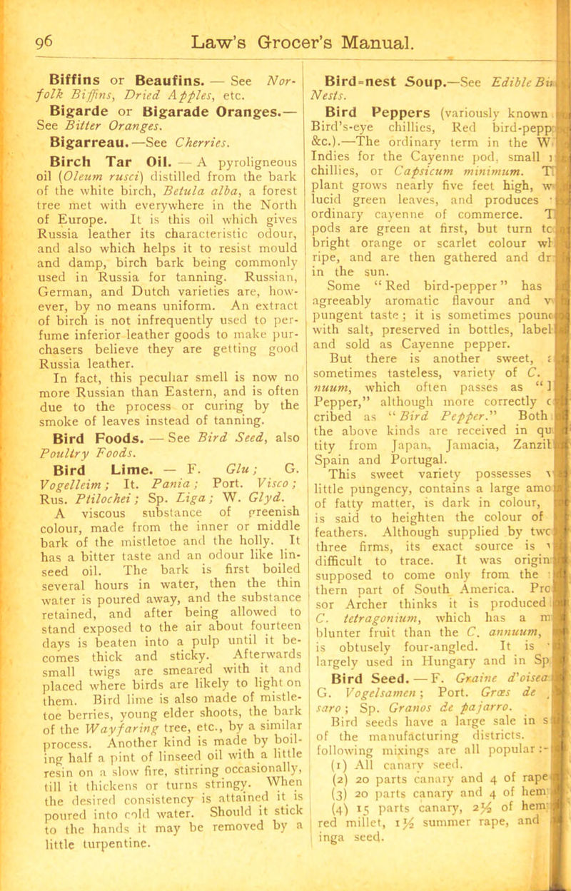 Biffins or Beaufins. — See Nor- j folk Biffins, Dried Apples, etc. Bigarde or Bigarade Oranges.— See Bitter Oranges. Bigarreau.—See Cherries. Birch Tar Oil. — A pyroligneous oil (Oleum rusei) distilled from the bark of the white birch, Betula alba, a forest tree met with everywhere in the North of Europe. It is this oil which gives Russia leather its characteristic odour, and also which helps it to resist mould and damp, birch bark being commonly used in Russia for tanning. Russian, German, and Dutch varieties are, how- ever, by no means uniform. An extract of birch is not infrequently used to per- fume inferior leather goods to make pur- chasers believe they are getting good Russia leather. In fact, this peculiar smell is now no more Russian than Eastern, and is often due to the process or curing by the smoke of leaves instead of tanning. Bird Foods. — See Bird Seed, also Poultry Foods. Bird Lime. — F. Glu; G. Vogelleim; It. Pania; Port. Visco; Rus. Ptilochei; Sp. Liga; W. Glyd. A viscous substance of greenish colour, made from the inner or middle bark of the mistletoe and the holly. It has a bitter taste and an odour like lin- seed oil. The bark is first boiled several hours in water, then the thin water is poured away, and the substance retained, and after being allowed to stand exposed to the air about fourteen days is beaten into a pulp until it be- comes thick and sticky. Afterwards small twigs are smeared with it and placed where birds are likely to light on them. Bird lime is also made of mistle- toe berries, young elder shoots, the bark of the Wayfaring tree, etc., by a similar process. Another kind is made by boil- ing half a pint of linseed oil with a little resin on a slow fire, stirring occasionally, till it thickens or turns stringy. When the desired consistency is attained it is poured into cold water. Should it stick to the hands it may be removed by a little turpentine. Bird=nest Soup.—See Edible Bit Nests. Bird Peppers (variously known Bird’s-eye chillies, Red bird-pepp: &c.).—The ordinary7 term in the W Indies for the Cayenne pod, small i chillies, or Capsicum minimum. Ti plant grows nearly five feet high, wJ lucid green leaves, and produces ordinary cayenne of commerce, pods are green at first, but turn tc bright orange or scarlet colour wl ripe, and are then gathered and dr I in the sun. Some “ Red bird-pepper ” has agreeably aromatic flavour and V'| pungent taste ; it is sometimes pounc with salt, preserved in bottles, label and sold as Cayenne pepper. But there is another sweet, s sometimes tasteless, variety of C. nuum, which often passes as “ I Pepper,” although more correctly c cribed as “ Bird Pepper.” Both the above kinds are received in qu tity from Japan, Jamacia, Zanzit Spain and Portugal. This sweet variety possesses \ 1 little pungency, contains a large amo of fatty matter, is dark in colour, is said to heighten the colour of feathers. Although supplied by twc three firms, its exact source is r difficult to trace. It was origin: supposed to come only from the J them part of South America. Pro j sor Archer thinks it is produced C. tetragonium, which has a m blunter fruit than the C. annuum, is obtusely four-angled. It is ' largely used in Hungary and in Sp Bird Seed.—F. Gxaine d’oisea G. Vogelsamcn; Port. Groes de , | saro ; Sp. Granos de pajarro. Bird seeds have a large sale in s of the manufacturing districts, following mixings are all popular (1) All canary seed. (2) 20 parts canary and 4 of rape (3) 20 parts canary and 4 of hem (4) *5 parts canary, 2j£ of hem red millet, i]/2 summer rape, and inga seed.