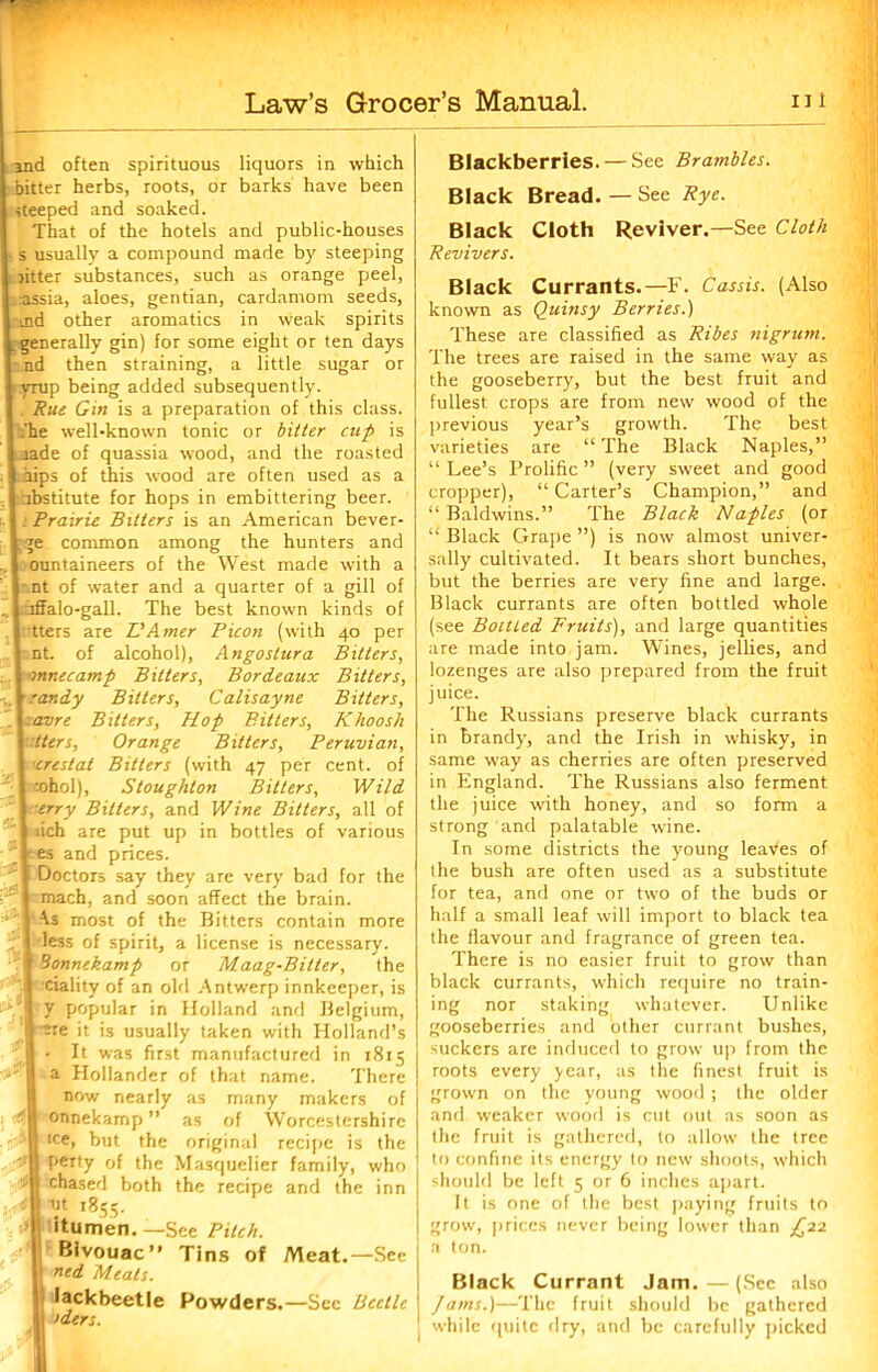 ind often spirituous liquors in which bitter herbs, roots, or barks have been steeped and soaked. That of the hotels and public-houses s usually a compound made by steeping litter substances, such as orange peel, rassia, aloes, gentian, cardamom seeds, md other aromatics in weak spirits generally gin) for some eight or ten days nd then straining, a little sugar or yrup being added subsequently. . Rue Gin is a preparation of this class. [ .’he well-known tonic or bitter cup is iade of quassia wood, and the roasted Laips of this wood are often used as a | nbstitute for hops in embittering beer. : Prairie Bitters is an American bever- Lge common among the hunters and ountaineers of the West made with a i nt of water and a quarter of a gill of uffalo-gall. The best known kinds of | tters are L'Amer Picon (with 40 per I nt. of alcohol), Angostura Bitters, I onnecamp Bitters, Bordeaux Bitters, r randy Bitters, Calisayne Bitters, Lavre Bitters, Hop Bitters, Khoosh I tters, Orange Bitters, Peruvian, I crestat Bitters (with 47 per cent, of :ohol), Stoughton Bitters, Wild erry Bitters, and Wine Bitters, all of iich are put up in bottles of various es and prices. Doctors say they are very bad for the mach, and soon affect the brain. -\s most of the Bitters contain more less of spirit, a license is necessary. ■3onnekamp or Maag-Bitter, the ciality of an old Antwerp innkeeper, is I y popular in Holland and Belgium, ( -ere it is usually taken with Holland’s • It was first manufactured in 1815 a Hollander of that name. There now nearly as many makers of onnekamp ” as of Worcestershire | tee, but the original recipe is the B Petty of the Masquelier family, who I chased both the recipe and the inn ut 1855. itumen. —See Pitch. Bivouac” Tins of Meat.—See ned Meats. [ lackbeetle Powders.—Sec Beetle >ders. 'l,ii ' .. Blackberries. — See Brambles. Black Bread. — See Rye. Black Cloth Reviver.—See Cloth Revivers. Black Currants.—F. Cassis. (Also known as Quinsy Berries.) These are classified as Ribes nigrum. The trees are raised in the same way as the gooseberry, but the best fruit and fullest crops are from new wood of the previous year’s growth. The best varieties are “ The Black Naples,” “ Lee’s Prolific ” (very sweet and good cropper), “Carter’s Champion,” and “ Baldwins.” The Black Naples (or “ Black Grape ”) is now almost univer- sally cultivated. It bears short bunches, but the berries are very fine and large. Black currants are often bottled whole (see Boitted Fruits), and large quantities are made into jam. Wines, jellies, and lozenges are also prepared from the fruit juice. The Russians preserve black currants in brandy, and the Irish in whisky, in same way as cherries are often preserved in England. The Russians also ferment the juice with honey, and so form a strong and palatable wine. In some districts the young leaves of the bush are often used as a substitute for tea, and one or two of the buds or half a small leaf will import to black tea the flavour and fragrance of green tea. There is no easier fruit to grow than black currants, which require no train- ing nor staking whatever. Unlike gooseberries and other currant bushes, suckers are induced to grow up from the roots every year, as the finest fruit is grown on the young wood ; the older and weaker wood is cut out as soon as the fruit is gathered, to allow the tree to confine its energy to new shoots, which should be left 5 or 6 inches apart. It is one of the best paying fruits to grow, prices never being lower than £22 a ton. Black Currant Jam. — (Sec also Jams.)—The fruit should be gathered while quite dry, and be carefully picked