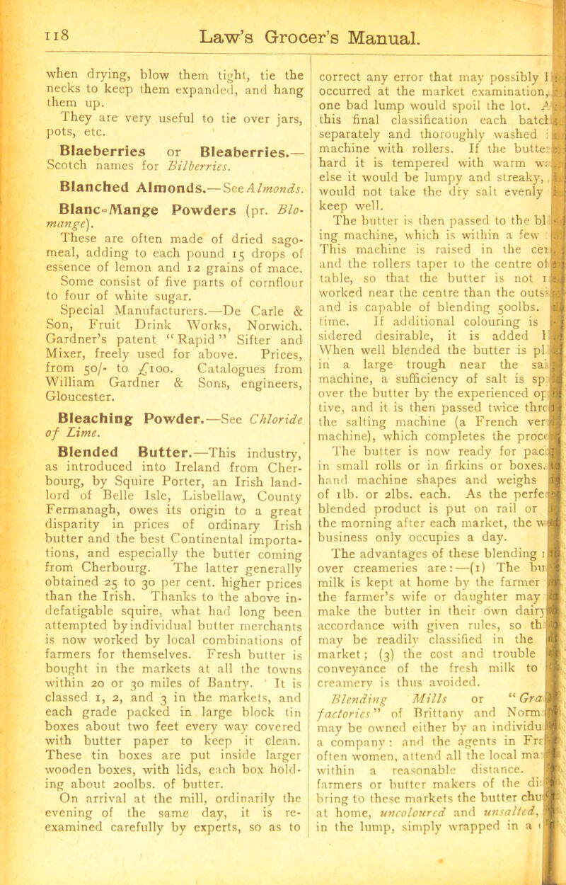 when drying, blow them tight, tie the necks to keep them expanded, and hang them up. They are very useful to tie over jars, pots, etc. Blaeberries or Bleaberries.— Scotch names for Bilberries. Blanched Almonds.—SeeAhnonds. Blanc=Mange Powders (pr. Bio- mange). These are often made of dried sago- meal, adding to each pound 15 drops of essence of lemon and 12 grains of mace. Some consist of five parts of cornflour to four of white sugar. Special Manufacturers.—De Carle & Son, Fruit Drink Works, Norwich. Gardner’s patent “ Rapid ” Sifter and Mixer, freely used for above. Prices, from 50/- to £100. Catalogues from William Gardner & Sons, engineers, Gloucester. Bleaching Powder.—See Chloride of Lime. Blended Butter.—This industry, as introduced into Ireland from Cher- bourg, by Squire Porter, an Irish land- lord of Belle Isle, Lisbellaw, County Fermanagh, owes its origin to a great disparity in prices of ordinary Irish butter and the best Continental importa- tions, and especially the butter coming from Cherbourg. The latter generally obtained 25 to 30 per cent, higher prices than the Irish. Thanks to the above in- defatigable squire, what had long been attempted byindividual butter merchants is now worked by local combinations of farmers for themselves. Fresh butter is bought in the markets at all the towns within 20 or 30 miles of Bantry. It is classed 1, 2, and 3 in the markets, and each grade packed in large block tin boxes about two feet every way covered with butter paper to keep it clean. These tin boxes are put inside larger wooden boxes, with lids, each box hold- ing about 2oolbs. of butter. On arrival at the mill, ordinarily the evening of the same day, it is re- examined carefully by experts, so as to correct any error that may possibly 11 occurred at the market examination,! one bad lump would spoil the lot. A ag this final classification each bate! s separately and thoroughly washed i g machine with rollers. If the butte: fl hard it is tempered with warm wafl else it would be lumpy and streaky, I would not take the dry salt evenly I keep well. The butter is then passed to the bl I ing machine, which is within a few I This machine is raised in the cetB and the rollers taper to the centre olB table, so that the butter is not if worked near the centre than the outsi and is capable of blending soolbs. time. If additional colouring is sidered desirable, it is added 1 When well blended the butter is pi in a large trough near the sal] machine, a sufficiency of salt is sp over the butler by the experienced op tive, and it is then passed twice thrci) the salting machine (a French ver machine), which completes the proc The butter is now ready for pac in small rolls or in firkins or boxes hand machine shapes and weighs of 1 lb. or 2lbs. each. As the perfe blended product is put on rail or the morning after each market, the business only occupies a day. The advantages of these blending 1 over creameries are:—(1) The bu milk is kept at home by the farmer the farmer’s wife or daughter may make the butter in their own dairj accordance with given rules, so th may be readily classified in the market; (3) the cost and trouble conveyance of the fresh milk to creamery is thus avoided. a r I w :e Blending Mills or “ Gra factories” of Brittany and Norm may be ow'ned either by an individu a company : and the agents in Fr< often women, attend all the local ma w'ithin a reasonable distance, farmers or butter makers of the di: bring to these markets the butter chu at home, uncoloured and unsaltcd, in the lump, simply wrapped in a < I