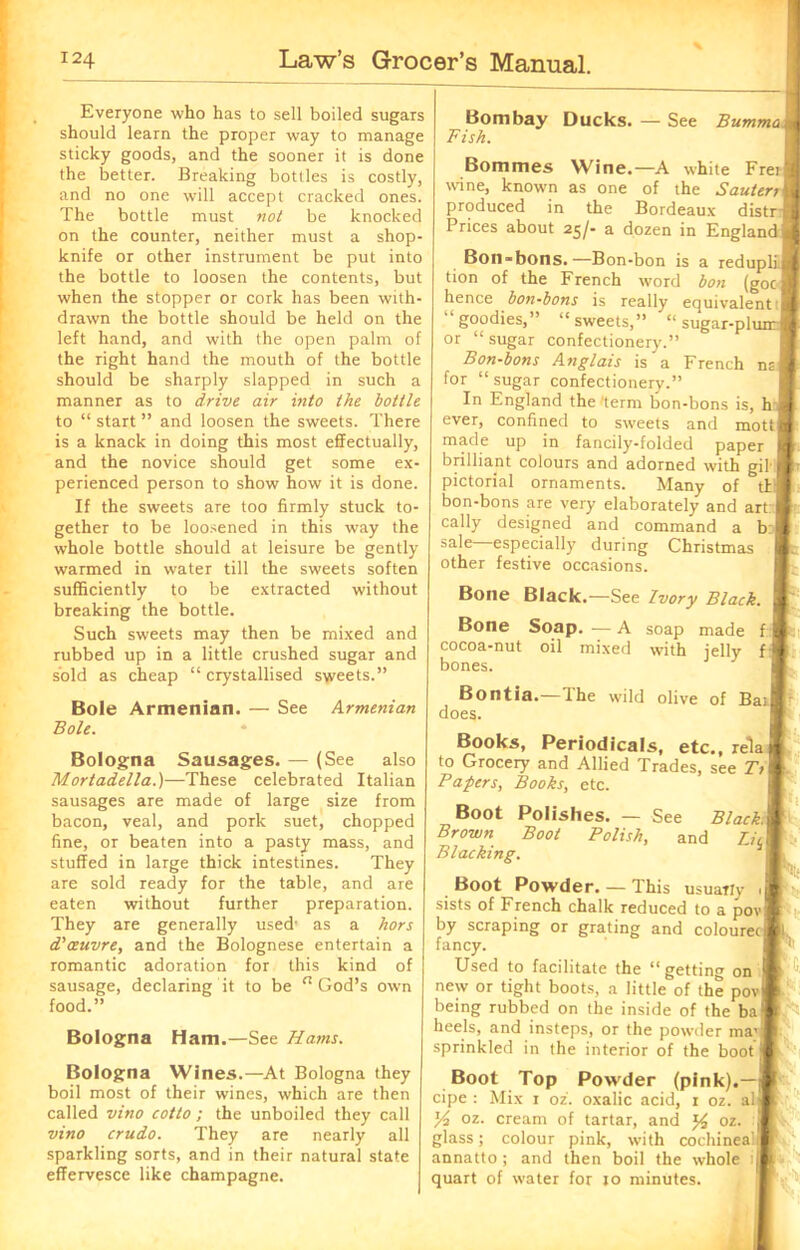 Everyone who has to sell boiled sugars should learn the proper way to manage sticky goods, and the sooner it is done the better. Breaking bottles is costly, and no one will accept cracked ones. The bottle must not be knocked on the counter, neither must a shop- knife or other instrument be put into the bottle to loosen the contents, but when the stopper or cork has been with- drawn the bottle should be held on the left hand, and with the open palm of the right hand the mouth of the bottle should be sharply slapped in such a manner as to drive air into the bottle to “ start ” and loosen the sweets. There is a knack in doing this most effectually, and the novice should get some ex- perienced person to show how it is done. If the sweets are too firmly stuck to- gether to be loosened in this way the whole bottle should at leisure be gently warmed in water till the sweets soften sufficiently to be extracted without breaking the bottle. Such sweets may then be mixed and rubbed up in a little crushed sugar and sold as cheap “ crystallised sweets.” Bole Armenian. Boh. See Armenian Bologna Mortadella.) Sausages. — (See also —These celebrated Italian sausages are made of large size from bacon, veal, and pork suet, chopped fine, or beaten into a pasty mass, and stuffed in large thick intestines. They are sold ready for the table, and are eaten without further preparation. They are generally used’ as a hors d'oeuvre, and the Bolognese entertain a romantic adoration for this kind of sausage, declaring it to be n God’s own food.” Bologna Ham.—See Hams. Bologna Wines.—At Bologna they boil most of their wines, which are then called vino cotto ; the unboiled they call vino crudo. They are nearly all sparkling sorts, and in their natural state effervesce like champagne. Bombay Ducks. — See Fish. Bumma t Bommes Wine.—A white Fretjji wine, known as one of the SauterrM produced in the Bordeaux distrJ| Prices about 25/- a dozen in England Bj Bon-bons.—Bon-bon is a redupliH tion of the French word bon (goeB hence bon-bons is really equivalent 'I “goodies,” “sweets,” “ sugar-plunrM or “sugar confectionery.” Bon-bons Anglais is a French nal for “ sugar confectionery.” In England the'term bon-bons is, h a ever, confined to sweets and mott 4 made up in fancily-folded paper j r brilliant colours and adorned with gil I tr pictorial ornaments. Many of till bon-bons are very elaborately and art:] cally designed and command a b sale—especially during Christmas other festive occasions. Bone Black.—See Ivory Black. Bone Soap. — A cocoa-nut oil mixed bones. soap with made jelly Bontia.—The does. wild olive of Bat® Books, Periodicals, etc., rela to Grocery and Allied Trades, see T>\ . Papers, Books, etc. Boot Polishes. — See Black\ [ Brown Boot Polish, and I, Blacking. Boot Powder. — This usually sists of French chalk reduced to a pov| by scraping or grating and colouretj fancy. Used to facilitate the “ getting on new or tight boots, a little of the pov being rubbed on the inside of the ba heels, and insteps, or the powder ma! sprinkled in the interior of the boot Boot Top Powder (pink).—j cipe : Mix 1 oz. oxalic acid, 1 oz. alj Yt oz. cream of tartar, and y, oz. glass; colour pink, with cochinea'i annatto; and then boil the whole :j| quart of water for 10 minutes.