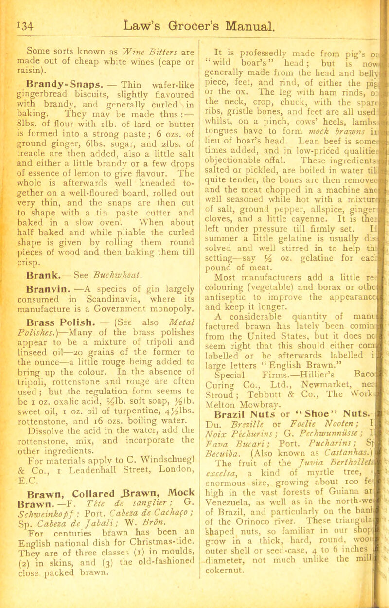 Some sorts known as Wine Bitters are made out of cheap white wines (cape or raisin). Brandy-Snaps. — Thin wafer-like gingerbread biscuits, slightly flavoured with brandy, and generally curled , in baking. They may be made thus: — 81bs. of flour with ilb. of lard or butter is formed into a strong paste; 6 ozs. of ground ginger, 61bs. sugar, and 2lbs. of treacle are then added, also a little salt and either a little brandy or a few drops of essence of lemon to give flavour. The whole is afterwards well kneaded to- gether on a well-floured board, rolled out very thin, and the snaps are then cut to shape with a tin paste cutter and baked in a slow oven. When about half baked and while pliable the curled shape is given by rolling them round pieces of wood and then baking them till crisp. Brank.— See Buckwheat. Branvin. —A species of gin largely consumed in Scandinavia, where its manufacture is a Government monopoly. Brass Polish. — (See also Metal Polishes.)—Many of the brass polishes appear to be a mixture of tripoli and linseed oil—20 grains of the former to the ounce—a little rouge being added to bring up the colour. In the absence of tripoli, rotlenstone and rouge are often used ; but the regulation form seems to be 1 oz. oxalic acid, ^lb. soft soap, lb. sweet oil, 1 oz. oil of turpentine, 4^1bs. rottenstone, and 16 ozs. boiling water. Dissolve the acid in the water, add the rottenstone, mix, and incorporate the other ingredients. For materials apply to C. Windscliuegl & Co., 1 Leadenhall Street, London, E.C. It is professedly made from pig’s o:S “wild boar’s” head; but is now* generally made from the head and belhft piece, feet, and rind, of either the pi^ft or the ox. The leg with ham rinds, o:l the neck, crop, chuck, with the span ft ribs, gristle bones, and feet are all used I whilst, on a pinch, cows’ heels, lambs ft tongues have to form mock brawns iift lieu of boar’s head. Lean beef is some ft times added, and in low-priced qualitieft objectionable offal. These ingredientsft salted or pickled, are boiled in water til ■ Brawn, Collared .Brawn, Mock Brawn. —F. Tile de sanglier; G. Schweinkopf : Port. Cabeza de Cachafo ; Sp. Cabeza de Jabali; W. Bron. For centuries brawn has been an English national dish for Christmas-tide. They are of three classes (1) in moulds, (2) in skins, and (3) the old-fashioned close packed brawn. quite tender, the bones are then removet and the meat chopped in a machine anc well seasoned while hot with a mixtur of salt, ground pepper, allspice, ginger: cloves, and a little cayenne. It is ther left under pressure till firmly set. II summer a Tittle gelatine is usually dis solved and well stirred in to help th setting—say *4 oz. gelatine for eac'J pound of meat. Most manufacturers add a little re colouring (vegetable) and borax or othe antiseptic to improve the appearance and keep it longer. A considerable quantity of mam factured brawn has lately been comin from the United States, but it does nc| seem right that this should either com labelled or be afterwards labelled i large letters “ English Brawn.” Special Firms.—Hillier’s Baco Curing Co., Ltd., Newmarket, net Stroud; Tebbutt & Co., The \Vork Melton Mowbray. Brazil Nuts or “Shoe” Nuts. Du. Brszille or Foelie Nooten; I Noix Bichurins; G. Pechwunniisse; I Fava Bucari; Port. Pucharins; S]- Becuiba. (Also known as Castanhas.) The fruit of the Juvia Bertholleti excelsa, a kind of myrtle tree, > enormous size, growing about 100 fe high in the vast forests of Guiana ar Venezuela, as well as in the north-we of Brazil, and particularly on the ban! of the Orinoco river. These triangula shaped nuts, so familiar in our shop grow in a thick, hard, round, woot outer shell or seed-case, 4 to 6 inches diameter, not much unlike the mill cokernut.