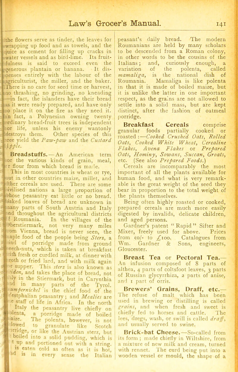 the flowers serve as tinder, the leaves for wrapping up food and as towels, and the juice as cement for filling up cracks in water vessels and as bird-lime. Its fruit- fulness is said to exceed even the .generous plantain or banana. It dis- oenses entirely with the labour of the agriculturist, the miller, and the baker. . There is no care for seed time or harvest, 10 thrashing, no grinding, no kneading —in fact, the islanders have their bread ..-is it were ready prepared, and have only 0 place it on the fire as they need it. in fact, a Polynesian owning twenty ordinary bread-fruit trees is independent or life, unless his enemy wantonly destroys them. Other species of this :xee yield the Paw-paw and the Custard 'Apple. Breadstuffs. An American term or the various kinds of grain, meal, :r flour from which bread is made. This in most countries is wheat or rye, rat in other countries maize, millet, and dther cereals are used. There are some ivilised nations a large proportion of irhose peasantry eat little or no bread. Caked loaves of bread are unknown in aany parts of South Austria and Italy nd throughout the agricultural districts ' f Roumania. In the villages of the •berstiermark, not very many miles om Vienna, bread is never seen, the aple food of the people being Sterz, a ; ind of porridge made from ground eech-nuts, which is taken at breakfast ath fresh or curdled milk, at dinner with roth or fried lard, and with milk again 5 >r supper. This sterz is also known as ’■iden, and takes the place of bread, not - fly in the Stiermark, but in Carynthia id in many parts of the Tyrol. umpernickel is the chief food of the 'estphalian peasantry; and Mealies are e staff of life in Africa. In the north Italy the peasantry live chiefly on flenta, a porridge made of boiled aize. The polenta, however, is not 1 lowed to granulate like Scotch trridge, or like the Austrian sterz, but boiled into a solid pudding, which is * .up and portioned out with a string, is eaten cold as often as it is hot, ^d is in every sense the Italian peasant’s daily bread. The modern Roumanians are held by many scholars to be descended from a Roman colony, in other words to be the cousins of the Italians; and, curiously enough, a variation of the polenta, called mamaliga, is the national dish of Roumania. Mamaliga is like polenta in that it is made of boiled maize, but it is unlike the latter in one important respect, as the grains are not allowed to settle into a solid mass, but are kept distinct, after the fashion of oatmeal porridge. Breakfast Cereals comprise granular foods partially cooked or roasted :—Cooked Crushed Oats, Polled Oats, Cooked White Wheat, Cerealine Flakes, Avena Flakes or Prepared Oats, Hominy, Sowans, Succan, Groats, etc. (See also Prepared Foods.) Cereals are incomparably the most important of all the plants available for human food, and what is very remark- able is the great weight of the seed they bear in proportion to the total weight of the plants themselves. Being often highly roasted or cooked, prepared cereals are much more easily digested by invalids, delicate children, and aged persons. Gardner’s patent “ Rapid ” Sifter and Mixer, freely used for above. Prices from qo/- to £100. Catalogues from Wm. Gardner & Sons, engineers, Gloucester. Breast Tea or Pectoral Tea.— An infusion composed of 8 parts of althea, 4 parts of coltsfoot leaves, 3 parts of Russian glycyrrhiza, 2 parts of anise, and 1 part of orris. Brewers’ Grains, Draff, etc.— The refuse of malt which has been used in brewing or distilling is called grains, and when fresh and sweet is chiefly fed to horses and cattle. The lees, dregs, wash, or swill is called draf, and usually served to swine. Brick-bat Cheese.—So-called from its form ; made chiefly in Wiltshire, from a mixture of new milk and cream, turned with rennet. The curd being put into a wooden vessel or mould, the shape of a