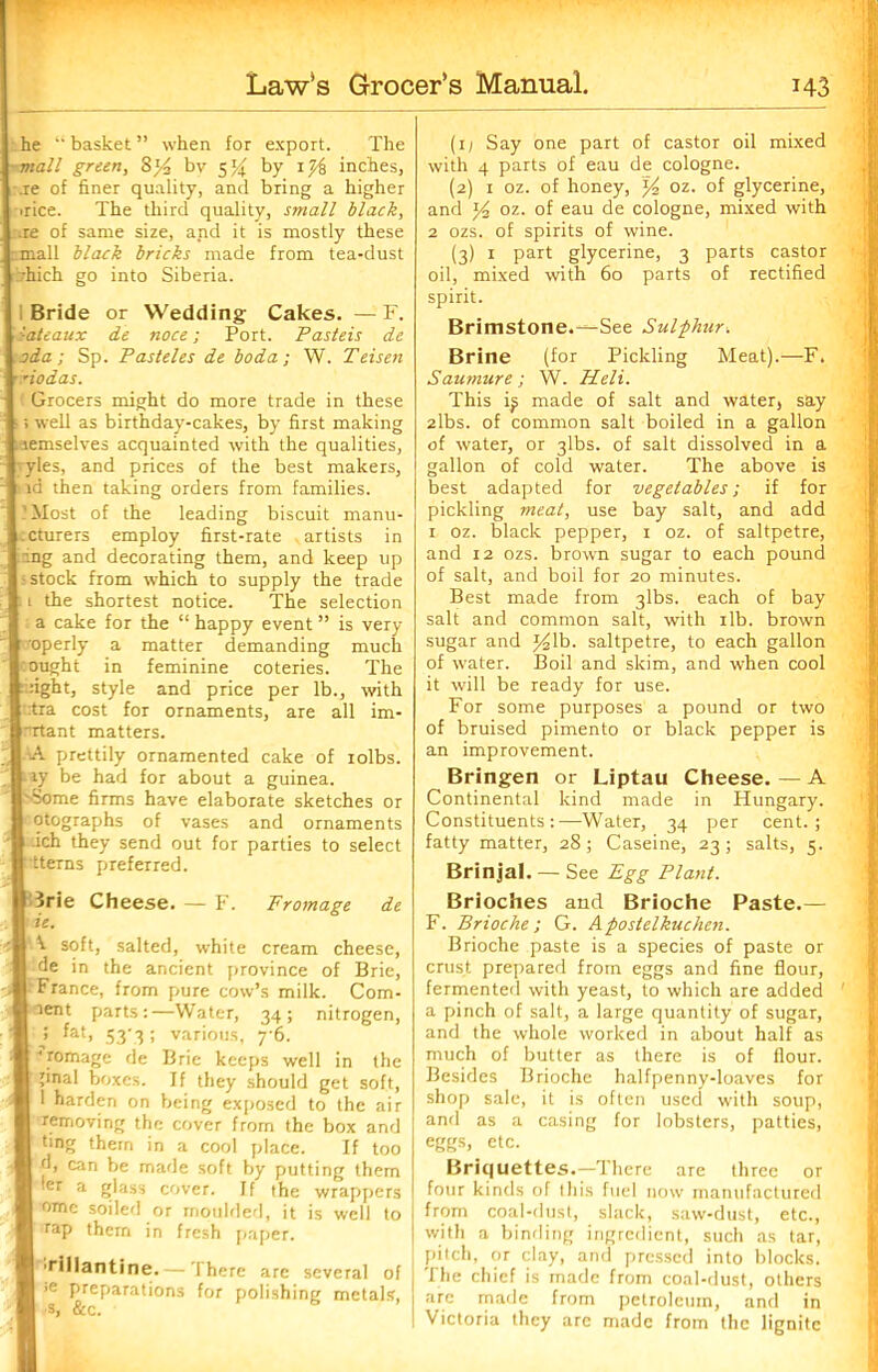 he u basket ” when for export. The mall green, 3*4 by 5% by 1 }& inches, .re of finer quality, and bring a higher irice. The third quality, small black, .re of same size, and it is mostly these mall black bricks made from tea-dust vhich go into Siberia. Bride or Wedding Cakes. — F. :ateaux de noce; Port. Pasteis de oda; Sp. Pasteles de boda; W. Teisen riodas. Grocers might do more trade in these ; well as birthday-cakes, by first making laemselves acquainted with the qualities, vies, and prices of the best makers, i id then taking orders from families. 'Most of the leading biscuit manu- ccturers employ first-rate .artists in ing and decorating them, and keep up ; stock from which to supply the trade : 1 the shortest notice. The selection a cake for the “ happy event ” is very r operly a matter demanding much ought in feminine coteries. The ::ight, style and price per lb., with :tra cost for ornaments, are all im- nrtant matters. -A prettily ornamented cake of rolbs. iy be had for about a guinea. '•Some firms have elaborate sketches or otographs of vases and ornaments :ich they send out for parties to select 'tterns preferred. 3rie Cheese. — F. Fromage de ie. ^ soft, salted, white cream cheese, de in the ancient province of Brie, France, from pure cow’s milk. Com- ment parts:—Water, 34; nitrogen, > fat> 53'3 various, y6. ^romagc de Brie keeps well in the ;inal boxes. If they should get soft, 1 harden on being exposed to the air removing the cover from the box and ting them in a cool place. If too d, can be made soft by putting them ler a glass cover. If the wrappers ome soiled or moulded, it is well to rap them in fresh paper. •rillantine.— There are several of >e preparations for polishing metals, •s, &c. s (r1 Say one part of castor oil mixed with 4 parts of eau de cologne. (2) r oz. of honey, j4 oz. of glycerine, and J4 oz. of eau de cologne, mixed with 2 ozs. of spirits of wine. (3) 1 part glycerine, 3 parts castor oil, mixed with 60 parts of rectified spirit. Brimstone.^See Sulphur. Brine (for Pickling Meat).—F. Saumure; W. Heli. This ij; made of salt and water, say 2lbs. of common salt boiled in a gallon of water, or 3lbs. of salt dissolved in a gallon of cold water. The above is best adapted for vegetables; if for pickling meat, use bay salt, and add r oz. black pepper, 1 oz. of saltpetre, and 12 ozs. brown sugar to each pound of salt, and boil for 20 minutes. Best made from 3lbs. each of bay salt and common salt, with rib. brown sugar and y2\b. saltpetre, to each gallon of water. Boil and skim, and when cool it will be ready for use. For some purposes a pound or two of bruised pimento or black pepper is an improvement. Bringen or Liptau Cheese.—A Continental kind made in Hungary. Constituents:—Water, 34 per cent.; fatty matter, 28; Caseine, 23; salts, 5. Brinjal. — See Egg Plant. Brioches and Brioche Paste.— F. Brioche; G. Apostelkuchen. Brioche paste is a species of paste or crust prepared from eggs and fine flour, fermented with yeast, to which are added a pinch of salt, a large quantity of sugar, and the whole worked in about half as much of butter as there is of flour. Besides Brioche halfpenny-loaves for shop sale, it is often used with soup, and as a casing for lobsters, patties, eggs, etc. Briquettes.—There are three or four kinds of ibis fuel now manufactured from coal-dust, slack, saw-dust, etc., with a binding ingredient, such as tar, pitch, or clay, and pressed into blocks. The chief is made from coal-dust, others are made from petroleum, and in Victoria they are made from the lignite