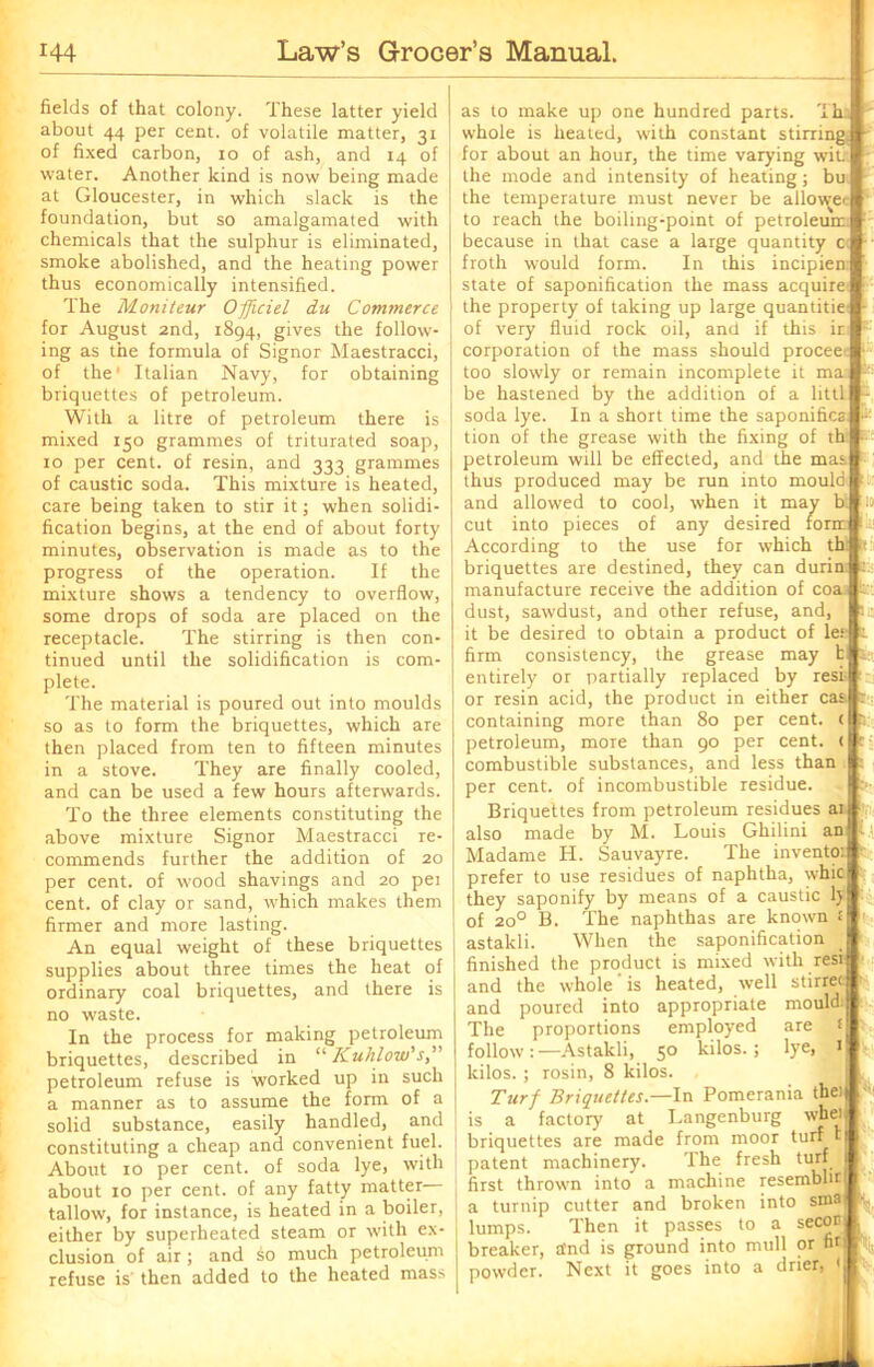 fields of that colony. These latter yield about 44 per cent, of volatile matter, 31 of fixed carbon, 10 of ash, and 14 of water. Another kind is now being made at Gloucester, in which slack is the foundation, but so amalgamated with chemicals that the sulphur is eliminated, smoke abolished, and the heating power thus economically intensified. The Moniteur Officiel du Commerce for August 2nd, 1894, gives the follow- ing as the formula of Signor Maestracci, of the' Italian Navy, for obtaining briquettes of petroleum. With a litre of petroleum there is mixed 150 grammes of triturated soap, 10 per cent, of resin, and 333 grammes of caustic soda. This mixture is heated, care being taken to stir it; when solidi- fication begins, at the end of about forty minutes, observation is made as to the progress of the operation. If the mixture shows a tendency to overflow, some drops of soda are placed on the receptacle. The stirring is then con- tinued until the solidification is com- plete. The material is poured out into moulds so as to form the briquettes, which are then placed from ten to fifteen minutes in a stove. They are finally cooled, and can be used a few hours afterwards. To the three elements constituting the above mixture Signor Maestracci re- commends further the addition of 20 per cent, of wood shavings and 20 pei cent, of clay or sand, which makes them firmer and more lasting. An equal weight of these briquettes supplies about three times the heat of ordinary coal briquettes, and there is no waste. In the process for making petroleum briquettes, described in “ Kuhlow’s,’ petroleum refuse is worked up in such a manner as to assume the form of a solid substance, easily handled, and constituting a cheap and convenient fuel. About 10 per cent, of soda lye, with about 10 per cent, of any fatty matter tallow, for instance, is heated in a boiler, either by superheated steam or with ex- clusion of air; and so much petroleum refuse is then added to the heated mass as to make up one hundred parts. Th. whole is heated, with constant stirring, for about an hour, the time varying wit. the mode and intensity of heating; bu the temperature must never be allowec to reach the boiling-point of petroleum because in that case a large quantity c froth would form. In this incipien; state of saponification the mass acquire the property of taking up large quantity of very fluid rock oil, and if this in: corporation of the mass should procee 1 too slowly or remain incomplete it ma be hastened by the addition of a littl - soda lye. In a short time the saponifies k tion of the grease with the fixing of th: - petroleum will be effected, and the mas thus produced may be run into mould and allowed to cool, when it may b: i» cut into pieces of any desired form According to the use for which th it: briquettes are destined, they can durin : manufacture receive the addition of coa id dust, sawdust, and other refuse, and, a.: it be desired to obtain a product of let t firm consistency, the grease may t entirely or partially replaced by rest or resin acid, the product in either cas. containing more than 80 per cent. < fr petroleum, more than 90 per cent. ( 15 combustible substances, and less than : per cent, of incombustible residue. t>- Briquettes from petroleum residues ai also made by M. Louis Ghilini an Madame H. Sauvayre. The invento: prefer to use residues of naphtha, whic they saponify by means of a caustic ly of 200 B. The naphthas are known s astakli. When the saponification finished the product is mixed with resi and the whole ’ is heated, well stirrer and poured into appropriate mould: The proportions employed are follow:—Astakli, 50 kilos.; lye, 1 kilos. ; rosin, 8 kilos. Turf Briquettes—In Pomerania the: is a factory at Langenburg whe) briquettes are made from moor turf c patent machinery. The fresh turf first thrown into a machine resembht a turnip cutter and broken into stna lumps. Then it passes to a secor breaker, and is ground into mull or fir powder. Next it goes into a drier 1