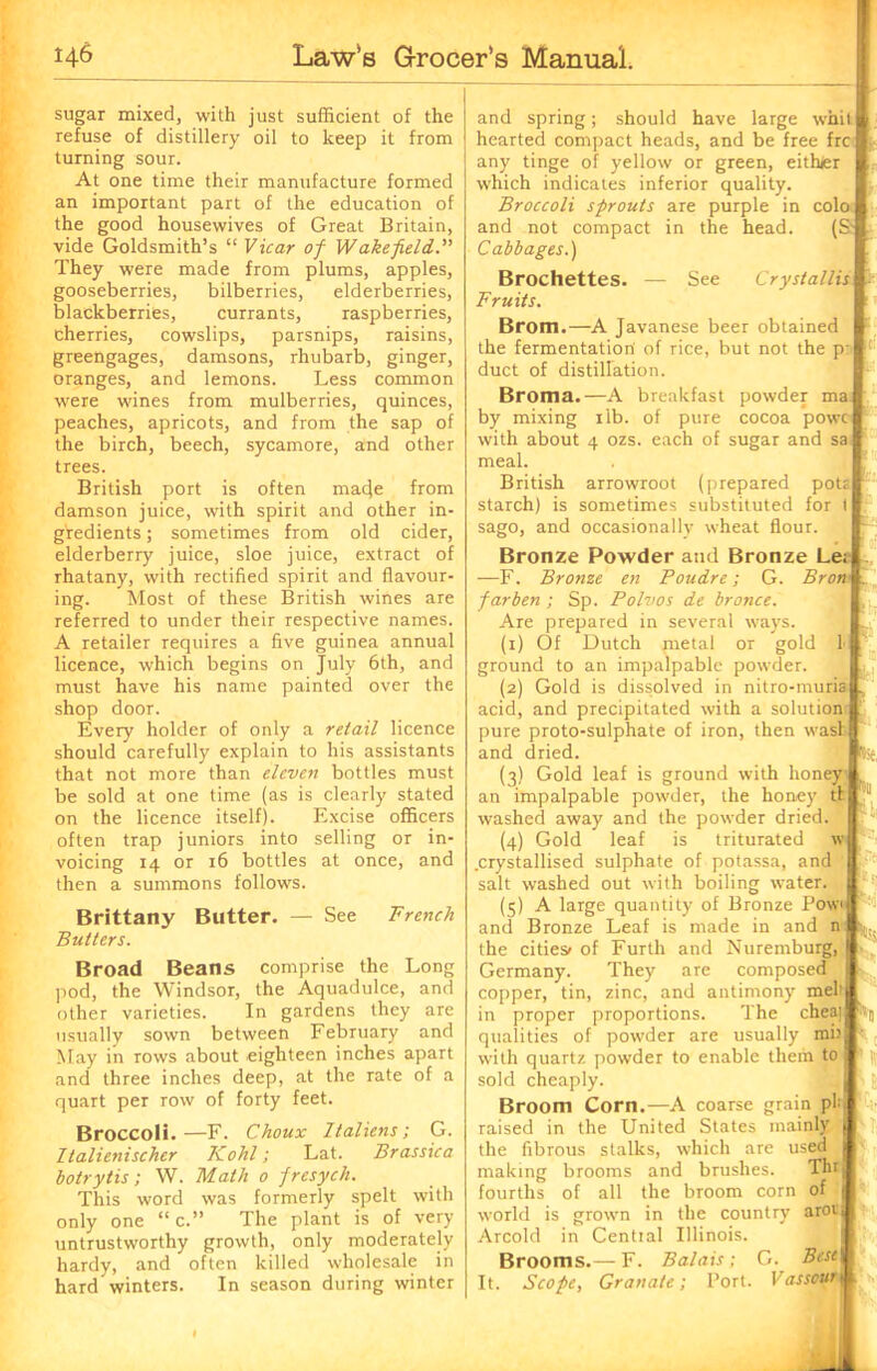 sugar mixed, with just sufficient of the refuse of distillery oil to keep it from turning sour. At one time their manufacture formed an important part of the education of the good housewives of Great Britain, vide Goldsmith’s “ Vicar of Wakefield. They were made from plums, apples, gooseberries, bilberries, elderberries, blackberries, currants, raspberries, cherries, cowslips, parsnips, raisins, greengages, damsons, rhubarb, ginger, oranges, and lemons. Less common were wines from mulberries, quinces, peaches, apricots, and from the sap of the birch, beech, sycamore, and other trees. British port is often macje from damson juice, with spirit and other in- gredients ; sometimes from old cider, elderberry juice, sloe juice, extract of rhatany, with rectified spirit and flavour- ing. Most of these British wines are referred to under their respective names. A retailer requires a five guinea annual licence, which begins on July 6th, and must have his name painted over the shop door. Every holder of only a retail licence should carefully explain to his assistants that not more than eleven bottles must be sold at one time (as is clearly stated on the licence itself). Excise officers often trap juniors into selling or in- voicing 14 or 16 bottles at once, and then a summons follows. Brittany Butter. — See French Butters. Broad Beans comprise the Long pod, the Windsor, the Aquadulce, and other varieties. In gardens they are usually sown between February and May in rows about eighteen inches apart and three inches deep, at the rate of a quart per row of forty feet. Broccoli.—F. Choux Italiens; G. Italienischer Kohl; Lat. Brassica botrytis; W. Math 0 fresych. This word was formerly spelt with only one “ c.” The plant is of very untrustworthy growth, only moderately hardy, and often killed wholesale in hard winters. In season during winter and spring; should have large whit hearted compact heads, and be free frc any tinge of yellow or green, eith/er which indicates inferior quality. Broccoli sprouts are purple in colo and not compact in the head. (S.' Cabbages.) Brochettes. — See Cryslallis Fruits. Brom.—A Javanese beer obtained the fermentation of rice, but not the p: duct of distillation. Broma.—A breakfast powder ma by mixing 1 lb. of pure cocoa powc with about 4 ozs. each of sugar and sa meal. British arrowroot (prepared pota starch) is sometimes substituted for t sago, and occasionally wheat flour. Bronze Powder and Bronze Le; —F. Bronze eti Poudre; G. Bron farben ; Sp. Polvos de bronce. Are prepared in several ways. (1) Of Dutch metal or gold 1 ground to an impalpable powder. (2) Gold is dissolved in nitro-muris acid, and precipitated with a solution pure proto-sulphate of iron, then was! and dried. (3) Gold leaf is ground with honey an impalpable powder, the honey tf washed away and the powder dried. (4) Gold leaf is triturated w .crystallised sulphate of potassa, and salt washed out with boiling water. (5) A large quantity of Bronze Pow and Bronze Leaf is made in and n the cities/ of Furth and Nuremburg, Germany. They are composed copper, tin, zinc, and antimony melt in proper proportions. The chea] qualities of powder are usually mi) with quartz powder to enable them to sold cheaply. Broom Corn.—A coarse grain pi raised in the United States mainly the fibrous stalks, which are used making brooms and brushes. “I®? fourths of all the broom corn of •se. world is grown in the country arorj Arcold in Cential Illinois. Brooms.— F. Balais; C. Best It. Scope, Granate; Port. I as sour