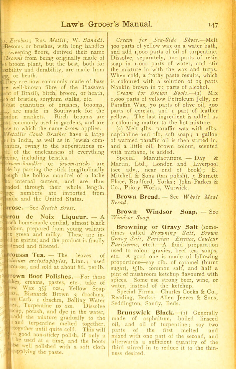 Escobas ; Rus. Metlii ; W. Banadl. Besoms or brushes, with long handles : sweeping floors, derived their name brooms from being originally made of i broom plant, but the best, both for xibility and durability, are made from or heath. They are now commonly made of bass e well-known fibre of the Piassava nt of Brazil), birch, broom, or heath, d of bristles, sorghum stalks, etc. fast quantities of brushes, brooms, ..., are made in Southwark for the adon markets. Birch brooms are st commonly used in gardens, and are se to which the name besom applies. letallic Comb Brushes have a large in India, as well as in Jewish com- aities, owing to the superstitious re- i of the uncleanness of everything ,'rcine, including bristles. ■'room-handles or broom-sticks are le by passing the stick longitudinally >ugh the hollow mandrel of a lathe 1 internal cutters, and are thus ided through their whole length. numbers are imported from ada and the United States. ■rose.—See Scotch Brose. rrou de Noix Liqueur. — A rch home-made cordial, almost black olour, prepared from young walnuts e green and milky. These are in- i in spirits, and the product is finally tened and filtered. ‘oussa Tea. — The leaves of inium arctostaphylos, Linn. ; used roussa, and sold at about 8d. per lb. •own Boot Polishes.—For these hes, creams, pastes, etc., take of >w Wax y/2 ozs., Yellow Soap ■>z., Bismarck Brown 3 drachms, ss Carb. 1 drachm, Boiling Water zs-> furpentine 10 ozs. Dissolve 1 oap, potash, and dye in the water, add the mixture gradually to the and turpentine melted together, together until quite cold. This will | a good non-sticky polish, if only a ! be used at a time, and the boots he well polished with a soft cloth applying the paste. Cream for Sea-Side Shoes.—Melt 300 parts of yellow wax on a water bath, and add 1,000 parts of oil of turpentine. Dissolve, separately, 120 parts of resin soap in 1,000 parts of water, and stir the mixture in with the wax and turps. When cold, a frothy paste results, which is coloured with a solution of 15 parts Nankin brown in 75 parts of alcohol. Cream for Brown Boots.—(1) Mix 1,000 parts of yellow Petroleum Jelly, or Paraffin Wax, 70 parts of olive oil, 500 parts of ceresin, and 1 part of leather yellow. The last ingredient is added as a colouring matter to the hot mixture. (2) Melt 4lbs. paraffin wax with 2lbs. napthaline and 1 lb. soft soap; 1 gallon of warmed paraffin oil is then stirred in, and a little oil, brown colour, scented with mirbane, is added. Special Manufacturers. — Day & Martin, Ltd., London and Liverpool (see adv., near end of book); E. Mitchell & Sons (tan polish), 5 Burnett Place, Bradford, Yorks ; John Parkes & Co., Priory Works, Warwick. Brown Bread. — See Whole Meal Bread. Brown Windsor Soap. — See Windsor Soap. Browning or Qravy Salt (some- times called Browning Salt, Brown Gravy Salt, Parisian Essence, Couleur Parisienne, etc.).—A fluid preparation used to colour gravies, beef tea, soups, etc. A good one is made of following proportions—say ilb. of caramel (burnt sugar), J^lb. common salt, and half a pint of mushroom ketchup flavoured with spices. Some use strong beer, wine, or water, instead of the ketchup. Special Firms.—Charles Cocks & Co., Reading, Berks; Allen Jeeves & Sons, Seddington, Sandy, Beds. Brunswick Black.—(1) Generally made of asphaltum, boiled linseed oil, and oil of turpentine; say two parts of the first melted and mixed with one part of the second, and afterwards a sufficient quantity of the third stirred in to reduce it to the thin- ness desired.