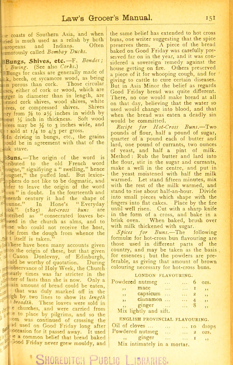 ie coasts of Southern Asia, and when :ied is much used as a relish by both uropeans and Indians. Often imorously called Bombay Ducks. Bungs, Shives, etc.—F. Bondes; Bwing. (See also Corks.) Bungs for casks are generally made of i, beech, or sycamore wood, as being ss porous than cork. Those circular scs, either of cork or wood, which are ;rger in diameter than in length, are rmed cork shives, wood shives, white ives, or compressed shives. Shives Fry from t/i to 2j4 inches in width by out y2 inch in thickness. Soft w'ood i ives may be to 3 inches wide, and : sold at 1/4 to 4/3 per gross. In driving in bungs, etc., the grains auld be in agreement with that of the sk stave. Suns.—The origin of the word is ributed to the old French word ugne,” signifiying a “ swelling,” hence } ugnet,” the puffed loaf. But lexico- phers do not like to be dogmatic, and :fer to leave the origin of the word un ” in doubt. In the fourteenth and eenth century it had the shape of unne.” In Hone’s “ Everyday ok” (1825) hot-cross buns are cribed as “consecrated loaves be- wed in the church as alms, and to se who could not receive the host, Ie from the dough from whence the t itself is taken.” here have been many accounts given to the origin of these, but that given Canon Donlevny, of Edinburgh, uld be worthy of quotation. During observance of Holy Week, the Church early times was far stricter in the teT of fasts than she is now. Only a ain amount of bread could be eaten, that was duly marked off in the gh by two lines to show its length breadth. These loaves were sold in e churches, and were carried from :e to place by pilgrims, and so the om was continued of crossing the ul used on Good Friday long after occasion for it passed away. It used ’e a common belief that bread baked *ood Friday never grew mouldy, and the same belief has extended to hot cross buns, one writer suggesting that the spice preserves them. A piece of the bread baked on Good Friday was carefully pre^ seived far on in the year, and it was con- sidered a sovereign remedy against the house getting on fire. Others preserved a piece of it for whooping cough, and for giving to Cattle to cure certain diseases. But in Asia Minor the belief as regards Good Friday bread was quite different. There, no one would make bread at all on that day, believing that the water so used would change into blood, and that when the bread was eaten a deadly sin would be committed. Recipe for Hot-Cross Buns.—Two pounds of flour, half a pound of sugar, quarter of a pound each of butter and lard, one pound of currants, two ounces of yeast, and half a pint of milk. Method : Rub the butter and lard into the flour, stir in the sugar and currants, make a well in the centre, and put in the yeast moistened with half the milk warmed. Let stand fifteen minutes, mix with the rest of the milk warmed, and stand to rise about half-an-hour. Divide into small pieces which shape with the fingers into flat cakes. Place by the fire until well risen. Cut with a sharp knife in the form of a cross, and bake in a brisk oven. When baked, brush over with milk thickened with sugar. Spices for Buns.—The following formulae for hot-cross bun flavouring are those used in different parts of the country, and may be taken as the basis for essences ; but the powders are pre- ferable, as giving that amount of brown colouring necessary for hot-cross buns. LONDON FLAVOURING. Powdered nutmeg ... ... 6 ,, mace ... ... 1 ,, capsicum ... ... 2 ,, cinnamon ... ... 4 ». . ginger 8 Mix lightly and sift. ozs. ) » I » » > ENGLISH PROVINCIAL FLAVOURING. Oil of cloves jo diops Powdered nutmeg ... ... 2 ozs. ginger 1 ,, Mix intimately in a mortar.