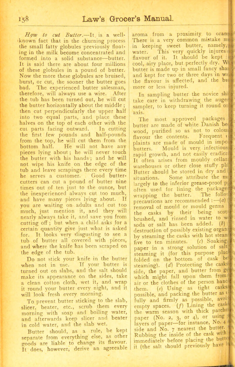 Hpw to cut Butter.—It is a well- 'known fact that in the churning process the small fatty globules previously float- ing in the milk become concentrated and formed into a solid substance—butter. It is said there are about four millions of these globules in a pound of butter. Now the more these globules are bruised, burst, or cut, the sooner the butter goes bad. The experienced butter salesman, therefore, will always use a wire. After the tub has been turned out, he will cut the butter horizontally about the middle ; then cut perpendicularly the upper half into two equal parts, and place these halves on the top of each other with the cut parts facing outward. In cutting the first few pounds and half-pounds from the top, he will cut them from the bottom half. He will not have any pieces lying about ; he will never touch the butter with his hands ; and he will not wipe his knife on the edge of the tub and leave scrapings there every time he serves a customer. Good butter- cutters can cut a pound of butter nine times out of ten just to the ounce, but the inexperienced always cut too much, and have many pieces lying about. If you are waiting on adults and cut too much, just mention it, and they will nearly always take it, and save you from cutting off ; but when a child asks for a certain quantity give just what is asked for. It looks very disgusting to see a tub of butter all covered with pieces, and where the knife has been scraped on the edge of the tub. Do not stick your knife in the butter when not in use. If your butter is turned out on slabs, and the salt should make its appearance on the sides, take a clean cotton cloth, wet it, and wrap it round your butter every night, and it will look fresh every morning. To prevent butter sticking to the slab, slicer, beater, etc., scrub them every morning with soap and boiling water, and afterwards keep slicer and beater in cold water, and the slab wet. Butter should, as a rule, be kept separate from everything else, as other goods are liable to change its flavour. It does, however, derive an agreeable aroma from a proximity to oran There is a very common mistake ir in keeping sweet butter, namely, water. This very quickly injures flavour of it. It should be kept cool, airy place, but perfectly dry. W butter is made up in small fancy sha and kept for two or three days in w> the flavour is affected, and the bi more or less injured. In sampling butter the novice sh, take care in withdrawing the auge sampler, to keep turning it round o: axis. The most approved packages butter are made of white Danish be wood, purified so as not to colou flavour the contents. Frequent i plaints are made of mould in impc butters. Mould is very infectious rapid growth, and not easily eradicc It often arises from mouldy cellar warehouses or other close stuffy pi: Butter should be stored in dry and situations. Some attribute the m largely to the inferior grease-proof p often used for lining the package wrapping the butter. The folio- precautions are recommended :—(a) removal of mould or mould germs the casks by their being scot brushed, and rinsed in water to w soda or salt has been added, (b) destruction of possibly existing organ by steaming the casks with hot stean five to ten minutes. (f) Soaking paper in a strong solution of salt steaming it (for this purpose plac folded on the bottom of cask b< steaming), (d) Protecting the casks side, the paper, and butter from g< which might fall upon them from _ air or the clothes of the person hancl them. (e) Using as tight casks possible, and packing the butter as < fully and firmly as possible, avoi empty spaces. (/) Lining the caskj the warm season with thick parent paper (No. 2, 3, or 4), or using layers of paper—for instance, No. 4 side and No. 7 nearest the butter. Rubbing the inside of the cask with immediatelv before placing the butto it (the salt should previously have