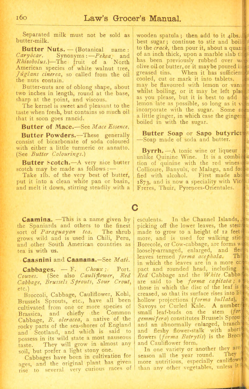 Separated milk must not be sold as butter-milk. Butter Nuts. — (Botanical name : Cary dear. Synonyms:—Pekea, and Rhizobolus.)—The fruit of a North American species of white walnut tree, Jiiglans cinerea, so called from the oil the nuts contain. Butter-nuts are of oblong shape, about two inches in length, round at the base, sharp at the point, and viscous. The kernel is sweet and pleasant to the taste when fresh, but contains so much oil that it soon goes rancid. Butter of Mace.—See Mace Essence. wooden spatula; then add to it 4lbs. il best sugar; continue to stir and boil M ' to the orach, then pour it, about a quaiM of an inch thick, upon a marble slab t* has been previously rubbed over v j }. olive oil or butter, or it maybe poured i: I p greased tins. When it has sufficien Ipt cooled, cut or mark it into tablets, may be flavoured with lemon or van ] whilst boiling, or it may be left plajj; as you please, but it is best to add ft. lemon late as possible, so long as it Ip- incorporate with the sugar. Some si t. a little ginger, in which case the gingel boiled in with the sugar. Butter Powders.—These generally consist of bicarbonate of soda coloured with either a little turmeric or annatto. (See Butter Colourings.) Butter >>cotch.—A very nice butter scotch may be made as follows : — Take ilb. of the very best of butter, put it into a clean white pan or basin, and melt it down, stirring steadily with a Butter Soap or Sapo butyricr —Soap made of soda and butter. Byrrh. —A tonic wine or liqueur unlike Quinine Wine. It is a combi tion of quinine with the red wines; Collioure, Banyuls, or Malaga, and fo fled with alcohol. First made ab 1873, and is now a speciality with Vic Freres, Thuir, Pyrenees-Orientales. Caamina. —This is a name given by the Spaniards and others to the finest sort of Paraguayan tea. The shrub grows wild and is used in Chili, Peru, and other South American countries as tea is with us. Caasnini and Caanana.—See Mate. Cabbages. — F. Choux; Port. Couves. (See also Cauliflower, Red Cabbage, Brussels Sprouts, Sour Crout, etc.) Broccoli, Cabbage, Cauliflower, Kohl, Brussels Sprouts, etc., have all been cultivated from one or more species of Brassica, and chiefly the Common Cabbage, B. oleracea, a native of the rocky parts of the sea-shores of England and Scotland, and which is said to possess in its wild state a most nauseous taste. They will grow in almost any soil, but prefer a light stony one. Cabbages have been in cultivation for ages, and the original plant has given rise to several very curious races of esculents. In the Channel Islands, | picking off the lower leaves, the sterri made to grow to a height of 12 feet t more, and is used for walking Stic! Borecole, or Cow-cabbage, are forms v loosely-arranged, enlarged, and fie:1 leaves termed forma acephala. Th in which the leaves are in a more cc pact and rounded head, including i f Red Cabbage and the White Cabba!1 are said to be forma capitals; a' f those in which the disc of the leaf is j p creased, so that its surface rises into li'j I hollow projections (forma bullaia), i Savoys or Curled Kale. A number! r small leaf-buds on the stem (forl gemmifera) constitutes Brussels Sprou ^ and an abnormally enlarged, branch and fleshy flower-stalk with abort flowers (forma Botrytis) is the Broci, I and Cauliflower form. In one variety or another they are^ season all the year round. They j more nutritious, especially cauliflow'j than any other vegetables, unless it ‘