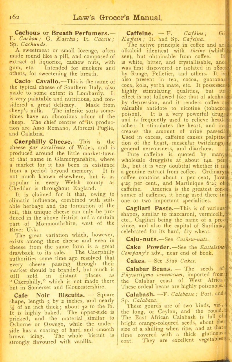 Cachous or Breath Perfumers.— F. Cachou; G. Kaschu; It. Cacciu; Sp. Cachunde. A sweetmeat or small lozenge, often made round like a pill, and composed of extract of liquorice, cashew nuts, with gum, etc. Intended for smokers and others, for sweetening the breath. Cacio Cavallo.—This is the name of the typical cheese of Southern Italy, also made to some extent in Lombardy. It is very palatable and nutritious, and con- sidered a great delicacy. Made from sheep’s milk. The inferior sorts some- times have an obnoxious odour of the sheep. The chief centres of its produc- tion are Asso Romano, Albruzzi Puglie, and Calabria. Caerphilly Cheese.—This is the cheese par excellence of Wales, and is produced around the little market-town of that name in Glamorganshire, where a market for it has been in existence from a period beyond memory. It is not much known elsewhere, but is as popular in every Welsh county as Cheddar is throughout England. It is claimed for it that, owing to climatic influence, combined with suit- able herbage and the formation of the soil, this unique cheese can only be pro- duced in the above district and a certain part of Monmouthshire, west of the River Usk. The great variation which, however, exists among these cheese and even in cheese from the same farm is a great drawback to its sale. The Caerphilly authorities some time ago resolved that every cheese passing through their market should be branded, but much is still sold in distant places as “ Caerphilly,” which is not made there but in Somerset and Gloucestershire. Cafe Noir Biscuits. — Square shape, length 3 by 2 inches, and nearly % of an inch thick; about 32 to the lb. It is highly baked. The upper-side is pricked, and the material similar to Osborne or Oswego, while the under- side has a coating of hard and smooth brown icing. The whole biscuit is strongly flavoured with vanilla. Caffeine. — F. Cafeine; G Kapfein; It. and Sp. Capeina. The active principle in coffee and ar alkaloid identical with theine (whicL see), but obtainable from coffee. If is white, bitter, and crystallisable, anc was first discovered or isolated in 182c by Runge, Pelletier, and others. It is also present in tea, cocoa, guarana.^ coca, kola, yerba mate, etc. It possesses highly stimulating qualities, but its effect is not followed like that of alcoho by depression, and it renders coffee 2 valuable antidote to nicotine (tobaccc poison). It is a very powerful drug,, and is frequently used to relieve head' ache; it stimulates the heart, and in-i creases the amount of urine passed.' Used in excess, caffeine causes palpita- tion of the heart, muscular twitchings, general nervousness, and diarrhoea. Pure caffeine is quoted by many L wholesale druggists at about 14s. pen ■-. lb., but it is very doubtful whether it is) a genuine extract from coffee. Ordinary! coffee contains about 1 per cent, Java) 4'25 per cent., and Martinique 6’25 of L caffeine. America is the greatest con-j sumer of caffeine, it being used there in j one or two important specialities. Cagliari Paste —This is of various ‘| shapes, similar to maccaroni, vermicelli, 1 etc., Cagliari being the name of a pro-i vince, and also the capital of Sardinia,! j; celebrated for its hard, dry' wheat. Caju-nuts.—See Cashew-nuts. Cake Powder.—See the Easteleine' Company's adv., near end of book. Cakes. —See Slab Cakes. Calabar Beans. — The seeds of; Physostigma venenosum, imported from ( the Calabar coast of West Africa. | These ordeal beans are highly poisonous, j I Calabash. —F. Calebassc; Port, and ! Sp. Calabaza. _ ! P These gourds are of two kinds, viz-, j 1 the long, or Ceylon, and the round, i 1 The East African Calabash is full of 11 bright orange-coloured seeds, about the |: size of a shilling when ripe, and at that; time covered with a thick glutinous, | coat. They are excellent vegetables