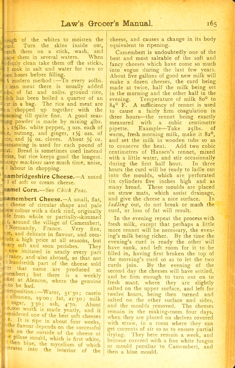 jugh of the whites to moisten the i‘ ;ad. Turn the skins inside out, •tch them on a stick, wash, and ape them in several waters. When •fectly clean take them off the sticks, : 1 soak in salt and water for two or ee hours before filling. - V modern method :—To every 2olbs. lean meat there is usually added : Fs. of fat and iolbs. ground rice, 7 ich has been boiled a quarter of an 2 fir in a bag. The rice and meat are n chopped up together with the '■ soning till quite fine. A good seas-  3ig powder is made by mixing 4lbs. , ij^lbs. white pepper, 3 ozs. each of - ' e, nutmeg, and ginger, 1 ozs. of :e, and % oz. cloves. About y2 oz. -t seasoning is. used for each pound of - :*t. Bread is sometimes used instead dee, but rice keeps good the longest. - tsage machines save much time, noise, labour in chopping. ambridgeshire Cheese.—A noted 1 of soft or cream cheese. . amel Corn.—See Chick Peas. amembert Cheese.—A small, flat, c ' cheese of circular shape and pale ow colour with a dark rind, originally le from whole or partially-skimmed c, around the village of Camembert, Normandy, France. Very fine, et, and delicate in flavour, and com- ids a high price at all seasons, but - ery soft and soon perishes. They now imitated in nearly every part j ranee, and also abroad, so that not hundredth part of the cheese sold y -T that name are produced at -• lembert; but there is a weekly \ at Alencon, where the genuine A to be had. . opposition:—Water, 51*30 ; casein albumen, 1900; fat, 21*50; milk sugar, 3*50; ash, 4*70. About ! 0,000 worth is made yearly, and it i '’'tiered one of the best soft cheeses jj* a 'S r*^>C 'n ak°ut four weeks, tpe flavour depends on the successful i j °n ,he outside of the cheese ol '« Pilose mould, which is first white, I hen blue, the mycelium of which I * rates into the interior of the cheese, and causes a change in its body equivalent to ripening. Camembert is undoubtedly one of the best and most saleable of the soft and fancy cheeses which have come so much •into vogue during the last few years. About five gallons of good new milk will make a dozen cheeses, the curd being made at twice, half the milk being set in the morning and the other half in the evening. Temperature of milk 8o° to 84° F. A sufficiency of rennet is used to cause a fairly firm coagulation in three hours—the rennet being exactly measured with a cubic centimetre pipette. Example—Take 25lbs. of warm, fresh morning milk, make it 82°, and set the milk in wooden tubs so as to conserve the heat. Add two cubic centimetres of Hansen’s rennet, mixed with a little water, and stir occasionally during the first half hour. In three hours the curd will be ready to ladle out into the moulds, which are perforated tin cylinders five inches high and as many broad. These moulds are placed on straw mats, which assist drainage, and give the cheese a nice surface. In ladling out, do not break or mash the curd, or loss of fat will result. In the evening repeat the process with fresh milk, except that perhaps a little more rennet will be necessary, the even- ing’s milk being richer. By the time the evening’s curd is ready the other will have sunk, and left room for it to be filled in, having first broken the top of the morning’s curd so as to let the two curds join. By the evening of the second day the cheeses will have settled, and be firm enough to turn out on to fresh mats, where they are slightly salted on the upper surface, and left for twelve hours, being then turned and 1 salted on the other surface and sides, | and the moulds removed. The cheeses remain in the making-room four days, when they are placed on shelves covered with straw, in a room where they can get currents of air so as to ensure partial drying. They here remain a week, and become covered with a fine white fungus or mould peculiar to Camembert, and then a blue mould. it