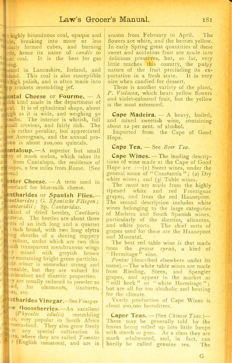 : highly bituminous coal, opaque and le, breaking into more or less ilarly formed cubes, and burning :Iy, hence its name of candle or tie! coal. It is the best for gas -ing. jund in Lancashire, Ireland, and land. This coal is also susceptible rhigh polish, and is often made into p trinkets resembling jef. ntal Cheese or Fourme. — A :ch kind made in the department of al. It is of cylindrical shape, about J _;gh as it is wide, and weighing 50 } oolbs. The interior is whitish, full :aall crevices, and fairly rich. The is rather peculiar, but appreciated :-ae Auvergnais, and the annual pro- on is about 100,000 quintals. u ntaloup.—A superior but small im^y of musk melon, which takes its from Cantalupo, the residence of opes, a few miles from Rome. (See ns.) rater Cheese. —A term used in rerland for blue-milk cheese. atharides or Spanish Flies.— intharides ; G. Spanische Fliegen ; antaridii; Sp. Cantaridas. kind of dried beetles, Cantharis toria. The beetles are about three -ts of an inch long and a quarter inch broad, with two long elytra ng sheaths of a shining coppery colour, under which are two thin iish transparent membranous wings y mixed with greyish brown :r containing bright green particles. :ir odour is somewhat strong and eeable, but they are valued for stimulant and diuretic properties, y are usually reduced to powder as £d, for ointments, tinctures, rs, etc. itharides Vinegar.—See Vinegar ’e Gooseberries.—An excellent (Physalis edulis) resembling 23, very popular in South Africa 'ueensland. They also grow freely Jt any special cultivation in ra, where they are called Tamales '■ (English tomatoes), and are in season from February to April. The flowers are white, and the berries yellow. In early Spring great quantities of these sweet and acidulous fruit are made into delicious preserves, but, so far, very little reaches this country, the pulpy nature of the fruit precluding its ex- portation in a fresh state. It is very nice when candied for dessert. There is another variety of the plant, P. Violacea, which bears yellow flowers and violet-coloured fruit, but the yellow is the most esteemed. Cape Madeira. — A heavy, boiled* and mixed sweetish wine, containing about 12 per cent, of alcohol. Imported from the Cape of Good Hope. Cape Tea. — See Boer Tea. Cape Wines. — The leading descrip- tions of wine made at the Cape of Good Hope are :—(1) Sweet wines, under the general name of “ Constantia ” ; (2) Dry white wines; and (3) Table wines. The sweet are made from the highly ripened white and red Frontignac grapes, and from the red Haanepoot. The second description includes white wines belonging to the large categories of Madeira and South Spanish wines, particularly of the sherries, alicantes, and white ports. The chief sorts of grapes used for these are the Haanepoot and Muscatel. The best red table wine is that made from the grosse syrah, a kind of Hermitage ” vine. Pontac (described elsewhere under its name).—The white table wines are made from Riesling, Steen, and Spengler grapes, and appear in the market as “ still hock ” or “ white Hermitage ” ; but are all far too alcoholic and heating for the climate. Yearly production of Cape Wines is about 200,000 hectolitres. Caper Teas. —(See Chinese Teas.)— These may be generally told by the leaves being rolled up into little lumps with starch or gum. As a class they are much adulterated, and, in fact, can hardly be called genuine tea. The