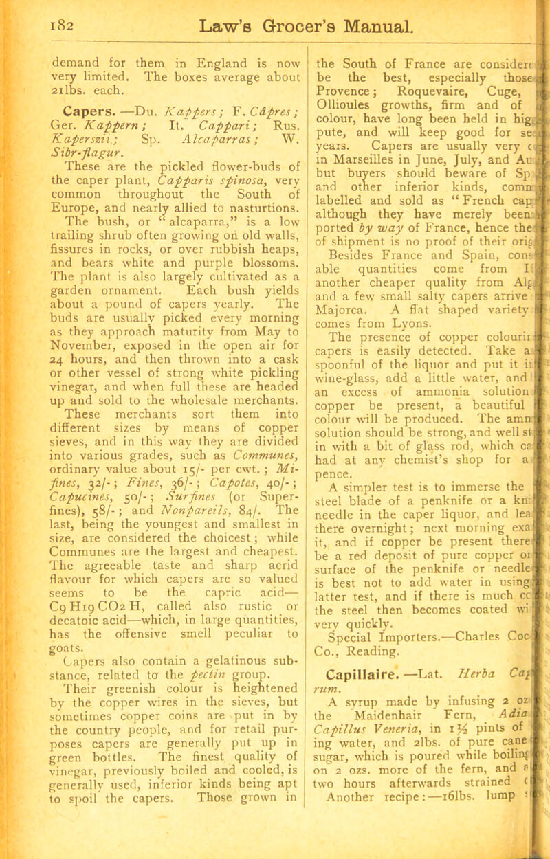 demand for them in England is now very limited. The boxes average about 2ilbs. each. Capers.—Du. Kaplers; F. Capres; Ger. Kappern ; It. Cappari; Rus. Kaperszii,; Sp. Alcaparras; W. Sibr-fiagur. These are the pickled flower-buds of the caper plant, Capparis spinosa, very common throughout the South of Europe, and nearly allied to nasturtions. The bush, or “ alcaparra,” is a low trailing shrub often growing on old walls, fissures in rocks, or over rubbish heaps, and bears white and purple blossoms. The plant is also largely cultivated as a garden ornament. Each bush yields about a pound of capers yearly. The buds are usually picked every morning as they approach maturity from May to November, exposed in the open air for 24 hours, and then thrown into a cask or other vessel of strong white pickling vinegar, and when full these are headed up and sold to the wholesale merchants. These merchants sort them into different sizes by means of copper sieves, and in this way they are divided into various grades, such as Communes, ordinary value about 15/- per cwt. ; Mi- fines, 32/-; Fines, 36/-; Capotes, 40/-; Capucines, 50/-; Surfines (or Super- fines), 58/-; and Nonpareils, 84/. The last, being the youngest and smallest in size, are considered the choicest; while Communes are the largest and cheapest. The agreeable taste and sharp acrid flavour for which capers are so valued seems to be the capric acid— C9H19CO2H, called also rustic or decatoic acid—which, in large quantities, has the offensive smell peculiar to goats. Capers also contain a gelatinous sub- stance, related to the pectin group. Their greenish colour is heightened by the copper wires in the sieves, but sometimes copper coins are put in by the country people, and for retail pur- poses capers are generally put up in green bottles. The finest quality of vinegar, previously boiled and cooled, is generally used, inferior kinds being apt to spoil the capers. Those grown in the South of France are consider be the best, especially those Provence; Roquevaire, Cuge, Ollioules growths, firm and of colour, have long been held in hig. pute, and will keep good for se years. Capers are usually very ( in Marseilles in June, July, and Au but buyers should beware of Sp and other inferior kinds, comrr labelled and sold as “French cap although they have merely been ported by way of France, hence thej of shipment is no proof of their orip Besides France and Spain, com I able quantities come from I I another cheaper quality from Aid and a few small salty capers arrive Majorca. A flat shaped variety comes from Lyons. The presence of copper colourir] capers is easily detected. Take a I spoonful of the liquor and put it it I wine-glass, add a little water, and I an excess of ammonia solution copper be present, a beautiful colour will be produced. The amn j solution should be strong, and well si in with a bit of glass rod, which ca had at any chemist’s shop for a pence. A simpler test is to immerse the steel blade of a penknife or a kni needle in the caper liquor, and lea there overnight; next morning exa it, and if copper be present there be a red deposit of pure copper 01 surface of the penknife or needle is best not to add water in using latter test, and if there is much cc the steel then becomes coated wi very quickly. Special Importers.—Charles Coc Co., Reading. Capillaire. —Lat. Herba Ca\ I rum. A syrup made by infusing 2 ozl the Maidenhair Fern, Adia'. Capillus Veneria, in 1 pints of 1 ing water, and 2lbs. of pure cane I sugar, which is poured while boiling on 2 ozs. more of the fern, and two hours afterwards strained c Another recipe:—i61bs. lump *