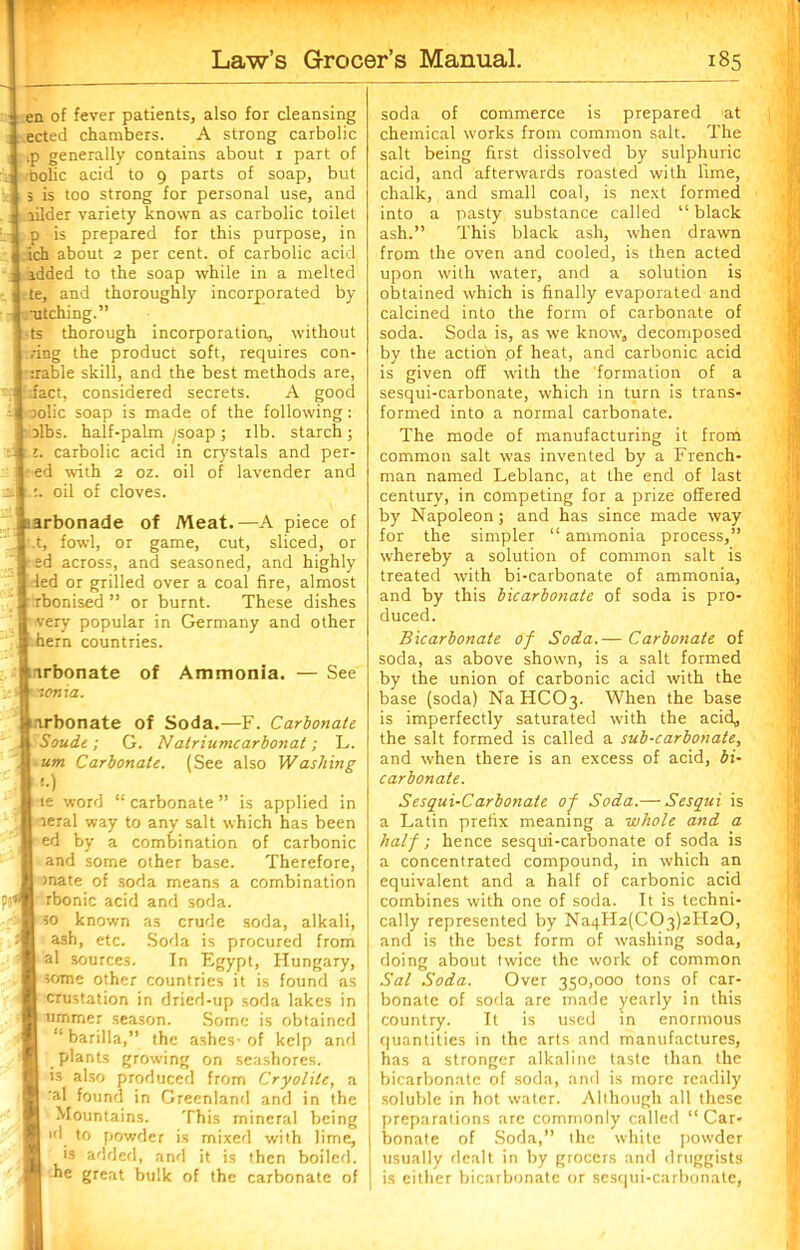 ■ en of fever patients, also for cleansing ected chambers. A strong carbolic tp generally contains about i part of oolic acid to 9 parts of soap, but 5 is too strong for personal use, and j lilder variety known as carbolic toilet p is prepared for this purpose, in l ich about 2 per cent, of carbolic acid : added to the soap while in a melted : te, and thoroughly incorporated by -utching.” ts thorough incorporation,, without .ring the product soft, requires con- irable skill, and the best methods are, / fact, considered secrets. A good j oolic soap is made of the following: olbs. half-palm ^soap ; ilb. starch ; s:i. carbolic acid in crystals and per- : ed with 2 oz. oil of lavender and :.i :. oil of cloves. arbonade of Meat.—A piece of .t, fowl, or game, cut, sliced, or ed across, and seasoned, and highly led or grilled over a coal fire, almost rbonised ” or burnt. These dishes very popular in Germany and other hern countries. irbonate of Ammonia. — See nonia. irbonate of Soda.—F. Carbonate Soudt; G. Natriumcarbonat; L. um Carbonate. (See also Washing '•) te word “ carbonate ” is applied in leral way to any salt which has been ed by a combination of carbonic and some other base. Therefore, mate of soda means a combination rbonic acid and soda. so known as crude soda, alkali, ash, etc. Soda is procured from al sources. In Egypt, Hungary, some other countries it is found as crustation in dried-up soda lakes in ummer season. Some is obtained 11 barilla,” the ashes- of kelp anti plants growing on seashores, is also produced from Cryolite, a al found in Greenland and in the ■ Mountains. This mineral being id to powder is mixed with lime, is added, and it is then boiled, he great bulk of the carbonate of soda of commerce is prepared at chemical works from common salt. The salt being first dissolved by sulphuric acid, and afterwards roasted with lime, chalk, and small coal, is next formed into a pasty substance called “ black ash.” This black ash, when drawn from the oven and cooled, is then acted upon with water, and a solution is obtained which is finally evaporated and calcined into the form of carbonate of soda. Soda is, as we know, decomposed by the action .of heat, and carbonic acid is given off with the formation of a sesqui-carbonate, which in turn is trans- formed into a normal carbonate. The mode of manufacturing it from common salt was invented by a French- man named Leblanc, at the end of last century, in competing for a prize offered by Napoleon; and has since made way for the simpler “ ammonia process,” whereby a solution of common salt is treated with bi-carbonate of ammonia, and by this bicarbonate of soda is pro- duced. Bicarbonate of Soda.— Carbonate of soda, as above shown, is a salt formed by the union of carbonic acid with the base (soda) NaHC03- When the base is imperfectly saturated with the acid, the salt formed is called a sub-carbonate, and when there is an excess of acid, bi- carbonate. Sesqui-Carbonate of Soda.— Sesqui is a Latin prefix meaning a whole and a half; hence sesqui-carbonate of soda is a concentrated compound, in which an equivalent and a half of carbonic acid combines with one of soda. It is techni- cally represented by Na4H2(C03)2H20, and is the best form of washing soda, doing about twice the work of common Sal Soda. Over 350,000 tons of car- bonate of soda are made yearly in this j country. It is used in enormous quantities in the arts and manufactures, has a stronger alkaline taste than the bicarbonate of soda, and is more readily j soluble in hot water. Although all these preparations are commonly called “ Car- i bonate of Soda,” the white powder I usually dealt in by grocers and druggists | is cither bicarbonate or sesqui-carbonate,