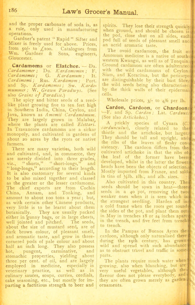 and the proper carbonate of soda is, as a rule, only used in manufacturing operations. Gardner’s patent “ Rapid ” Sifter and Mixer is freely used for above. Prices, from 50/• to ^100. Catalogues from Wm. Gardner & Sons, engineers, Gloucester. Cardamoms or Elatchee. — Da. Cardamomer; Du. Kardamomen; F. Cardamomes; G. Kardamum ; It. Cardimomi; Rus. Kardamom; Port, and Sp. Kardamomos; Sw. Karde- mu miner ; W. Grawn Paradwys. (See also Grains of Paradise.) The spicy and bitter seeds of a reed- like plant growing five to ten feet high in Southern India, China, Ceylon, and Java, known as Amomii Cardamomum. They are largely grown in Malabar, where the plants are called Elettari. In Travancore cardamoms are a sirkar monopoly, and cultivated in gardens of about 20 acres by the ryots or native farmers. There are many varieties, both wild and cultivated, and, in commerce, they are merely divided into three grades, viz., “shorts,” “short-longs,” and “ long-longs,” according to their length. It is also customary for several kinds to be also mixed together and classed as the greater or the lesser cardamoms. The chief exports are from Cochin China, Annam, and Tonking, and amount to about 100 tons a year; but, as with certain other Chinese products, very little is to be learnt about them botanically. They are usually packed either in ’gunny bags, or in large chests, well jointed and pitched. The seeds, about the size of mustard seed, are of dark brown colour, of pleasant smell, and aromatic taste, and grow in three- cornered pods of pale colour and about half an inch long. They also possess hot, pungent, carminative, and stomachic properties, yielding about three per cent, of oil, and are largely employed in medicine, especially in veterinary practice, as well as in culinary sauces, soups, curries, cordials, cake seasoning, etc., but mostly for im- parting a factitious strength to beer and or Chardoon.1 ; Lat. Carduus. | of Cynara (1 related to tl spirits. They lose their strength quickly J when ground, and should be chosen ir j the pod, close shut on all sides, each] pod full of seeds of pleasant smell anc] an acrid aromatic taste. The ovoid cardamom, the fruit o ( Amomum medicine is a native of south I western Kwangsi, as well as of Tonquin 3 Ground cardamom are often adulteratecl with the wild cardamoms of Ceylon I Siam, and Korarima, but the pericarp;I are distinguishable by their bast fibre.I the wild seeds being also characterised f by the thick walls of their epidermal cells. Wholesale prices, 3/- to 4/6 per lb. Cardon, Cardoon, '—F. and Sp. Cardon (See also Artichokes.) A prickly species cardunculus), closely thistle and the artichoke, but larger. 1 hey should be tall and upright, and the ribs of the leaves of fleshy con-: sistency. The cardoon differs from the cultivated artichoke in that the ribs ol the leaf of the former have been developed, whilst in the latter the flower heads have been the objects of selection. Mostly imported from France, and sold in tins of y2lb. 1 lb., and 2lb. sizes. Also cultivated in this country. The seeds should be sown in heat—three seeds in a 40 pot, removing the two weaker ones when it is seen which is the strongest seedling. Harden off in a cold frame when the roots get round j I the sides of the pot, and plant them out in May in trenches 18 or 24 inches apart 1 1 in the trench, and five feet from trench 1 to trench. In the Pampas of Buenos Ayres the cardoon, although only naturalised there during the 19th century, has grown wild and spread with such abundance as to obstruct travel and traffic in some parts. The plants require much water when growing, also when blanching, but are( very useful vegetables, although the 1 flavour does not please everybody, and i they are often grown merely as garden ornaments.