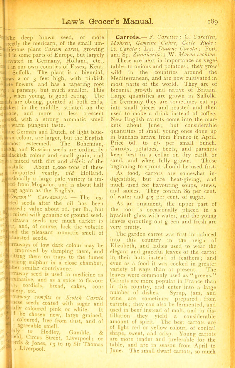 & [he deep brown seed, or more rectlv the mericarp, of the small um- iferous plant Carum carui, growing - i in some parts of Europe, but largely ;ivated in Germany, Holland, etc., . :n our own counties of Essex, Kent, Suffolk. The plant is a biennial, ws 2 or 3 feet high, with pinkish te flowers and has a tapering root ^ a parsnip, but much smaller. This 2 . , when young, is good eating. The :: Is are obiong, pointed at both ends, i kest in the middle, striated on the .. ace, and more or less crescent - ted, with a strong aromatic smell : warm pungent taste. : he German and Dutch, of light blue- vn colour, are larger, but the English b most esteemed. The Bohemian, -sh, and Russian seeds are ordinarily si Jackish colour and small grain, and ig 1 mixed with dirt and debris of the -stalk. About 1,000 tons of these imported yearly, via Holland. i« Hsionally a large pale variety is im- -d from Mogador, and is about half ng again as the English. . Drawn Carraways. — The ex- •ted seeds after the oil has been 'issed ; value about rd. per lb., but : mixed with genuine or ground seed, drawn seeds are much darker in r, and, of course, lack the volatile nd the pleasant aromatic smell of - - rausted seeds. rraways of low dark colour may be improved by damping them, and itting them on trays to the fumes lining sulphur in a close chamber, i:' her similar contrivance. Tawny seed is used in medicine as minative, and as a spice to flavour Si cordials, bread, cakes, con- nery, etc. ■raviay comfits or Scotch Carvie tese seeds coated with sugar and illv coloured pink or white. It 1 be chosen new, large grained, coloured, free from dust, and of agreeable smell, % ,0 Hedlcy, Gamble, 8c eld, Circus Street, Liverpool ; or rrts & Jones, 13 to 19 Sir Thomas , Liverpool. i, Carrots.—F. Carottes; G. Carotten, Mohren, Gemeine Cahre, Gellc Rube; It. Carota; Lat. Daucus Carota; Port, and Sp. Zanahorias; W. Moron cochion. These are next in importance as vege- tables to onions and potatoes ; they grow wild in the countries around the Mediterranean, and are now cultivated in most parts of the world. They are of biennial growth and native of Britain. Large quantities are grown in Suffolk. In Germany they are sometimes cut up into small pieces and roasted and then used to make a drink instead of coffee. New English carrots come into the mar- kets about June; but considerable quantities of small young ones done up in bunches arrive from France in April. Price 6d. to 1/- per small bunch. Carrots, potatoes, beets, and parsnips keep best in a cellar on dry earth or sand, and when fully grown. Those beginning to sprout should be used first. As food, carrots are somewhat in- digestible, but are heat-giving, and much used for flavouring soups, stews, and sauces. They contain 89 per cent, of water and 4/5 per cent, of sugar. As an ornament, the upper part of the root is occasionally placed in a hyacinth glass with water, and the young leaves sprouting out green and fresh are very pretty. The garden carrot was first introduced into this country in the reign of Elizabeth, and ladies used to wear the elegant and graceful leaves of the carrot in their hats instead of feathers; and even as a food it was cooked in greater variety of ways than at present. The leaves were commonly used as “greens.” Carrots are more popular in France than in this country, and enter into a large number of dishes. Syrup, jam, and wine are sometimes prepared from carrots; they can also be fermented, and used in beer instead of malt, and in dis- tillation they yield a considerable amount of spirit. The best carrots are of light red or yellow colour, of conical shape, sweet, and crisp. Young carrots are more tender and preferable for the table, and are in season from April to June. The small dwarf carrots, so much