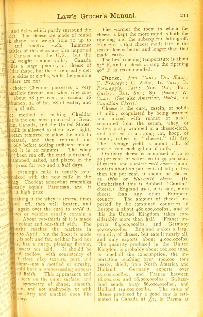 ; and dales which partly surround the I rict. The cheese are made of round k shape, and weigh from 70 up to and 20olbs. each. Immense .Yitities of this class are also imported : 1 Canada and the U.S. ; but the >-ral weight is about 7olbs. Canada dies a large quantity of cheese of Idar shape, but these are usually met ■ in skins or cloths, while the genuine ddars are not. choice Cheddar possesses a very |rmellow flavour, and when ripe con- about 28 per cent, of casein, 16 Itbumen, 24 of fat, 28 of water, and r: 4 of ash. method of making Cheddar te is the one most practised in Great | ;.n, Canada, and the United States, t nilk is allowed to stand over night, ::eam removed to allow the milk to Ueated, and then returned im- t telv before adding sufficient rennet - rd ' it in 20 minutes. The whey been run off, the curd is drained, r tamped, salted, and placed in the press for two and a half days. evening’s milk is usually kept [mixed with the new milk in the bag. Cheddar somewhat resembles eearly equals Parmesan, and it a high price. making it the whey is several times *ed off, then well beaten, and again over the curd to scald it. ■ res or vesicles usually contain a About two-thirds of it is made : colour and one-third with. The nake reaches the markets in 7 to April; but the finest is made , is soft and fat, neither hard nor 7, has a nutty, pleasing flavour, sweet nor acid. It should be id mellow, with consistency of f close silky texture, pure and dour—not a mottled or streaky, old have a prepossessing appear- d finish. This appearance and seen on the outer surface, and symmetry of shape, smooth, in, and not unshapely, or with :e dirty and cracked open like day. U3'S The warmer the room in which the cheese is kept the more rapid is both the ripening and the subsequent falling-off. Hence it is that cheese made late in the season keeps better and longer than that made early. The best ripening temperature is about 65° F, and to check or stop the ripening 400 F is recommended. Cheese.—Arm. Cans; Du. Kaas; F. Fromage; G. Kd.se; Ir. Cals; It. Forrnaggio, Casi; Nor. Os/; Port. Queijo; Rus. Sur; Sp. Queso; W. Caws. (See also American, Dutch, and Canadian Cheese.) Cheese is the curd, casein, or solids of milk; coagulated by being warmed and mixed with rennet or acid; separated from the serum, whey, ot watery part; wrapped in a cheese-cloth, and pressed in a strong vat, hoop, or mould, called a “ chesset,” till dry. The average yield is about 1 lb. of cheese from each gallon of milk. Ordinary cheese is composed of 30 to 50 per cent, of water, 20 to 35 per cent, of casein, and a whole milk cheese should contain about 20 per cent, of fat; if less than ten per cent, it should be classed as skim or blue-milk cheese. (In Cumberland this is dubbed “ Canter ” cheese.) England uses, it is said, more cheese than any other European country. The amount of cheese im- ported by the combined countries of Europe is about 48o,ooo,ooolbs., and of this the United Kingdom takes con- siderably more than half. France im- ports 63,ooo,ooolbs., and Germany 40.000. 0001bs. England makes a large quantity of cheese, but eats it nearly all, and only exports about 4,000,ooolbs. The quantity produced in the United Kingdom is probably about 100,000 tons, or one-half the consumption, the im- portation reaching over 100,000 tons yearly, chiefly from North America and Holland. Germany exports over 40.000. 0001bs., and France between 16.000. 000 and 18,000,ooolbs. ; Switzer- land sends away 86,000,ooolbs., and Holland 112,000,ooolbs. The value of cheese produced by a good cow is esti- mated in Canada at £y, in Parma at