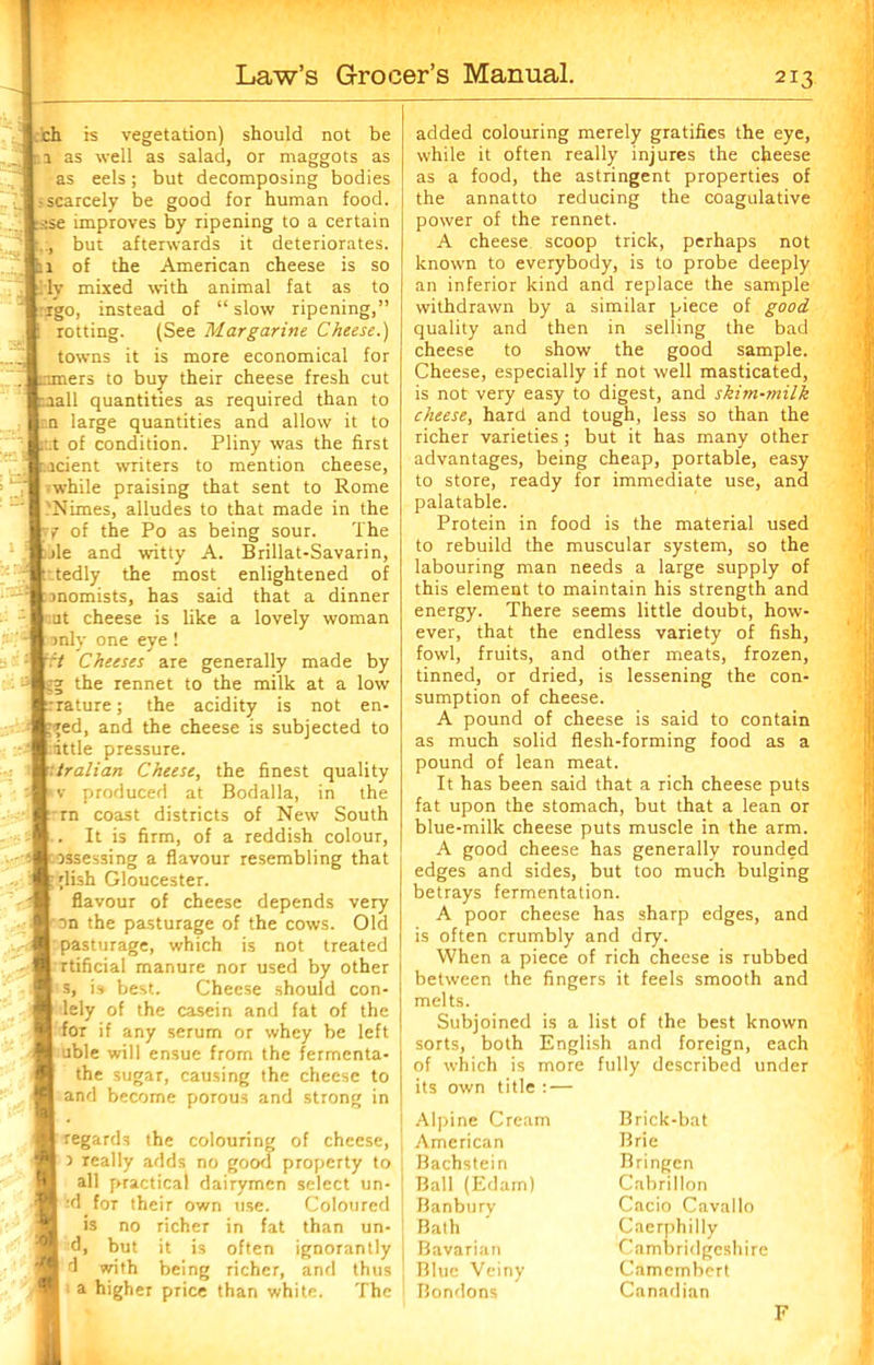 ch is vegetation) should not be ; 1 as well as salad, or maggots as as eels; but decomposing bodies ; scarcely be good for human food. -:se improves by ripening to a certain but afterwards it deteriorates. 1 of the American cheese is so i lv mixed with animal fat as to rgo, instead of “slow ripening,” rotting. (See Margarine Cheese.) towns it is more economical for mers to buy their cheese fresh cut rail quantities as required than to an large quantities and allow it to :.t of condition. Pliny was the first Acient writers to mention cheese, while praising that sent to Rome 'Nimes, alludes to that made in the yf of the Po as being sour. The >le and witty A. Brillat-Savarin, tedly the most enlightened of rmomists, has said that a dinner □t cheese is like a lovely woman : imly one eye ! it Cheeses are generally made by '■gg the rennet to the milk at a low feature; the acidity is not en- ;ed, and the cheese is subjected to tittle pressure. rtralian Cheese, the finest quality v produced at Bodalla, in the rn coast districts of New South . It is firm, of a reddish colour, assessing a flavour resembling that ;lish Gloucester. flavour of cheese depends very on the pasturage of the cows. Old pasturage, which is not treated rtificial manure nor used by other s, i» best. Cheese should con- lely of the casein and fat of the for if any serum or whey be left able will ensue from the fermenta- the sugar, causing the cheese to and become porous and strong in regards the colouring of cheese, 3 really adds no good property to all practical dairymen select lin- 'd for their own use. Coloured is no richer in fat than un- d, but it is often ignorantly d with being richer, and thus a higher price than white. The added colouring merely gratifies the eye, while it often really injures the cheese as a food, the astringent properties of the annatto reducing the coagulative power of the rennet. A cheese scoop trick, perhaps not known to everybody, is to probe deeply an inferior kind and replace the sample withdrawn by a similar piece of good quality and then in selling the bad cheese to show the good sample. Cheese, especially if not well masticated, is not very easy to digest, and skim-milk cheese, hard and tough, less so than the richer varieties ; but it has many other advantages, being cheap, portable, easy to store, ready for immediate use, and palatable. Protein in food is the material used to rebuild the muscular system, so the labouring man needs a large supply of this element to maintain his strength and energy. There seems little doubt, how- ever, that the endless variety of fish, fowl, fruits, and other meats, frozen, tinned, or dried, is lessening the con- sumption of cheese. A pound of cheese is said to contain as much solid flesh-forming food as a pound of lean meat. It has been said that a rich cheese puts fat upon the stomach, but that a lean or blue-milk cheese puts muscle in the arm. A good cheese has generally rounded edges and sides, but too much bulging betrays fermentation. A poor cheese has sharp edges, and is often crumbly and dry. When a piece of rich cheese is rubbed between the fingers it feels smooth and melts. Subjoined is a list of the best known sorts, both English and foreign, each of which is more fully described under its own title : — Alpine Cream American Bachstein Ball (Edam) Banbury Bath Bavarian Blue Veiny Bondons Brick-bat Brie Bringen Cabrillon Cacio Cavallo Caerphilly Cambridgeshire Camembert Canadian F