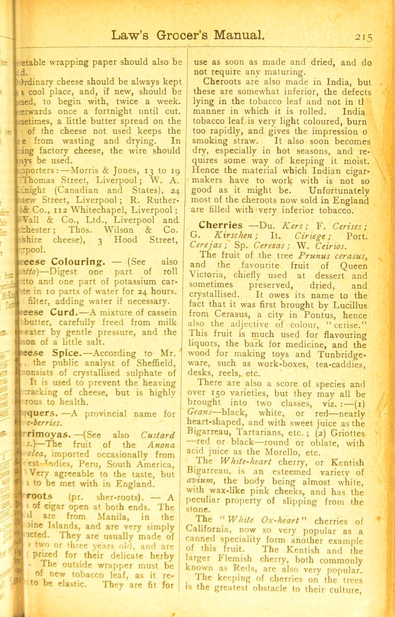 etable wrapping paper should also be d. Ordinary cheese should be always kept 1 cool place, and, if new, should be aed, to begin with, twice a week, -xrwards once a fortnight until cut. letimes, a little butter spread on the of the cheese not used keeps the e from wasting and drying. In ing factory cheese, the wire should \ys be used. aporters:—Morris & Jones, 13 to 19 Thomas Street, Liverpool; W. A. . might (Canadian and States), 24 new Street, Liverpool; R. Ruther- ,& Co., ri2 'Whitechapel, Liverpool; Wall & Co., Ltd., Liverpool and Chester; Thos. Wilson & Co. ishire cheese), 3 Hood Street, ■rpool. eese Colouring. — (See also ititto)—Digest one part of roll •tto and one part of potassium car- te in 10 parts of water for 24 hours. filter, adding water if necessary, ■eese Curd.—A mixture of cassein butter, carefully freed from milk ' vater by gentle pressure, and the ion of a little salt, teese Spice.—According to Mr. ., the public analyst of Sheffield, consists of crystallised sulphate of It is used to prevent the heaving tracking of cheese, but is highly • rous to health. tquers. —A provincial name for e-berries. rimoyas.—(See also Custard ■f.}—The fruit of the Anona olea, imported occasionally from est-Tidies, Peru, South America, Very agreeable to the taste, but 1 to be met with in England. roots (pr. sher-roots). — A • of cigar open at both ends. The d are from Manila, in the nne Islands, and are very simply icted. They are usually made of ) two or three years old, and are prized for their delicate herby The outside wrapper must be of new tobacco leaf, as it re- to be elastic. They are fit for use as soon as made and dried, and do not require any maturing. Cheroots are also made in India, but these are somewhat inferior, the defects lying in the tobacco leaf and not in tl • manner in which it is rolled. India tobacco leaf is very light coloured, burn too rapidly, and gives the impression 0 smoking straw. It also soon becomes dry, especially in hot seasons, and re- quires some way of keeping it moist. Hence the material which Indian cigar- makers have to work with is not so good as it might be. Unfortunately most of the cheroots now sold in England are filled with-very inferior tobacco. Cherries —Du. Kers; F. Cerises ; G. Kir sc ken; It. Ciriege; Port. Cerejas; Sp. Cerezas; W. Ceirios. The fruit of the tree Prunus cerasus, and the favourite fruit of Queen Victoria, chiefly used at dessert and sometimes preserved, dried, and crystallised. It owes its name to the fact that it was first brought by Lucillus from Cerasus, a city in Pontus, hence also the adjective of colour, “cerise.” This fruit is much used for flavouring liquors, the bark for medicine, and the wood for making toys and Tunbridge- ware, such as work-boxes, tea-caddies, desks, reels,, etc. There are also a score of species and over 150 varieties, but they may all be brought into two classes, viz. :—(1) Geans—black, white, or red—nearly heart-shaped, and with sweet juice as the Bigarreau, Tartarians, etc. ; (2) Griottes —red or black—round or oblate, with acid juice as the Morello, etc. The White-heart cherry, or Kentish Bigarreau, is an esteemed variety of avium, the body being almost white, with wax-like pink cheeks, and has the peculiar property of slipping from the stone. The “ While Ox-heart” cherries of California, now so very popular as a canned speciality form another example of this fruit. The Kentish and the larger Flemish cherry, both commonly known as Reds, are also very popular. The keeping of cherries on the trees is the greatest obstacle to their culture,