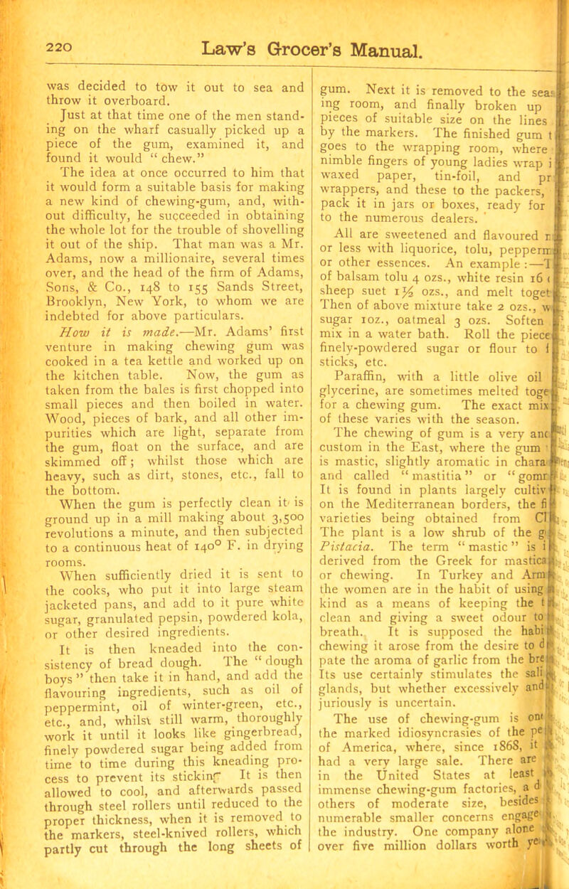 was decided to tow it out to sea and throw it overboard. Just at that time one of the men stand- ing on the wharf casually picked up a piece of the gum, examined it, and found it would “ chew.” The idea at once occurred to him that it would form a suitable basis for making a new kind of chewing-gum, and, with- out difficulty, he succeeded in obtaining the whole lot for the trouble of shovelling it out of the ship. That man was a Mr. Adams, now a millionaire, several times over, and the head of the firm of Adams, Sons, & Co., r48 to 155 Sands Street, Brooklyn, New York, to whom we are indebted for above particulars. How it is made.—Mr. Adams’ first venture in making chewing gum was cooked in a tea kettle and worked up on the kitchen table. Now, the gum as taken from the bales is first chopped into small pieces and then boiled in water. Wood, pieces of bark, and all other im- purities which are light, separate from the gum, float on the surface, and are skimmed off; whilst those which are heavy, such as dirt, stones, etc., fall to the bottom. When the gum is perfectly clean it- is ground up in a mill making about 3,500 revolutions a minute, and then subjected to a continuous heat of 1400 F. in drying rooms. When sufficiently dried it is sent to the cooks, who put it into large steam jacketed pans, and add to it pure white sugar, granulated pepsin, powdered kola, or other desired ingredients. It is then kneaded into the con- sistency of bread dough. The “ dough boys ” then take it in hand, and add the flavouring ingredients, such as oil of peppermint, oil of winter-green, etc., etc., and, whilst still warm, thoroughly work it until it looks like gingerbread, finely powdered sugar being added from time to time during this kneading pro- cess to prevent its stickinf It is then allowed to cool, and afterwards passed through steel rollers until reduced to the proper thickness, when it is removed to the markers, steel-knived rollers, which partly cut through the long sheets of gum. Next it is removed to the seaa| ing room, and finally broken up pieces of suitable size on the lines by the markers. The finished gum t goes to the wrapping room, where nimble fingers of young ladies wrap i waxed paper, tin-foil, and pr wrappers, and these to the packers, pack it in jars or boxes, ready for to the numerous dealers. All are sweetened and flavoured r or less with liquorice, tolu, pepperir or other essences. An example :—T of balsam tolu 4 ozs., white resin r6 < sheep suet r*4 ozs., and melt toget Then of above mixture take 2 ozs., \v sugar roz., oatmeal 3 ozs. Soften mix in a water bath. Roll the piece finely-powdered sugar or flour to 1 sticks, etc. Paraffin, with a little olive oil glycerine, are sometimes melted toge for a chewing gum. The exact mix of these varies with the season. The chewing of gum is a very anc custom in the East, where the gum 1 is mastic, slightly aromatic in chan and called “mastitia” or “ gomi It is found in plants largely cultiv on the Mediterranean borders, the fi varieties being obtained from Cl The plant is a low shrub of the gi Pistacia. The term “ mastic ” is i derived from the Greek for mastica or chewing. In Turkey and Ami the women are in the habit of using kind as a means of keeping the t clean and giving a sweet odour to breath. It is supposed the habi chewing it arose from the desire to d pate the aroma of garlic from the bre Its use certainly stimulates the sab glands, but whether excessively and juriously is uncertain. The use of chewing-gum is oni the marked idiosyncrasies of the pe of America, where, since 186S, it had a very large sale. There are in the United States at least immense chewing-gum factories, a d others of moderate size, besides >] numerable smaller concerns engage1 the industry. One company alone over five million dollars worth 51 p. V-