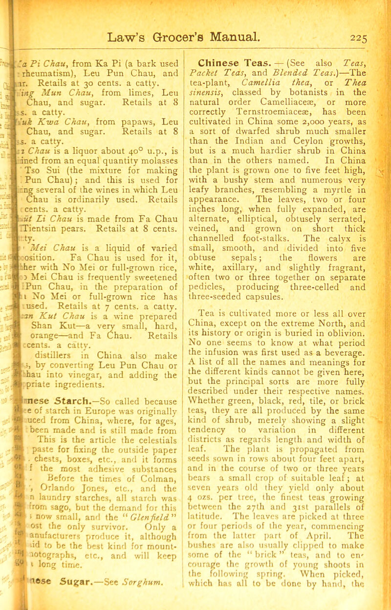 la Pi Chau, from Ka Pi (a bark used rheumatism). Leu Pun Chau, and rr. Retails at 30 cents, a catty. ing Mun Chau, from limes, Leu Chau, and sugar. Retails at 8 s. a catty. luk Kwa Chau, from papaws, Leu Chau, and sugar. Retails at 8 -s. a catty. i Chau is a liquor about 400 u.p., is ined from an equal quantity molasses Tso Sui (the mixture for making Pun Chau); and this is used for mg several of the wines in which Leu Chau is ordinarily used. Retails cents, a catty. .ut Li Chau is made from Fa Chau Tientsin pears. Retails at 8 cents. Frty- Mn Chau is a liquid of varied :osition. Fa Chau is used for it, :her with No Mei or full-grown rice, 5 Mei Chau is frequently sweetened :Pun Chau, in the preparation of 1 No Mei or full-grown rice has used. Retails at 7 cents, a catty. an Kut Chau is a wine prepared Shan Kut—a very small, hard, orange—and Fa Chau. Retails tcents. a catty. distillers in China also make by converting Leu Pun Chau or hau into vinegar, and adding the priate ingredients. nnese Starch.—So called because e of starch in Europe was originally uced from China, where, for ages, been made and is still made from This is the article the celestials paste for fixing the outside paper . chests, boxes, etc., and it forms f the most adhesive substances . Before the times of Colman, Orlando Jones, etc., and the n laundry starches, all starch was trom sago, but the demand for this ; now small, and the “ Glenfield ” l ost the only survivor. Only a anufactureTS produce it, although dd to be the best kind for mount- lotographs, etc., and will keep 1 long time. lose Sugar.—See Sorghum. Chinese Teas. — (See also Teas, Packet Teas, and Blended. Teas.)—The tea-plant, Camellia thea, or Thta sinensis, classed by botanists in the natural order Camelliaceae, or more correctly Ternstroemiaceae, has been cultivated in China some 2,000 years, as a sort of dwarfed shrub much smaller than the Indian and Ceylon growths, but is a much hardier shrub in China than in the others named. In China the plant is grown one to five feet high, with a bushy stem and numerous very leafy branches, resembling a myrtle in appearance. The leaves, two or four inches long, when fully expanded, are alternate, elliptical, obtusely serrated, veined, and grown on short thick channelled foot-stalks. The calyx is small, smooth, and divided into five obtuse sepals; the flowers are white, axillary, and slightly fragrant, often two or three together on separate pedicles, producing three-celled and three-seeded capsules. Tea is cultivated more or less all over China, except on the extreme North, and its history or origin is buried in oblivion. No one seems to know at what period the infusion was first used as a beverage. A list of all the names and meanings for the different kinds cannot be given here, but the principal sorts are more fully described under their respective names. Whether green, black, red, tile, or brick teas, they are all produced by the same kind of shrub, merely showing a slight tendency to variation in different districts as regards length and width of leaf. The plant is propagated from seeds sown in rows about four feet apart, and in the course of two or three years bears a small crop of suitable leaf; at seven years old they yield only about 4 ozs. per tree, the finest teas growing between the 27th and 3tst parallels of latitude. The leaves are picked at three or four periods of the year, commencing from the latter part of April. The bushes are also usually clipped to make some of the “ brick ” teas, and to en- courage the growth of young shoots in the following spring. When picked, which has all to be done by hand, the