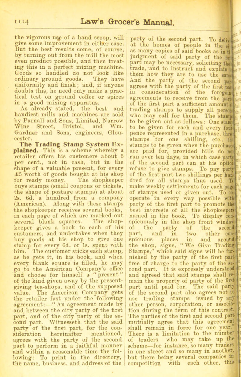 the vigorous of a hand scoop, will give some improvement in either case. But the best results come, of course, by turning out from the mill the most even product possible, and then treat- ing this in a perfect mixing machine. Goods so handled do not look like ordinary ground goods. They have uniformity and finish; and, if anyone doubts this, he need oniy make a prac- tical test on ground coffee or spices in a good mixing apparatus. As already stated, the best and handiest mills and machines are sold by Parnall and Sons, Limited, Narrow Wine Street, Bristol, and Wm. Gardner and Sons, engineers, Glou- cester. The Trading Stamp System Ex= plained. -This is a scheme whereby a retailer offers his customers about 5 per cent., not in cash, but in the shape of a valuable present, for every £0 worth of goods bought at his shop for ready money. The shopkeeper buys stamps (small coupons or tickets, the shape of postage stamps) at about 28. 6d. a hundred from a company (American). Along with these stamps the shopkeeper receives several books, in each page of which are marked out several blank squares. The shop- keeper gives a book to each of his customers, and undertakes when they buy goods at his shop to give one stamp for every 6d. or Is. spent with him. The customer sticks each stamp, as he gets it, in his book, and when every blank square is filled, he may go to the American Company’s office and choose for himself a “ present ” of the kind given away by the present- giving tea-shops, and of the supposed value. The American Company gets the retailer fast under the following agreement:—“An agreement made by and between the city party of the first part, and of the city party of the se- cond part. Witnesseth that the said party of the first part, for the con- sideration hereinafter mentioned, agrees with the party of the second part to perform in a faithful manner and within a reasonable time the fol- lowing : To print in the directory, the name, business, and address of the e in1 party of the secoud part. To deliv at the homes of people in the ci as many copies of said books as in tl judgment of said party of the fit part may be necessary, soliciting thi trade, and to instruct and explain 1 them how they are to use the sami And the party of the second par agrees with the party of the first par in consideration of the foregpa agreements to receive from the partly,i> of the first part a sufficient amount tl . trading stamps to supply all person who may call for them. The stamp if t to be given out as follows: One stanr to be given for each and every foui pence represented in a purchase, thre stamps for one shilling, etc., thi stamps to be given when the purchase are paid for, provided bills do no run over ten days, in which case partj of the second part can at his optioi refuse to give stamps. To pay partj of the first part two shillings per hun- dred for all stamps thus used. Tc make weekly settlements for each page of stamps used or given out. To co- operate in every way possible with party of the first part to promote the best interests of all the shopkeepers named in the book. To display con- spicuously in the shop front window of the party of the seconl part, and in two other con- spicuous places in and around the shop, signs, “We Give Trading Stamps,” which said signs will be fur- nished by the party of the first paft free of charge to the party of the se- cond part. It is expressly understood and agreed that said stamps shall re- main the property of party of the first- part until paid for. The said party of the second part also agrees not to use trading stamps issued by any other person, corporation, or associw tion during the term of this contract. The parties of the first and second part- mutually agree that this agreement shall remain in force for one year.’; There is a limitation to the number of traders who may take up the scheme—for instance, so many traders in one street and so many in another, but there being several companies in competition with each other, this tl