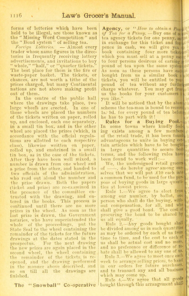 forms of lotteries which have been held to be illegal, are those known as the “ Missing Word Competition ” and the “ Bond system ” of selling tea. Foreign Lotteries. — Almost every trader whosq name figures in the direc- tories is frequently receiving lottery advertisements, and invitations to buy “ whole,” “’half,” or “’quarter tickets.” The best place for them is the fire or waste-paper basket. The tickets, or chances, are not worth a tithe of the prices charged, but many Continental nations are not above making profit out of them. In the centre of the public hall where the drawings take place, two large wheel's are erected. In one of these wheels are placed the numbers of the tickets written on paper, rolled up, and enclosed, each one separately, in a small tin box, and in the other wheel are placed the prizes (which, in accordance with the official regula- tions are allotted to each respective class), likewise written on paper, rolled up, and enshrined in a small tin box, as in the case of the tickets. After they have been well mixed, a number is drawn from one wheel and a prize from the other, and handed to two officials of the administration, who read out aloud the number and the prize drawn. Both the papers (ticket and prize) are re-examined in the presence of the committee en- trusted with the drawing, and en- tered in the books. This process is continued until there are no more prizes in the wheel. As soon as the last prize is drawn, the Government notaries, who have superintended the whole of the proceedings, put the State Seal to the wheel containing the remainder of the tickets for the future drawings at the dates stated in the prospectus. For the next drawing the new prizes are again placed in the second wheel, the wheel containing the remainder of the tickets, is re- opened, and the drawing performed in the manner above described, and so on till all the drawings are finished. The “Snowball” Co-operative lb!e itlt * tl i »»! the ton s i Agency, or “ How to obtain a /'uL,, of Tea for a Penny. —Buy one of 01 tea agency tickets for one penny, as in exchange for this ticket and fou pence in cash, we will give yea book containing four more ticket which you must sell at a penny eat to four persons desirous of earning pound of tea upon the same system As soon as these persons have eacl del bought from us a similar book tickets, you will be entitled to y pound of tea without any furt! charge whatever. You may get fro; us the books for your customers you like It will be noticed that by the abou scheme the tea-man is bound to recem|; Is. 9d. for every pound of tea befou he has to part with it! Rules for a Buying Pool.-j In some towns where kindly feel-lto ing exists among a few members[(j i of the retail trade, it has been found! jj advantageous to unite in buying cer-Lj tain articles which have to be boughtI in large quantities to secure be3H terms, and the following rules have been found to work well: — We, the undersigned retail groceM of , do hereby agree* among our- :ofle (1 . i Ip Iri selves, that we will put ,£10 each into a common fund, to be used for the pur- pose of buying goods in large quanti- ties at lowest prices. Rule 1.—We agree to elect from among our number, by ballot, out person who shall do the buying, with- out compensation, for all, and who shall give a good bond. The cost of procuring the bond to be shared by us all equally. Buie 2.—Auy goods bought shaffl be divided among' us in such quantities as may be ordered by each of us from time to time, and the cost to eachtffl us shall be actual cost and no more, and no preference or difference of re- bate shall be allowed to any one of ns. Rule 3.—We agree to meet once each tveek to arrange selling prices, to hand in our orders for future purchases, and to transact any and all business which may come up. - - J ■ ” —ds Buie 4.-—We agree that all gooi bought through this arrangement shall