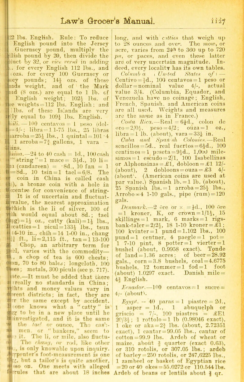 I 22 lbs. English. Rule: To reduce English pound into the Jersey Guernsey pound, multiply the | lish pound by 20, then divide the I Huct by 32, or trice re.rsri in adding ji.. for every English 112 lbs., and i ozs. for every 100 Guernsey or •:ey pounds; 144 ozs. of those j Bids weight, and of the Mark I tid (8 ozs.) are equal to 1 lb. of English weight; 102* lbs. of I e weights = 112 lbs. English; and lbs. of these Islands are very 1 ■ ly equal to 109} lbs. English. I Hi--—100 centavos = 1 peso (dnl- =4/-; libra = l 1-75 lbs., 25 libras ,irroba = 25} lbs., 1 quintal = 101 4 1 arroba = 7jf gallons, 1 vara - * lius. j i lina.—24 to 40 cash = Id., 100cash I :tstring”=l mace= 34d., 10 li = 1 ei (candareen) = -8d., 10 fan = 1 tt=8d., 10 tsin = l tael = 6/8. The « coin in China is called cash * 1 ), a bronze coin with a hole in t ccents>e for convenience of string- i It is of uncertain and fluctuat- i Tvalue, thp nearest approximation tdhich is the li of silver, 100 of T h would equal about 8d.; tael 3;ig) = 13 oz., catty (kali) = l} lbs., i catties = 1 picul = 133} lbs., tsun M 4-10 in., chih = 14 1-00 in., chang jU ft., li=2,115 ft., tan = l 13-100 S Chop, an arbitrary term for ■ el, varies with the commodity— * , a chop of tea is 600 chests; ot >n, 70 to 80 bales; longcloth, 100 w- es; metals, 300 piculs (see p. 717). ite.—It must be added that there really no standards in China; hts and money values vary in •rent districts; in fact, they are -r the same except by accident, one knows what a “ catty ” is Lg to be in a new place until he investigated, and it is the same the I'd-1 or ounce, The cjib';- mcn. or “ bankers,” seem to fi it. The li, or mile, also fluctu- Thc rluiwj, or rod, like other , is only knowable upon inquiry, rpenter's foot-measurement is one 4, but a tailor’s is quite another, so on. One meets with alleged rules that are about 18 inches long, and with citties that weigh up to 28 ounces and oven The mow, or acre, varies from 240 to 360 up to 720 pit, or paces, and even these latter are of very uncertain magnitude. In- deed, every locality has its own tables. Cot limb a 1 Un'led States of 1 — Centivo = 4d., 100 centavos = l peso or dollar = nominal value 4/-, actual value 3/4. (Columbia, Equador, and Venezuela have no coinage; English, French, Spanish, and American coins are all used. Weights and measures are the same as in France.) Costa Rica.—Real = 6|d., colon dc oro = 2/0.}, peso =4/2; ouza = l oz., libra =1 lb. (about), vara = 33} in. Cuba and Spatlsh Colonies.—Real scncillos = 5d., real fuertos = 6}d., 100 centimos = l peseta =9}d., 1,000 mile- simos = l escudo = 2/1, 100 Isabellinas or Alphonsinas = ,£l, dobloon = Jl 12/- (about), 2 dobloons = ouza = ,£3 4/- (aboutb (American coins are used at par value.) Spanish lb. = l lb. (about), 25 Spanish lbs. = l arroba = 25} lbs., Arrobo = 4 1-10 gals., pipe (rum) = 120 gals. Denmark.—2 Ore or x =Jd., 100 ore = 1 kroner, K, or crown = 1/1}, 15 skillings = 1 mark, 6 marks = 1 rigs- bank-taler = 2/2}-, 18 1-10 kroner = ^61; 100 kvinter = l pund = 1.102 lbs., 100 pund = l centner, 4 paegle = l pot = 1 7-10 pint, 8 potter = 1 vierter = l bushel (about, 0.9958 exact). Tonde of land = 1.36 acres; of beer = 28.92 gals., corn = 3.8 bushels, coal=4.6775 bushels. 12 tommer = l fod = l foot (about) 1.0297 exact. Danish mile = 4pf English. y.cuador.—100 centavos=l sucre = 4/- (aboutb Egypt- ~ 40 paras = 1 piastre = 2d., 1 asper = Id., 1 abuquelph or griscio = 7/-. 100 piastres = J2E1 20/34; 1 rottolo = l lb (0.98046 exact), 1 oke or aka = 2} lbs. (about, 2.72351 exact), 1 cantar = 99.05 lbs., cautar of cotton =99.9 lbs. Ardeb of wheat or maize, about } quarter (exact 0.63), or 310 rotolis, or 307.05 lbs.; ardeb of barley = 250 rotolis, or 247,6225 lbs., 1 zambeel or basket of Egyptian rice = 20 or 40 okes = 55.0272 or 110.544 lbs. Ardeb of beans or lentils about J qr.