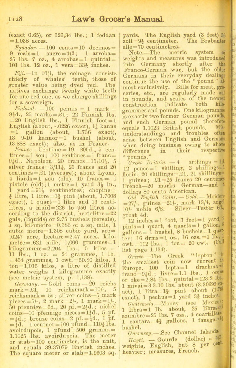 (exact 0.65), or 326,34 lbs.; 1 feddan = 1.038 acres. Equador. — 100 cents =10 decimos = 9 reals = 1 sucre =4/2; 1 arroba= 25 lbs. 7 oz., 4 arrobas = l quintal = 101 lbs. 12 oz., 1 vera=33f inches. Fiji.—In Fiji, the coinage consists chiefly of whales’ teeth, those of greater value being dyed red. The natives exchange twenty white teeth for one red one, as we change shillings for a sovereign. Finland. — 100 pennis = 1 mark = 9fd., 25 marks = <£1; 22 Finnish lbs. = 20 English lbs., 1 Finnish foot = l English (about, -.0226 exact). If kanns = 1 gallon (about, 1.736 exact), 13 9-10 kannor = l bushel (about, 13.888 exact); also, as in France France — Centime^ 19 200d., 5 cen- times =1 sou; 100 centimes = 1 franc = 9fd., Napoleon =20 francs = 15/10f, 5 silver francs = 3/ll£, 25 francs and 20 centimes = ,£1 (average); about Lyons, 4 liards = l sou (old), 10 francs = 1 pistole (old);l metre = 1 yard 3f in., I yard = 91 centimetres; chopine = f litre, 1 litre = If pint (about, 1.7608 exact), 1 quart =1 litre and 13 centi- litres, a muid = 226 to 950 litres ac- cording to the district, hectolitre =22 gals, (liquids) or 2.75 bushels (cereals), J. sq. kilometre = 0.386 of a sq. mile, 1 cubic metre = 1.308 cubic yard, are = .0247 acre, hectare = 2.47 acres, kilo- metre =.621 mile, 1,000 grammes = 1 kilogramme = 2.204 lbs., 5 kilos = II lbs., 1 oz. = 24 grammes, 1 lb. = 454 grammes, 1 cwt. =50.80 kilos, 1 ton = 1,016 kilos, a litre of distilled water weighs 1 kilogramme exactly (see metric system, p. 1,138). Germany. — Gold coins — 20 reichs mark = =£1, 10 reichsmark = 10/-, 5 reichsmark = 5s; silver coins—5 mark pieces = 5/-, 2 mark = 2/-, 1 mark = l/-, 50 pfennige = 6d., 20 pf. =2fd.; nickel coins—10 pfennige pieces = Ifd., 5 pf. = id.; bronze coins—2 pf. =fd., 1 pf. = fd. 1 centner = 100 pfund = HOf lbs. avoirdupois, 1 pfund = 500 gramm.= 1.1025 lbs. avoirdupois. The meter or stab = 100 centimeter, is the unit, and equals 39.37079 English inches. The square meter or stab = 1.9603 sq. ai yards. The English yard (3 feet) 36 zoll=9J centimeter. The Brabanter elle = 70 centimetres. Note.—The metric system oi weights and measures was introduced into Germany shortly after the Franco-German war, but the older Germans in their everyday dealings continue the use of the “ pound ” al- most exclusively. Bills for meat, gro- ceries, etc., are regularly made out in pounds, and scales of the newest construction indicate both kilo- grammes and pounds. One kilogramme is exactly two former German pounds, and such German pound therefore equals 1.1023 British pounds. Mis- understandings and troubles often arise between English and Germans when doing business owing to above difference in their respective “ pounds.” Great Britain. — 4 arthings = ffl 12 pence = 1 shilling, 2 shillings^! florin, 20 shillings = ,£1, 21 shillings= 1 guinea; ,£1 = 25 francs 20 centimes French—20 marks German—and 4 dollars 80 cents American. Old English Coins. — Gold. — Moidorc = 27/-, guinea = 21/-, mark 13/4, angel 101- noble 6/8. Silver—Tester 6d., groat 4d. 12 inches = 1 foot, 3 feet = l yard,- pints = 1 quart, 4 quarts = 1 gallon, 8 gallons = l bushel, 8 bushels = 1 quar- ter; 16 drms = l oz., 16 ozs. = l lb-, * cwt. = 112 lbs., 1 ton= 20 cwt. (Full list page 1,134). I Greece.— The Greek “lepton” f the smallest coin now current W Europe. 100 lcpta=l drachma=l franc =9fd.; livre = l.l lbs., 1 oeqne or oke = 2.84 lbs., quintal = 123.2 lbs., 1 mivai = 3 3-10 lbs. about (3.30699 ex- act), 1 litra = lf pint about (l-61 exact), 1 pechus = l yard 3f inches. Guatemala.— Money (see Mexico)- 1 libra = 1 lb. about, 25 libras— azumbre = 25 lbs. 7 ozs., 4 cunrtillasj= 1 cantara=4f gallons, 1 fanega I bushel. Guernsey. — -See Channel Islands. Jlat/ti. — Gourde (dollar) = weights, English, but 8 per c^ heavier; measures, French. F' ■ II Jar «i !t| >0 I h