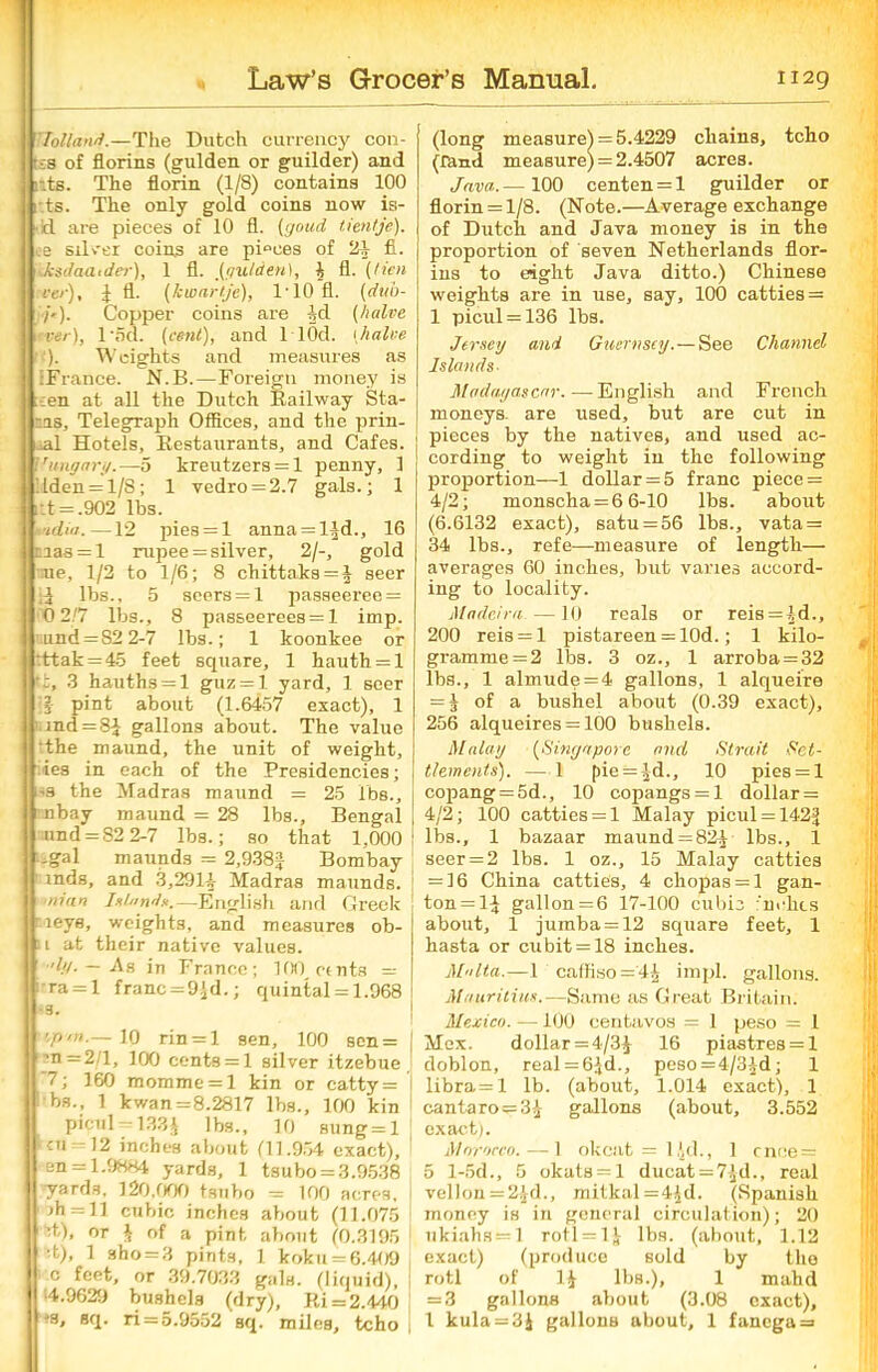 ’Holland.—The Dutch currency con- tra of florins (gulden or guilder) and lits. The florin (1/8) contains 100 i ts. The only gold coins now is- • !d are pieces of 10 fl. [gaud tieritje). ee Silver coins are pieces of 21 £L •kksdaatder), 1 fl. (r/utaen), 1 fl. (lien ver), f fl. (kwartje), 1'10 fl. (dub- /«■). Copper coins are -Id (halve •ver), l'5d. (cent), and llOd. (halve '). Weights and measures as IFrance. N.B.—Foreign money is ;:en at all the Dutch Railway Sta- ns. Telegraph Offices, and the prin- ral Hotels, Restaurants, and Cafes. Vangary.—5 kreutzers = 1 penny, 1 Itden = l/S; 1 yedro = 2.7 gals.; 1 ;:t = .902 lbs. ■tditf. —12 pies = l anna = lfd., 16 nias = l rupee = silver, 2/-, gold ;ne, 1/2 to 1/6; 8 chittaks = f seer lbs., 5 seers = 1 j>asseeree = 0 2/7 lbs., 8 passeeree8 = l imp. uund = S2 2-7 lbs.; 1 koonkee or :ttak = 45 feet square, 1 hauth = l 3 hauths = l guz = l yard, 1 seer if pint about (1.6457 exact), 1 1 md = 8f gallons about. The value the maund, the unit of weight, ies in each of the Presidencies; us the Madras maund = 25 lbs., tnbay maund = 28 lbs., Bengal und = 82 2-7 lbs.; so that 1,000! t. gal maunds = 2,938f Bombay \ 'mds, and 3,291-1- Madras maunds. j mi an Islands.—English and Greek neye, weights, and measures ob- u at their native values. •In. — As in France; 10)1 ctnts = ;ra = l franc = 9fd.; quintal = 1.968 -3. u, pm— 10 rin = l sen, 100 sen = _-n—2/1, 100 eents = l silver itzebue '7; 160 momme = l kin or catty = \ ha., 1 kwan =8.2817 lbs., 100 kin picul —133J lbs., 10 sung = l 1 {ii = 12 inches about (11.954 exact), en = 1.9884 yards, 1 tsubo = 3.9538 yards. 120,000 tsubo = 100 acres, jh = ll cubic inches about (11.075 :t), or | of a pint about (0.3195 I ;t), 1 sho = 3 pints, 1 koku = 6.409 c feet, or 39.7033 gals, (liquid), 4.9629 bushels (dry), Ri = 2.440 •s, sq. ri = 5.9552 sq. miles, tcho (long measure) = 5.4229 chains, tcho (land measure) = 2.4507 acres. Java.—100 centen = l guilder or florin = 1/8. (Note.—Average exchange of Dutch and Java money is in the proportion of seven Netherlands flor- ins to eight Java ditto.) Chinese weights are in use, say, 100 catties = 1 picul = 136 lbs. Jersey and Guernsey.—See Channel Islands Madagascar.—English and French moneys- are used, but are cut in pieces by the natives, and used ac- cording to weight in the following proportion—1 dollar = 5 franc piece = 4/2; monscha = 6 6-10 lbs. about (6.6132 exact), satu = 56 lbs., vata = 34 lbs., refe—measure of length— averages 60 inches, but varies accord- ing to locality. Madeira —10 reals or reis = fd., 200 reis = l pistareen = 10d.; 1 kilo- gramme = 2 lbs. 3 oz., 1 arroba = 32 lbs., 1 almude = 4 gallons, 1 alqueire = J of a bushel about (0.39 exact), 256 alqueires = 100 bushels. Malay (Singapore and Strait Set- tlements). — 1 pie = fd., 10 pies = l copang = 5d., 10 copangs = 1 dollar = 4/2; 100 catties = 1 Malay picul = 142f lbs., 1 bazaar maund = 82f lbs., 1 seer = 2 lbs. 1 oz., 15 Malay cattie3 = 16 China catties, 4 chopas = l gan- ton = lf gallon = 6 17-100 cubic 'nehts about, 1 jumba = 12 square feet, 1 hasta or cubit = 18 inches. Malta.—1 caffiso=’4f impl. gallons. Mauritius.-—Same as Great Britain. Mexico. —100 centavos = 1 peso = 1 Mex. dollar = 4/3f 16 piastres = 1 doblon, real = 6fd., peso = 4/3id; 1 libra=l lb. (about, 1.014 exact), 1 cantaro = 3f gallons (about, 3.552 exact). Morocco. — 1 okcat = l,)d., 1 cnce = 5 l-5d., 5 okals=l ducat = 7fd., real vellon = 2fd., mitkal=4id. (Spanish money is in general circulation); 20 ukiahs = l rotl = lJ lbs. (about, 1.12 exact) (produce sold by the rotl of If lbs.), 1 mahd = 3 gallons about (3.08 exact), l kula = 3J gallons about, 1 fancga =