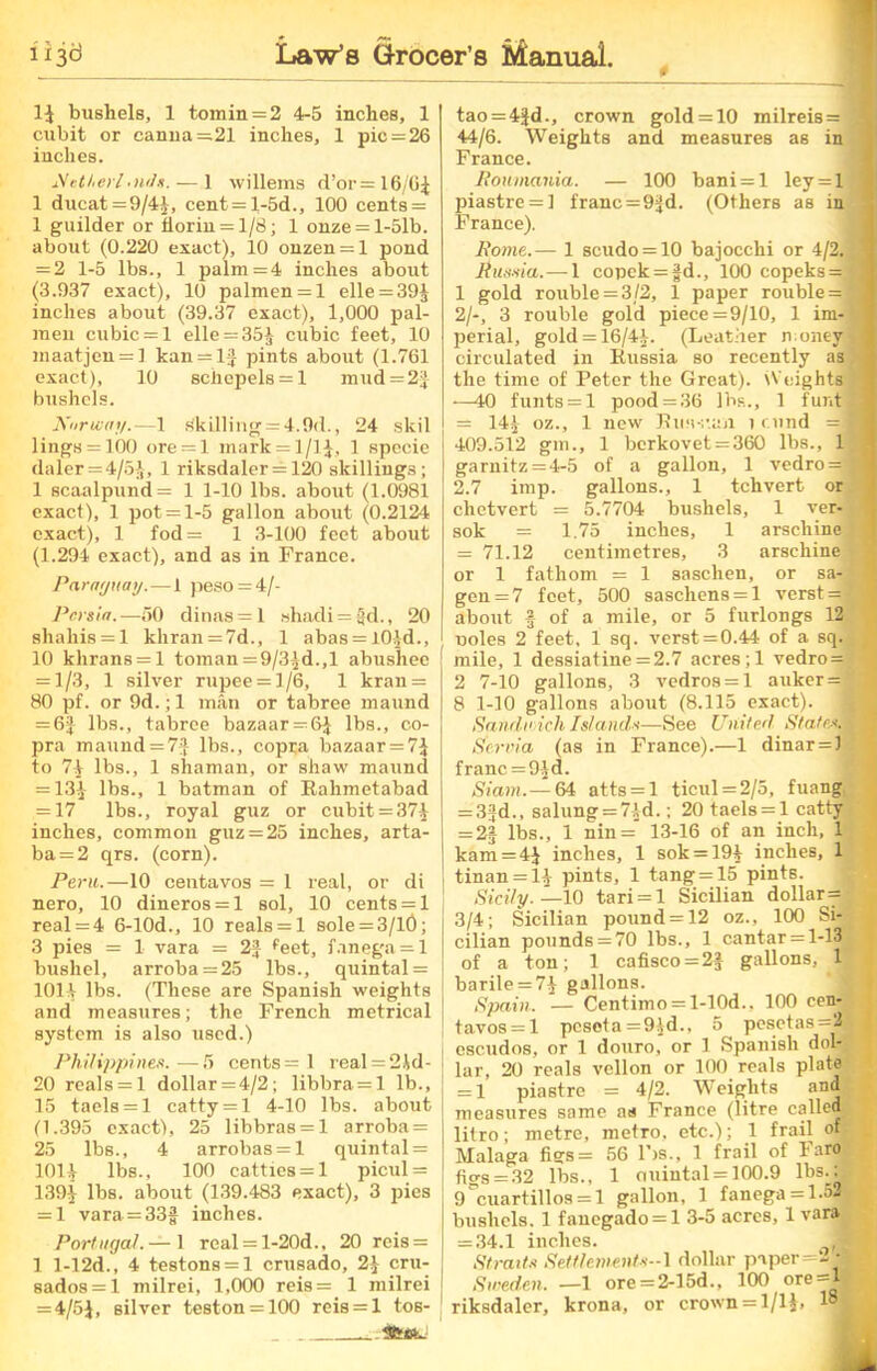 14 bushels, 1 tomin = 2 4-5 inches, 1 cubit or canna=21 inches, 1 pic = 26 inches. Metherl.nils. — 1 willems d’or= 16/64 1 ducat =9/44, cent = l-5d., 100 cents = 1 guilder or florin = 1/8; 1 onze = l-51b. about (0.220 exact), 10 onzen = l pond = 2 1-5 lbs., 1 palm =4 inches about (3.937 exact), 10 palmen = l elle = 394 inches about (39.37 exact), 1,000 pal- men cubic = 1 elle = 35£ cubic feet, 10 maatjen = l kan = lf pints about (1.761 exact), 10 8chepels = l mud = 2J bushels. Xorwny.—1 .«killing = 4.9d., 24 skil lings = 100 ore = l mark = 1/14, 1 specie daler = 4/5J, 1 riksdaler = 120 skillings; 1 scaalpund= 1 1-10 lbs. about (1.0981 exact), 1 pot = 1-5 gallon about (0.2124 exact), 1 fod= 1 3-100 feet about (1.294 exact), and as in France. Paraguay.—1 peso = 4/- Pcrsia.—50 dinas=l shadi = §d., 20 shahis = l khran = 7d., 1 abas = l04d., 10 khrans = l toman =9/3^d.,l abushee = 1/3, 1 silver rupee = 1/6, 1 kran = 80 pf. or 9d.; 1 man or tabree maund = 6| lbs., tabree bazaar = 64 lbs., co- pra maund = 73 lbs., copca bazaar = 74 to 74 lbs., 1 shaman, or shaw maund = 134 lbs., 1 batman of Ralimetabad = 17 lbs., royal guz or cubit = 374 inches, common guz = 25 inches, arta- ba = 2 qrs. (corn). Peru.—10 centavos = 1 real, or di nero, 10 dineros = l sol, 10 cents = 1 real = 4 6-10d., 10 reals = 1 sole = 3/l0; 3 pies = 1 vara = 2f feet, fanega = l bushel, arroba = 25 lbs., quintal = 1014 lbs. (These are Spanish weights and measures; the French metrical system is also used.) Philippines.—5 cents = 1 real = 2M- 20 reals = l dollar = 4/2; libbra = l lb., 15 taels = 1 catty = 1 4-10 lbs. about (1.395 exact), 25 libbras = l arroba = 25 lbs., 4 arrobas = l quintal = 1014 lbs., 100 catties = 1 picul = 1394 lbs. about (139.483 exact), 3 pies = 1 vara = 33f inches. Portugal.— 1 real = l-20d., 20 rcis = 1 l-12d., 4 te8tons = l crusado, 24 cru- sados = l milrei, 1,000 reis= 1 milrei = 4/54, silver teston = 100 reis = l tos- tao = 4Jd., crown gold = 10 milreis= 3 44/6. Weights and measures as in France. Ronmania. — 100 bani = l ley = l jiiastre = ] franc =9fd. (Others as in France). Rome.— 1 scudo = 10 bajocchi or 4/2. J Aua*ia.—1 copek = |d., 100 copeks = ® 1 gold rouble = 3/2, 1 paper rouble = 1 2/-, 3 rouble gold piece =9/10, 1 im- ] perial, gold = 16/44- (Leather money ! circulated in Russia so recently as 1 the time of Peter the Great). Weights ; —40 funts = 1 pood = 36 lbs., 1 funtfl = 144 oz., 1 new Rus-e.an t r.und =.■ 409.512 gm., 1 berkovet = 360 lbs., 1 garnitz = 4-5 of a gallon, 1 vedro= 1 2.7 imp. gallons., 1 tchvert or chetvert = 5.7704 bushels, 1 ver-i j sok = 1.75 inches, 1 arschine = 71.12 centimetres, 3 arschine or 1 fathom = 1 saschen, or sa- 1 gen = 7 feet, 500 saschcns = l verst =■ about § of a mile, or 5 furlongs 12 uoles 2 feet, 1 sq. verst = 0.44 of a sq. j mile, 1 dessiatine = 2.7 acres ; 1 vedro = 2 7-10 gallons, 3 vedros = l auker = §£ 8 1-10 gallons about (8.115 exact). Sandwich Islands—See United States. 4 j (fervid (as in France).—1 dinar = 1 franc = 94 d. Siam.— 64 atts = l ticul = 2/5, fuang = 33d., sailing = 74d.; 20 taels = 1 catty = 2J lbs., 1 nin = 13-16 of an inch, 1 kam = 4J inches, 1 sok = 194 inches, 1 tinan = 14 pints, 1 tang = 15 pints. Sicily. —10 tari = l Sicilian dollar= 3/4; Sicilian pound = 12 oz., 100 Si- cilian pounds = 70 lbs., 1 cantar = l-13 of a ton; 1 cafisco = 2J gallons, barile = 74 gallons. Spain. — Centimo = l-10d., 100 een- tavos = l peseta =94d., 5 pesctas=2M escudos, or 1 douro, or 1 Spanish dol- |i lar, 20 reals vellon or 100 reals plate = 1 piastre = 4/2. Weights and measures same as France (litre calleQB litro; metre, metro, etc.); 1 frail of Malaga figs= 56 lbs., 1 frail of laro figs = 32 lbs., 1 ouintal = 100.9 lbs^; 9*cuartillos = l gallon, 1 fanega = 1.5M bushels. 1 fauegado = l 3-5 acres, 1 vara = 34.1 inches. T Straits Settlement*--} dollar paper=ZI- Sweden. —1 ore=2-15d., 100 ore = 1-S riksdaler, krona, or crown = 1/14,